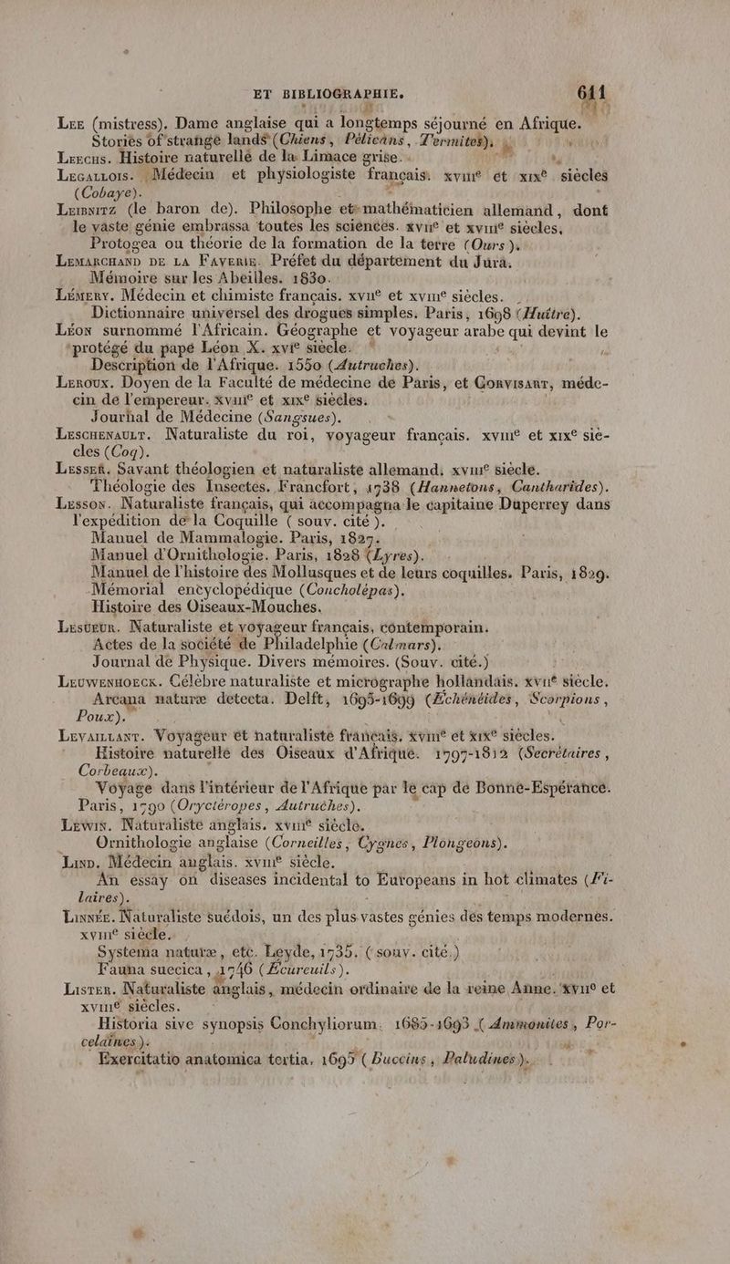 Lee (mistress). Dame anglaise qui a longtemps séjourné en Afrique. Stories of strange land$ (Chiens , Pélicans, Terrmites), à , Lrecus. Histoire naturellé de la Limace grise. re ., Lecazzois. Médecin et physiologiste français. xvin® ét xx siècles (Cobaye). L Lemnirz (le. baron de). Philosophe et. téthtiatitis allemand, dont le vaste génie embrassa toutes les sciences. xvne et xvini® siveles, Protogea ou théorie de la formation de la terre { (Ours }, LEMARCHAND DE LA Favenie. Préfet du département du Jura. . Mémoire sur les Abeilles. 1830. Lemery. Médecin et chimiste français. xvn® et xvine siècles. | Dictionnaire universel des drogues simples. Paris, 1698 (Huitre). Léon surnommé l'Africain. Géographe et voyageur arabe sq devint le “protégé du papé Léon X. xvi® siècle. Description de l'Afrique. 1550 (Autruches). Leroux. Doyen de la Faculté de médecine de Paris, et Gonvisanr, méde- cin de l'empereur. xvanf et xix° siecles. Jourhal de Médecine (Sangsues). Lescuenauzr. Naturaliste du roi, voyageur français. xvin® et xix® sie- cles (Coq). Lesssek. Savant théologien et naturaliste allemand. xvur siecle. Théologie des Insectes. F rancfort , 4938 (Hannetons, Cantharides). Lessos. Naturaliste français, qui accompagna le capitaine Duperrey dans l'expédition de la Coquille ( souv. cité ). Manuel de Mammalogie. Paris, 1827. Manuel d'Ornithologie. Paris, 1828 (Lyres). Manuel de l'histoire des Mollusques et de leurs coquilles. Paris, 1829. Mémorial encyclopédique (Concholépas). Histoire des Oiseaux-Mouches. Lester. Naturaliste et voÿageur français, contemporain. Actes de la société de P iladelphie (Crlmars). Journal de Physique. Divers mémoires. (Souv. cité.) Lruwennozck. Célèbre naturaliste et micrographe hollandais. xvnt siecle, Arcana naturæ detecta. Delft, 1695-1699 (Échéhéides, mis Où Poux). LEvaiLLanT. Voyageur ét naturaliste francais, Xvine ét x1x° siècles: Histoire naturellé des Oiseaux d'Afrique. 1797-1812 (Secrétaires, Corbeaux). vie dans l'intérieur de l'Afrique par le cap dé Bonne-Espérance. Paris, 1590 (Oryctéropes, Autruèhes), Lewis. Néturatiete anglais. xvri siècle. Ornithologie anglaise (Corneilles, Cygnes, FORGE Lun. Médécin anglais. xvine siècle. An essay on diseases incidental to ) EUORARS in hot climates (Fi- laires). Lainnée. Naturaliste suédois, un des plus vastes génies des temps modernes. xvine siècle. Systema naturæ, etc. Leyde, 1735. ( souv. cité.) Fauna suecica , 1 746 (Éebreuils). Lisres. Naturaliste anglais, médecin ordinaire de la reine Anne. ‘kvus et xvin® siècles. Historia sive sYADAE Conchylor um. 1683-3693 { Amimonites, Por- celatnes ). Exercitatio anatomica tortia, 1699 ( Buccis , Paludines). LP ‘À >