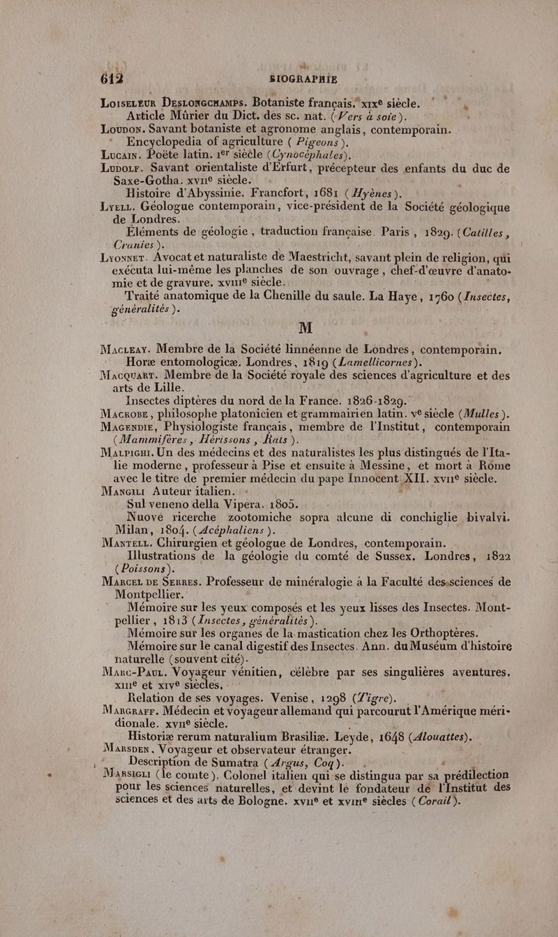 wé: 4. ' 612 ÉIOGRAPHIE Loiseueur Desconccmamps. Botaniste français. xrxe siècle. Article Mürier du Dict. des sc. nat. (Vers à soie). Lourow. Savant botaniste et agronome anglais, contemporain. Encyclopedia of agriculture ( Pigeons ), Lucas. Poëte latin. 1° siècle (Cynocéphales). Lupozr. Savant orientaliste d'Érfurt, précepteur des enfants du duc de Saxe-Gotha. xvne siècle. Histoire d'Abyssinie. Francfort, 1681 (Hyènes ). Lyezz. Géologue contemporain, vice-président de la Société géologique de Londres. Éléments de géologie , traduction francaise. Paris , 1829. (Catilles, Cranies ). Lyowxer. Avocat et naturaliste de Maestricht, savant plein de religion, qui exécuta lui-même les planches de son ouvrage, chef-d'œuvre d'anato- mie et de gravure. xvune siècle. Traité anatomique de la Chenille du saule. La Haye, 1760 (Insectes, u U généralités ). e M Maczeay. Membre de la Société linnéenne de Londres, contemporain. Horæ entomologicæ. Londres, 1819 (Lamellicornes). MacquartT. Membre de la Société royale des sciences d'agriculture et des arts de Lille. Insectes dipteres du nord de la France. 1826-1829. Macros, philosophe platonicien et grammairien latin. ve siecle (Mulles ). Macennie, Physiologiste français, membre de l'Institut, contemporain (Mammifères , Hérissons , Rats ). | Marpicur. Un des médecins et des naturalistes les plus distingués de l'Ita- lie moderne, professeur à Pise et ensuite à Messine, et mort à Rome avec le titre de premier médecin du pape Innocent XII. xvne siècle. Maxeur Auteuritalien. : s” Sul veneno della Vipera. 1805. Nuové ricerche zootomiche sopra alcune di conchiglie bivalvi. Milan, 1804. (Acéphaliens ). | , Mawrezz. Chirurgien et géologue de Londres, contemporain. Illustrations de la géologie du comté de Sussex. Londres, 1822 (Poissons). Marcez DE Serres. Professeur de minéralogie à la Faculté desssciences de Montpellier. Mémoire sur les yeux composés et les yeux lisses des Insectes. Mont- _pellier, 1813 (Znsectes, généralités J Mémoire sur les organes de la mastication chez les Orthoptères. Mémoire sur le canal digestif des Insectes. Ann. du Muséum d'histoire naturelle (souvent cité). | Marc-Pauz. Voyageur vénitien, célèbre par ses singulières aventures, xiue et xiv® siècles, . Relation de ses voyages. Venise, 1298 (Tigre). Mançrarr. Médecin et voyageur allemand qui parcourut l'Amérique méri- dionale. xvne siècle. …_. Historiæ rerum naturalium Brasiliæ. Leyde, 1648 (4louattes). Manspen, Voyageur et observateur étranger. Description de Sumatra (4rgus, Coq). . » Marsiezx (le comte). Colonel italien qui se distingua par sa prédilection pour les sciences naturelles, et devint lé fondateur dé l'Institut des sciences et des arts de Bologne. xvus et xvin® siècles (Corail).