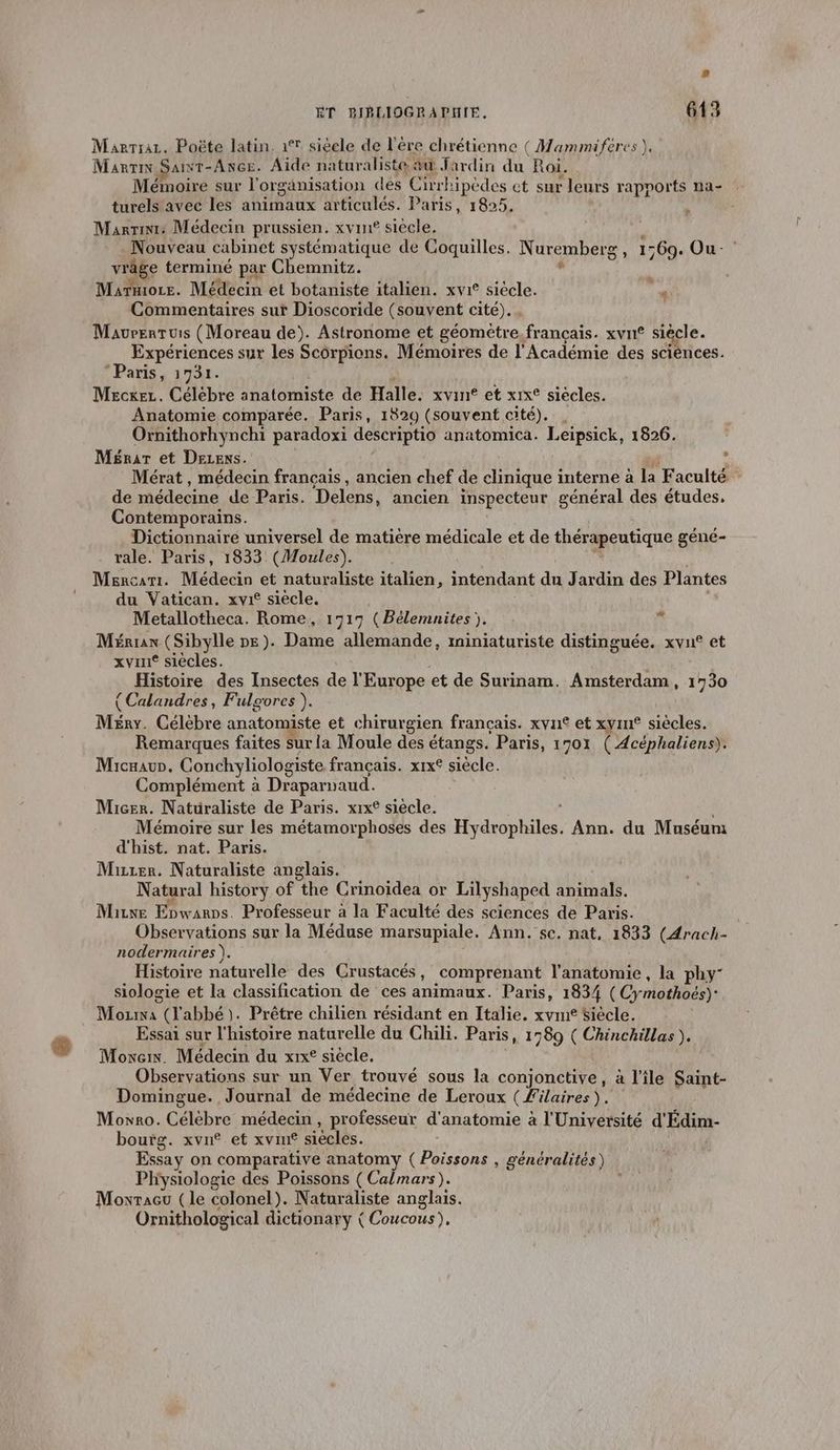 Marrra. Poëte latin. 1° siècle de l’ére chrétienne ( Mammiféres }, Marin Sawr-Ance. Aide naturaliste #û Jardin du Roi. Mémoire sur l'organisation des Cirrk ipèdes et sur leurs rapports na- turels avec les animaux articulés. Paris, 1825, Marin: Médecin prussien. xvin® siècle. , Nouveau cabinet systématique de Coquilles. Nuremberg , 1569. Ou- vrage terminé par Chemnitz. ï Commentaires sur Dioscoride (souvent cité). Mavrentuis (Moreau de). Astronome et géometre.francçais. xvn® siècle. Expériences sur les Scorpions. Mémoires de l'Académie des sciences. Paris, 1731. Mecxer. Célébre anatomiste de Halle: xvint et xrx° siécles. Anatomie comparée. Paris, 1829 (souvent cité). . Ornithorhynchi paradoxi descriptio anatomica. Leiïpsick, 1826. Ménar et Dezens. : Mérat, médecin francais, ancien chef de clinique interne à la Faculté de médecine de Paris. Delens, ancien inspecteur général des études. Contemporains. Dictionnaire universel de matiere médicale et de thérapeutique géné- rale. Paris, 1833 (Moules). Mércari. Médecin et naturaliste italien, intendant du Jardin des Plantes du Vatican. xvr° siecle, Metallotheca. Rome, 1717 (Bélemnites }. à Mérran (Sibylle pe). Dame allemande, miniaturiste distinguée. xvu® et Histoire des Insectes de l'Europe et de Surinam. Amsterdam, 1730 (Calandres, Fulgores ). Ménr. Célèbre anatomiste et chirurgien français. xvn£ et xyin® siècles. Remarques faites surla Moule des étangs. Paris, 1 701 ( Acéphaliens). Micaaur. Conchyliologiste français. x1x£ siècle. Complément à Draparnaud. Micer. Natuüraliste de Paris. xix° siècle. Mémoire sur les métamorphoses des Hydrophiles. Ann. du Muséum d'hist. nat. Paris. Mure. Naturaliste anglais. Natural history of the Crinoïdea or Lilyshaped animals. Mae Ebwarps. Professeur à la Faculté des sciences de Paris. Observations sur la Méduse marsupiale. Ann. se. nat, 1833 (4rach- nodermaires ). Histoire naturelle des Crustacés , .comprenant l'anatomie , la phy- siologie et la classification de ces animaux. Paris, 1834 (Cy mothoës) Mar (l'abbé). Prêtre chilien résidant en Italie. xvme Siècle. Essai sur l'histoire naturelle du Chili. Paris, 1589 ( Chinchillas ). Move. Médecin du xixe siècle. Observations sur un Ver trouvé sous la conjonctive, à l'ile Saint- Domingue. Journal de médecine de Leroux (Filaires). Moxro. Célèbre médecin, professeur d'anatomie : à l'Université d'Édim- bourg. xvn® et xvin® siècles. Essay on comparative anatomy Re 1 généralités) Physiologie des Poissons ( Calmars). Moxracu (le colonel). Naturaliste anglais. Ornithological dictionary ( Coucous), e