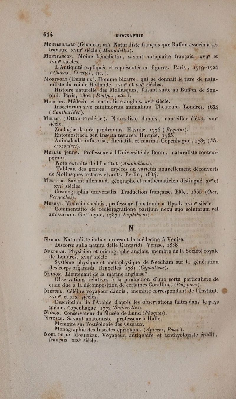 / 614 BIOGRAPHIE Moxrseizzarn (Gueneau pe). Naturaliste français que Buffon associa à ses travaux. xvin® siècle ( Hirondelles). we Moxwrraucox. Moine bénédictin, sayant antiquaire français. …xvné et xvin® siècles. +? $ aa L'Antiquité expliquée et représentée en figures. Paris, 1719-1724 (Chuens, Civettes, etc. ). | à 0 Moxrrorr (Denis ne). Homme bizarre, qui se donnait le titre de natu- raliste du roi de Hollande. xvut et xix° siècles. : Histoire naturelle des Mollusques, faisant suite au Buffon de Son- niui. Paris, 1802 (Poulpes, etc: ), 0 | Mourrer. Médecin et naturaliste anglais. xvi* siècle. ù Insectorum sive minimorum animalium Theatrum. Londres, 1634 ( Cantharides ). Murzer ( Otton-Frédéric). Naturaliste danois, conseiller d'état. xm® siècle. d 3 ni Zoologiæ danicæ prodromus. Havyniæ, 1776 ( Requins). Entomostraca, seu Insecta testacea. Havniæ, 1785. Animalcula infusoria, fluviatila et marina. Copenhague , 1987 (Mi- cruzoaires). En ss) Mozier jeune. Professeur à l'Université de Bonn, naturaliste contem- porain, Note extraite de l'Institut (Æmphibiens). Tableau des genres, espèces au variétés nouvellement, de Mollusques testacés vivants. Berlin, 1834. Monsrer. Savant allemand, géographe et mathématicien distingué. xve et xvi£ siècles. : ES Cosmographia universalis. Traduction française. Bâle, 1555%(Oies, Bernaches). RERO À Murray. Médecin suédois , professeur d'anatomieà Upsal. xvm siécle. Commentatio de redintegratione partium nexu suo solutarum vel amissarum. (ottingue, 1587 (Æmphibiens).* N Narno. Naturaliste italien exerçant la médecine à Venise. * Discorso sulla natura delle Cantaridi. Venise, 1838. w Nrennam. Physicien et micrographe anglais, membre de la Société royale de Londres, xvin® siècle. + à | Système physique et métaphysique de Needham sur la génération des corps organisés. Bruxelles, 1981 (Céphaliens). Nezsow. Lieutenant de la marine anglaise ? Observations relatives à la production d’une sorte particulière de craie due à la décomposition de certaines Corallines (Polypiers). Nieruar. Célèbr voyageur danois, membre correspondantde l'Institut. xvint et xix° siècles. Description de l'Arabie d’après les observations faites dans Île pays même. Copenhague, 1772 (Sauterelles). Nison. Conservateur du Musée de Lund (Phoques). Nirzsou. Sayvant anatomiste , professeur à Halle. Mémoire sur l'ostéologie des Oiseaux. | Monographie des Insectes épizoïques (Aptéres, Poux). dE Noër De 14 Moniniène. Voyageur, antiquaire et ichthyologiste érudit ; français. x1x° siècle, AFERR di pl cpu di