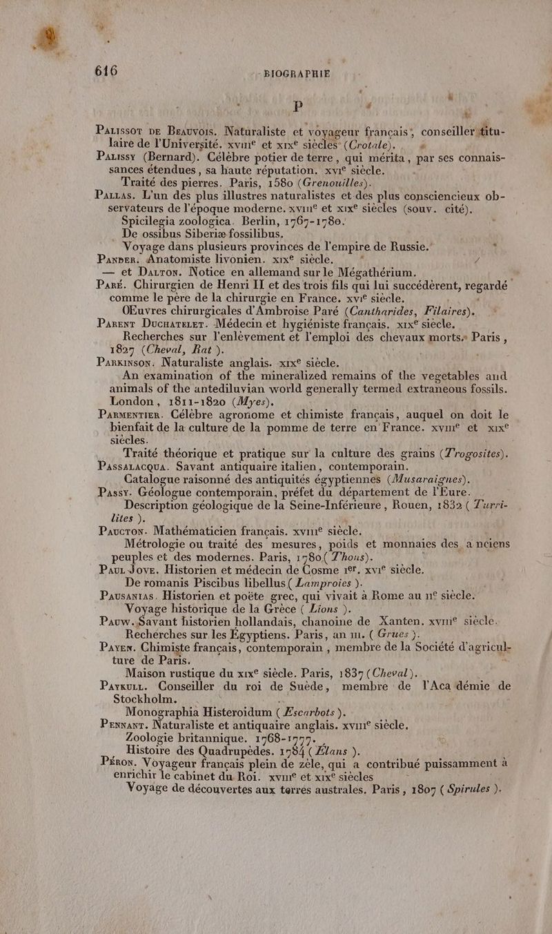 . P ” ’ . Fr , LT RUN Pauissor ne Brauvois. Naturaliste et voyageur francais; conseillerititu- laire de l'Université. xvint et xix® siècles (Crotale)., » Pauissy (Bernard). Célèbre potier de terre, qui mérita, par ses connais- sances étendues, sa haute réputation. xvi° siècle. Traité des pierres. Paris, 1580 (Grenouilles). Parzas. L'un des plus illustres naturalistes et.des plus consciencieux ob- servateurs de l'époque moderne. xvin® et xix® siècles (souv. cité). Spicilegia zoologica. Berlin, 1767-1780. _ De ossibus Siberiæ fossilibus. Voyage dans plusieurs provinces de l'empire de Russie. Panrer. Anatomiste livonien. xix° siecle. + / — et Darrox. Notice en allemand sur le Mégathérium. Paré. Chirurgien de Henri IT et des trois fils qui lui succédérent, regardé comme le père de la chirurgie en France. xvi siècle. : OEuvres chirurgicales d'Ambroise Paré (Cantharides, Filaires). Parent Ducnarerer. Médecin et hygiéniste français. xix° siecle. Recherches sur l'enlèvement et l'emploi des chevaux mortss Paris, 1827 (Cheval, Rat ). Parkinson. Naturaliste anglais. xix° siècle. An examination of the mineralized remains of the vegetables and animals of the antediluvian world generally termed extraneous fossils. London, 1811-1820 (Myes). Parmentier. Célèbre agronome et chimiste français, auquel on doit le bienfait de la culture de la pomme de terre en’ France. xvin® et xx siécles. ; Traité théorique et pratique sur la culture des grains (Z'rogosites). Passazacqua. Savant antiquaire italien, contemporain. Catalogue raisonné des antiquités égyptiennes (Musaraignes). Passy. Géologue contemporain, préfet du département de l'Eure. Description géologique de la Seine-Inférieure , Rouen, 1832 ( Zurri- lites ). Pavcron. Mathématicien français. xviu siècle. Métrologie ou traité des mesures, poids et monnaies des, a nciens peuples et des modernes. Paris, 1780( T'hous). Pauz Jove. Historien et médecin de Cosme 1er, xvi° siècle, De romanis Piscibus libellus( Lamproies ). Pausanras, Historien et poëte grec, qui vivait à Rome au n° siècle. Voyage historique de la Grèce ( Lions ). Pauw.S$Savant historien hollandais, chanoine de Xanten. xvin® siècle. Rechérches sur les Égyptiens. Paris, an mm. ( Grues j. Payen. Chimiste français, contemporain , membre de la Société d'agricul- ture de Paris. n Maison rustique du x1x° siècle. Paris, 1837 (Cheval). Paykuzz. Conseiller du roi de Suède, membre de l'Aca démie de Stockholm. de Monographia Histeroidum ( Æscarbots ). Pexxanr. Naturaliste et antiquaire anglais. xvint siècle. Zoologie britannique. 1768-1997. . À . Histoire des Quadrupèdes. 1784 (Ælans ). , Pérox. Voyageur français plein de zele, qui a contribué puissamment à enrichir le cabinet du Roi. xvni et xixt siècles | Voyage de découvertes aux terres australes. Paris, 1807 ( Spirules ).