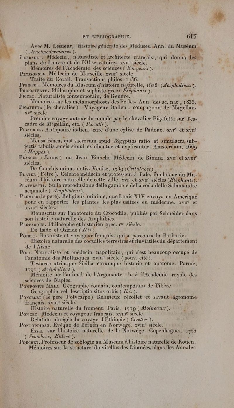 Avec M. Lesueur, Histoire générale des Méduses: Ann, du Muséum ( Araclinodermaires ). < x errauzr, Médecin, naturaliste et architecte français, qui donna les plans du Louvre et de l'Observatoire. xvne siècle. * Mémoires de l'Académie des sciences ( fongeurs ). Peyssonez. Médecin de Marseille. xvme siècle. Traité du Corail. Transactions philos. 1956. Ù Prerrer. Mémoires du Muséum d'histoire naturelle, 1828 (Acéplaliens®. Paiosrrate. Philosophe et sophiste grec Éléphants ). Picrer. Naturaliste contemporain, de Geneve. | Mémoires sur les métamorphoses des Perles. Ann. des sc. nat , 1833. Picarerra (le chevalier ). Noyaesu italien , compagnon de Magellan. xv® siècle. Premier voyage autour du monde par le chevalier Pigafetta sur l'es- cadre de Magellan, etc. ( Paradis). Piexorius. Antiquaire italien, curé d'une église de Padoue. xvr® et xvn® siècles, Mensa isiaca, quà sacrorum apud Ægyptios ratio et simulacra,sub-, jectis tabulis æneis simul exhibentur ct explicantur. Amsterdam, 1669 ( Huppes ). Prancus. (Janus) ou Jean Bianchi. Médecin de Rimini. xvn® ct XVINIÉ siècles. De Conchis minus notis. Venise, ER ( Cellulacés). # Pzater (Félix ). Célèbre médecin et professeur à Bâle, fondateur du Mu’ séum d'histoire natureile de cette ville. xvi® et xvn® siècles (Ætéphants). PLarererti. Sulla reproduzione delle gambe e della coda delle Salamandre acquaiole ( Amphibiens ). « + &amp; poux en rapporter les plantes les plus usitées en médecime. xvn* et xvuie siècles. Manuscrits sur l'anatomie du Crocodile, publiés par capuvides dans : son histoire naturelle des Amphibies. Pruranque. Philosophe et historien grec. 1° siècle. De Iside et Osiride ( Zbis ). Pormer. Botaniste et voyageur français, qui.a parcouru la Barbarie. Histoire naturelle des coquilles terrestres et fluviatiles du département de l'Aisne. Pozr. Naturaliste et médecin napolitain, qui s'est beaucoup occupé de l'anatomie des Mollusques, xvin£ siècle ( souv. cité). Testacea utriusque Siciliæ eorumque historia et anatome. Parme, 1791 ( Acéphaliens ). Mémoire sur l'animal de l’Argonaute, lu à l’Académie royale des sciences de Naples. Pompronrus Meza. Géographe romain, contemporain de Tibère. Geographia vel descriptio sitüs orbis ( Ibis). Poxceuer (le père Polycarpe). Religieux récollet ‘et savant | ‘âgronome français. xvine siecle. L Histoire naturelle du froment. Paris, 1779 ( Moineaux). Poxcer. Médecin et voyageur français. xvun siècle. Relation abrégée du voyage d' Éthiopie ( Civettes ). Poxroprinax. Evêque de Bergen en Norwége. xvin£ siècle. Essai sur l'histoire naturelle de la Norwége. Copenhague 14939 ( Scombres, Eiders ). Poucxer. Professeur de zoologie au Muséum d'histoire naturelle de-Rouen. Mémoires sur la cturé du vitellus des Linanées, dans les Annales LL