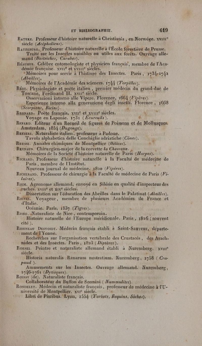 Raruke, Professeur d'histoire naturelle à Christiania , en Norwége. xvin® siècle (Acéphaliens). | Rarzerunc. Professeur d'histoire naturelle à l'École forestière de Prusse. Traité sur les Insectes nuisibles ou utiles aux forêts. Ouyrage alle- mand (Bostriches, Carabes). Réaumur. Célèbre entomologiste et physicien français, membre de l’Aca- démie française. xvri® et xvrn® siecles. “Mémoires pour servir à l’histowe des Insectes. Paris, 1734-1742 (4beilles). u Mémoires de l'Académie des sciences. 1744 (Torpilles). Répr. Physiologiste et poëte italien , premier médecin du grand-duc de Toscane, Ferdinand IE. xvne siècle. Osservazioni intorno alle Vipere. Florence, 1664 (Fipères). Esperienze intorno alla generazions degli insetti. Florence , 1668 (Scorpions, Ricins). w Regnano. Poëte français. xyn° et xvu siècles. 44, * Voyage en Laponie. 1731 (Écureuils ). # Renarp. Éditeur d'un Recueil de figures de Poissons et de Mollusques. Amsterdam, 1854 (Dugongs), à RENIERI. Manirdlists italien, profésseur TNT ASE Tavola alphabetica delle Conchiglie adriatiche (Cônes). Reuwssi. Annales chimiques de Montpellier (Æélices). = Reyvaur. Chirur gien-major de la corvette La Chevrette. Mémoires de la Société d'histoire naturelle de Paris (Harpes). Ricuarn. Professeur d'histoire naturelle à la Faculté de médecine de Paris, membre de l'Institut. “ s Nouveau journal de médecine. 1820 (Wipéres). Ricueran, Professeur de chirurgie äla Faculté de médecine de Paris (Fi- laires). Riem. Agronome allemand, enyoyé en Bilésie en qualité d'inspecteur des -«ruches. xvié et xrx° siècles. Dissertation sur l'éducation des Abeilles dans le Palatinat (Abeilles). RrENzI. Voyageur, membre de plusieurs Académies de France et d'Italie. | | Océanie. Paris, 18379 (Tigres). Risso. Naturaliste de Nice , contemporain. _ Histoire naturelle dé l'Europe méridionale. Paris, 1826 (souvent cité ). Rosneau Desvoiny. Médecin français établi a Saint- Sauyeur, départe- ment de l'Yonne. Recherches sur l'organisation vertébrale des Crustacés, des Arach- nides et des Insectes. Paris, 1823 (Diptères).  Rorsez. Peintre et hatgrabste allemand établi à N memhene, XVINÉ siècle. Historia maturalis Ranarum nostratium. Nuremberg, 1958 ( Cra- paud ). Amusements sur les Insectes. Quvrage allemand. Nuremberg, 1746-1561 (Dytisques). Roissy (de). Naturaliste francais. Collaboratéur du Buffon de Sonnini ( Nummulites). Rowvezer. Médecin et naturaliste français, professeur de médecine ; alU- niversité de Montpellier, xvi siécle, ‘ Libri de Piscibus.Lyon, 1554 (Turbots, Requins, Séches),