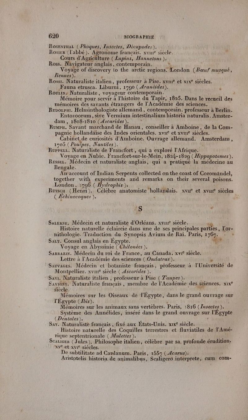 Rosevrnaz ( Phoques, Insectes, Décapodes),. Rosier (l'abbé). Agronome français. xvine siècle. Cours d'A grichlture (Lapins, Hannetons ). Ross. Navigateur anglais, contemporain. Ÿ Voyage of ADN to the arctic regions: London (Bœuf musqué, Rennes). Rossr. Naturaliste italien, professeur à à Pise. xvme et xrx° siécles. Fauna etrusca. Liburni, 1790 ( Aranéides). Rovzine Naturaliste, voyageur contemporain. Mémoire pour servir à l’histoire du Tapir, 1825. Dans le recueil des mémoires des savants étrangers de l'Académie des sciences. Ruvorpar. Helminthologiste allemand, contemporain. professeur à Berlin. Entozoorum, sive Vermium intestinalium historia naturalis. Amster- dam, 1808- 1810 (Ascarides ). ’ Rumpu. Savant marchand de Hanau, conseiller à Amboine, de la Com- pagnie hollandaïse des Indes orientales. xvn et xvrn® siécles. abinet de curiosités d'Amboine, Ouvrage allemand. Amsterdam, 1709 ( Poulpes, Nautiles). pésehu Naturaliste de Francfort , qui a exploré l'Afrique. Voyage en Nubie. Francfort- sur-le- Mein, 1824-1829 ( Hippopotames). Russez. Médecin et naturaliste anglais, qui a pratiqué la médecine au Bengale. Anaccount of Indian Serpents collected on the coast of Coromändel, together HP experiments and remarks on their several poisons. London, 506 ( Hydrophis). Royscu (Hem). Célébre anatomiste ‘hollandais. xvn° et xvint siècles ( Echinocoques + ” S ; s Sazenve. Médecin et naturaliste d'Orléans. xvmne siecle. *&amp; Histoire naturelle éclaircie dans une de ses principales parties, l'or- nithologie. Traduction du Synopsis Avium de Raï. Paris, 1709; + + SALr. Cénsil anglais en Égypte. d Voyage en Abyssinie ( Chélonées ). Sarnazix. Médecin du roi de France, au Canada. xvi° siécle. Lettre à l'Académie des sciences ( Ondatras). SauvAces. Médecin et botaniste français, professeur à l'Univetéité de Montpellier. xvm£ siècle ( Ascarides LÉ Savi. Naturaliste italien , professeur à Pise ( T'aupes ). Saviéeky, Naturaliste francais , membre de l'Académie des. sciences. x1x€ siècle. Mémoires sur les Diséaié de VÉg gypte, dans le grand ouvrage sur r Égypte (Ibis). Mémoires sur les animaux sans vertebres. Paris, :816 (Insectes ). Système des Annélides, inséré dans le grand ouvrage sur r l'Ésypte (Dentales). Say. Naturaliste francais , fixé aux États-Unis! xIxe siècle. Histoire naturelle des Coquilles terrestres et fluviatiles de l'Amé- rique septentrionale ( Mulettes ). Scatier (Jules). Philosophe italien, célèbre par sa, profonde érudition. xv£ et xvie siécles. De subtilitate ad Cardanum. Paris, 1557 ( Acarus). Anistotelis historia de animalibus, Scaligero interprete, cum com-
