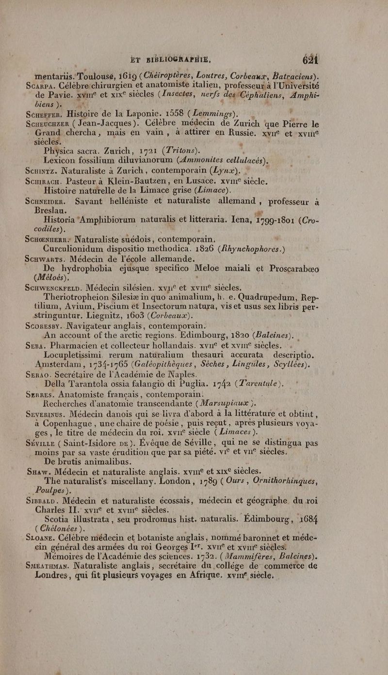 mentarus.Toulousé, 1619 (Chéir optèr es, Loutres, Corbeaux, Batraciens). Scarpa. Célèbrerchirurgien et anatomiste italien, professeur. l'Univetsité de Pavie. xvim® et xix° siècles (Jnsectes, nerfs destCéphaliens, Amphi- biens ). M 7 L Scngrrer. Histoire de la Laponie. 1558 (Lemmings). | Scueucuzer ( Jean-Jacques). Célèbre médecin de Zurich que Pierre le Grand chercha, mais en vain, à attirer en Russie. xvn® et xvin® siècles. ‘ | Physica sacra. Zurich, 1721 (Tritons). à Lexicon fossilium diluvianorum (Æmmonites cellulacés). Scnwrz. Naturaliste à Zurich, contemporain (Lynx). | ; Scuiracu. Pasteur à Klein-Bautzen, en Lusace. xvin® siecle. Scuxemer. Sayant helléniste et naturaliste allemand, professeur à Breslau. ” Historia Amphibiorum naturalis et litteraria. [ena, 1799-1801 (Cro- codiles),. pt f Scnoënnerr: Naturaliste suédois, contemporain. ‘ Curculionidum dispositio methodica. 1826 (Rhynchophores.) Scuwarts. Médecin de l’école allemande. De hydrophobia ejusque specifico Meloe maïali et Proscarabæo (Méloés), , Scawexcxrezr. Médecin silésien. xyn® et xvm® siècles. Theriotropheion Silesiæ in quo animalium, h. e. Quadrupedum, Rep- tilium, Avium, Piscium et Insectorum natura, vis et usus sex libris per- stringuntur. Liegnitz, 1603 (Corbeaux). Scoressy. Navigateur anglais, contemporain. An account of the arctic regions. Edimbourg, 1820 (Baleines). Sesa. Pharmacien et collecteur hollandais. xvn® et xvin® siècles. Locupletissimi, rerum naturalium thesauri accurata descriptio. Amsterdam, 1534-1965 (Galéopithèques, Sèches , Lingules, Scyllées). SER4O. Secrétaire de l'Académie de Naples. Della Tarantola ossia falangio di Puglia. 1742 (Z'arentule), Srnres. Anatomiste français, contemporain: Recherches d'anatomie transcendante (Marsupiaux ). Severnus. Médecin danois qui se livra d’abord à la littérature et obtint, à Copenhague , une chaire de poésie, puis reçut, après plusieurs vOya- ges , le titre de médecin du roi, xvn® siècle ( Limaces). Sévizze ( Saint-Isidore ne). Évêque de Séville, qui ne se distingua pas . moins par sa vaste érudition que par sa piété. vi® et vn® siècles. De brutis animalibus. Snaw. Médecin et naturaliste anglais. xvin® et xix® siécles. The naturalists miscellany. London, 1789 ( Ours , Ornithorhinques, Poulpes). SiBBALD. Médecin et naturaliste écossais, médecin et géographe. du roi Charles IL. xvu® et xvmf siècles. ; Scotia illustrata, seu prodromus hist. naturalis. Edimbourg, 1684 ( Chélonées ). É SLoane. Célèbre médecin et botaniste anglais, nommé baronnet et méde- cin général des armées du roi Georges I. xvn° et xvin siécles: Mémoires de l'Académie des sciences. 1732. ( Mammifères, Baleines). SmEaruman. Naturaliste anglais, secrétaire du collége de commerce de Londres, qui fit plusieurs voyages en Afrique. xynx siecle, Ÿ