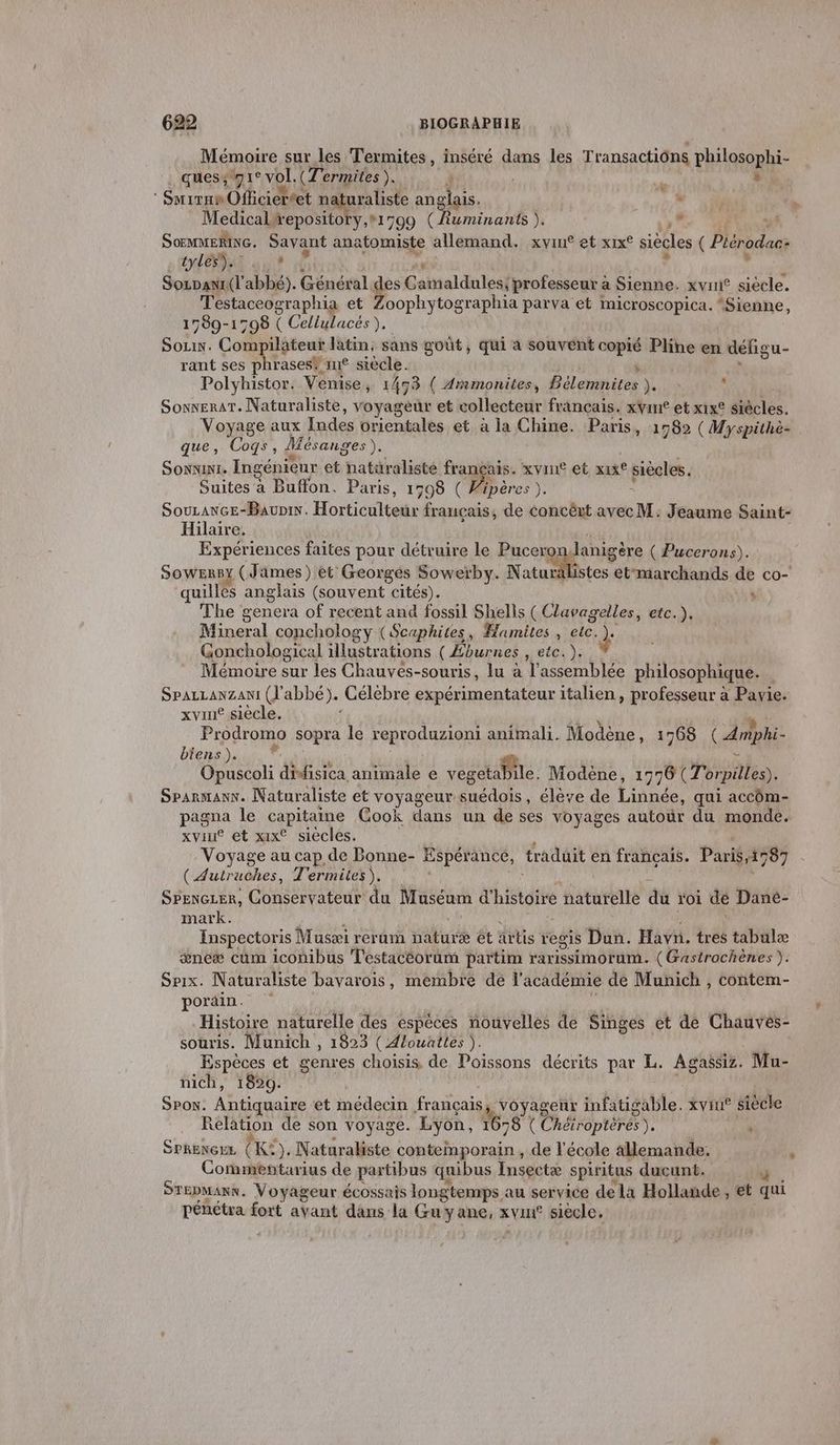 Mémoire sur les Termites, inséré dans les Transactions philosophi- ques, 71 1° vol. (Termites ). : h Fa SmiranOfficieréet na uraliste anglais. ” M te Medical wepository,*1799 CÉuminants )s , SOEMMERING. dé Ni anatomiste allemand. xvin® et xix° siècles ( Plérodaes tyles”). SoLDaANI. «T 2bbé), Général des Gainaldulest professeur à Sienne. xvui® siécle. Testaceographia et Zoophytographia parva et microscopica. “Sienne, 1789-1798 ( Cellulacés ), Sozix. Compilateut latin, sans goût, qui à souvent copié Pline en défigu- rant ses phrases® it siècle. | Polyhistor. Venise, 1473 ( Ammonites, Bélemnites ). ; SonneraT. Naturaliste, voyagèdr et collecteur français. xvine et xix siècles. Voyage aux Indes orientales et à la Chine. Paris » 1982 ( Myspithè- que, Cogs, Mésanges). SONNINI, Ingénieur et natüralisté français. xvine et xixe siècles. Suites à Buffon. Paris, 1798 ( Fipères ). SouLance-Baupis. Hoiticulteue français, de concêrt avec M. Jeaume Saint- Hilaire. Expériences faites pour détruire le Pucero Janigère ( Pucerons). SOWERBY (Jämes) et Georges Sowerby. N tu mRtee etmarchands de co- quillés anglais (souvent cités). “ Fhe genera of recent and fossil Shells ( Clavagelles, etc.). Mineral conchology (Scuphites, Hamites , che à: Gonchological ous ( Eburnes , etc. ): Mémoire sur les Chauvés-souris, lu à l'assemblée philosophique. SPALLANZANI (l'abbé). Célèbre expérimentateur italien, professeur à Pavie. xvine siècle. Prodromo sopra le reproduzioni animali. Modène, 1768 CAniphi- biens ). Opuscoli dote animale e vegetabile. Modène, 1996 (Tor. rpilles). Sparmanx. Naturaliste et voyageur suédois, élève de Linnée, qui accôm- pagna le capitaine Cook dans un de ses voyages autour du monde. xvint et xixC siècles. | Voyage au cap de Bonne- Espérance, tradait en français. Paris,1787 (Autruches, T'ermites). Srencuer, Conservateur du Muséum d'histoire naturelle du roi de Dané- mark. Inspectoris Musæi rerum nature êt artis. regis Dun. Havn. tres tabulæ œneæ cûm iconibus Testacéorum partim rarissimorum. (Gastrochènes ). Srix. Naturaliste bavarois, membre de l'académie de Munich , contem- pordin. Histoire naturelle des espèces nouvelles de Singes et de Chauves- souris. Munich , 1823 ( Alouattes ). Espèces et genres choisis, de Poissons décrits par L. Agassiz. Mu- nich, 1829. | Spon. Antiquaire et médecin français, voyageur infatigable. xviut siècle Relation de son voyage. Lyon, 1 16-8 d'OS DRE) x SPRENGEL (K*). Naturakiste contemporain , de l'école allemande, à Commentarius de partibus quibus Insectæ spiritus ducunt. 4 Srepmann. Voyageur écossais longtemps au service dela Hollande, et qui pénétra fort aYant dans la Guyane, AVHÉ siecle,