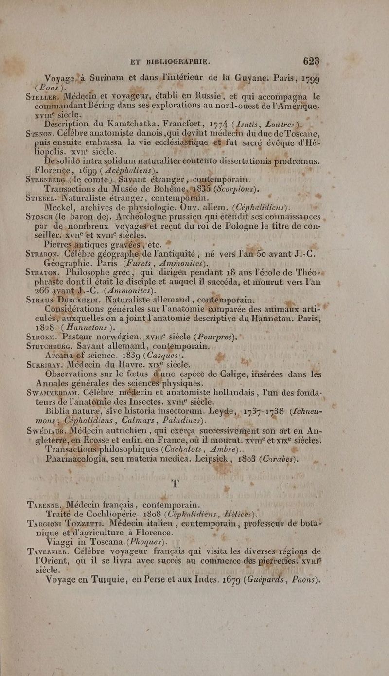 gore Surinam et dans, J'intérieur de 4 Gayanei Paris, 1799 (Boas ). du Srezsen. Médecin et voyas ur, établi en Russie et qui accompagna le co andant Béring dans ses explorations au fotd- ouest de l’ Amérique. xyu® siècle. . Déscription du Kamtchatka. Francfort, 1974 (Fsatis, Loutres: STENON. Célébre anatomiste danois ,qui evint médecin du duc de Toscane, puis ensuite embrassa la vie ecclésiaé ique eu sacré 8 d'Hé- hopolis. xvu£ siecle. Desolido intra solidum natur alien couterito disiortét: 6 proiromus. Florente, 1699 ( Acéphaliens). STERNBERG.. (le comte). Sayant étranger, do Énpdrain Transactions du Musée de Bohême 5 (Scorpions). Sriesez. Naturaliste étranger, contempora . VF Meckel, archives de physiologie: Ouv. HUE (Cephalidiens). , Srosca (le baron de). Archéologue prussien qui étendit ses connaissances , par de,nonrbreux voyageset reçut du roi de Pologne le titre de con- seiller... xyn° et xvin® siécles. Pierres antiques gravées, éte.,® : SAN x STRABON. cé ébre géographe de l'antiquité , né vers l'an 50 avant J.-C. Géographie. Paris (Furets, Ammonites). StratTon. Philosophe grec, qui dirigea pendant 18 ans l'école de Théo-« phraste dont il up le disciple et auquel il succéda, et mourut vers l’an 266 avant (Ammonites). STRAUS: hu 2e Naturaliste allemand, contémpotain. ù Considérations g générales sur l'anatomie comparée des amimaux arti= * culéSauxquelles on a joint l'anatomie descriptive du Hanneton. Paris, 1828. ( Hannetons ). Srrorm. Pasteur norwégien, xvin siècle (Pourpres).” STUTCHBURG, Savant allemand, contémporan. Arcanatôf science. 1839 (Casques\. bé Ya Surrirax. Médecin du Havre. xix® siècle. à i Observations sur le fœtus dune espèce de Lasees | insérées dans les Annales générales des science ‘physiques. Swammernam. Célèbre niédecin et anatomiste Pied , l'un des fonda- teurs de l anatônrie des Insectes. xvim£ siecle. Biblia naturæ, sive historia insectorum. Leyde, 1797 “1738 (Ichneu- mons % Céphalidi ens, Calmars, Paludines). SwéDrauR.. édecin autrichien , qui exérça successivement son art en An- gletér e,en Éc sse et enfin en France, où il mourut. xvm£ ét xrx® Ang Transaction philosophiques (Cachalots , Ambre).. Pharmaäcologia, seu materia medica. Lersie 1803 (Cure L L. he a+ ; e Ë di TARENNE. Médecin français, contemporain. Traité de Cochliopérie. 1808 (Céphalidiens, Hélices). Tarciow Tozzerri. Médecin italien , contemporain , professeur av bota: nique et d'agriculture à Florence. F Viaggi in | Toscana (Phoques). T'AVERNIER. Célébre voyageur français qui visita les diverses® régions de l'Orient, où il se livra avec succès au commerce des pres xvuis siècle. Voyage en Turquie, en Perse et aux Indes. 1679 (Guépards Paons).