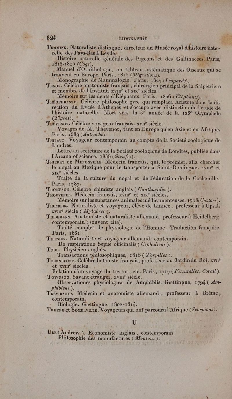 Tee, Naturaliste distingué, directeur du Musée royal d'histoire hatu + relle des Pays-Bas à Leyde: Histoire naturelle générale des Pigeons et des Gallinacées: Paris, 1813-1815 (Cogs). N'AMe Manuel d' Ornithologie, ou tableau systématique des Où qui se trouvent en Europe. Paris, 1815 (Migrations). Monographie de Mammalogie. Paris, 1827 (Léopards). TeEror. Célebre anatomiste francais , chirurgien principal dé la Salpêtriere et membre de l'Institut. xvim® et xrxe siècles. Mémoire sur les dents d'Éléphants. Paris, 1806 (Éléphants). TuÉOPHRASTE. Célébre philosophe grec qui remplaca Aristote dans la di- rection du Lycée d'Athènes «et s’occupa avec distinction de l'étude de l'histoire naturelle, Mort vers la 3° année’ de la 123° Olympiade * (Tigres). TuÉvenor. Célèbre voyageur français. xvu£ siecle, Voyages de M. Thévenot, tant en Harope qu'en Asie et en Afrique. Paris, 1689 (Autruche). TBauT. Voyageur Conte mphEAE au compte de la Société zoologique de Londres. Lettre au secrétaire de la Société zoologique de Londres, publiée dans l’Arcana of science. 1838 (Girafes). Tuierry DE Menonvize. Médecin français, qui, le premier, alla chercher le nopal au Mexique pour le transporter à Saint- (po xvine et xixe siècles. . Traité de la culture du nopal et de l'éducation de la Cochenille. - Paris, 1787- ‘ : Taowpson. Célèbre chimiste anglais ( Cantharides ). Taouvenez. Médecin français, xvim® et xix® siècles. Mémoire sur les substances animales médicamenteuses, +798 Cartors). Tauxserc. Naturaliste et voyageur, élève de Linnée, professeur à Upsa xvin® siècle ( Mylabres ). Trepemaxx. Anatomiste et naturaliste allemand, professeur à Heidelberg, contemporain (souvent cité). : Traité complet de physiologie de l'Homme. Traduction Faneaise. Paris, 1831. Tesivs. Naturaliste et voyageur allemand, contemporäin. De respiratione Sepiæ officinalis ( Céphaliens ). Tovr. Physicien anglais. Transactions philosophiques, 1816 ( Torpilles ). Tournevorr. Célébre botaniste français, professeur au Jardin du Roi. xvn® et xvuné siécles. , s Relation d'un voyage du Levänt, etc. Paris, 1717 CE raies Corail ). Towxsos. Savant étranger. xvint siècle. Observationes physiologicæ de Amphibiis. Gattingue, 1794 ( Am- phibiens ). Trévinanus. Médecin et anatomiste allemand , professeur à Pré j contemporain. Biologie. Gœttingue, 1802-1814. Taurer et SOMERvILLE. Voyageurs qui ont parcouru l'Afrique (Scorpions). Ü Une ( Andrew Ye Économiste anglais , contemporain. Philosophie des manufactures ( Moutons ). L