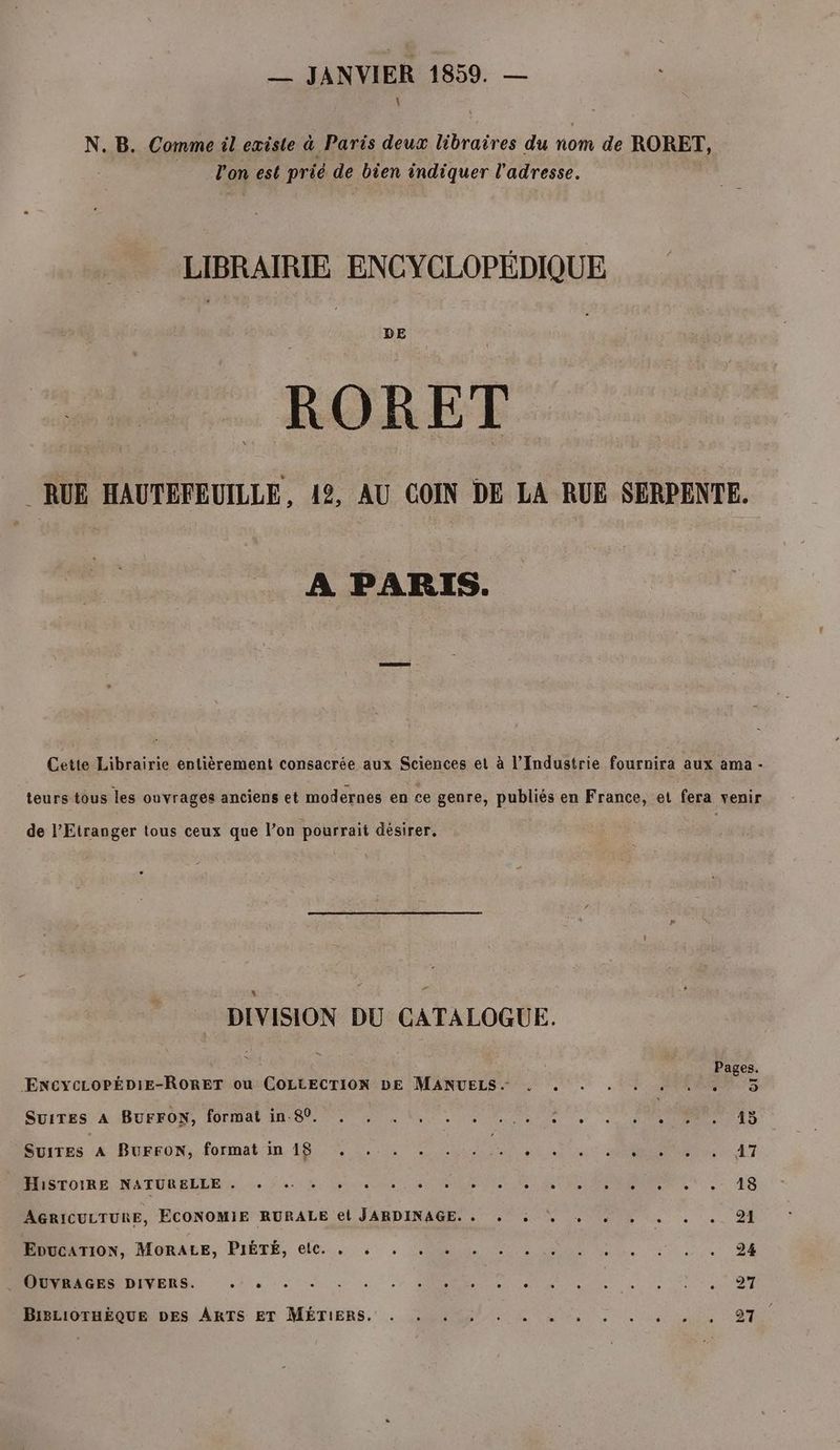 __ JANVIER 1859. — N. B. Comme il existe à Paris deux libraires du nom de RORET, l'on est prié de bien indiquer l'adresse. LIBRAIRIE ENCYCLOPÉDIQUE DE :RORET RUE HAUTEFEUILLE, 12, AU COIN DE LA RUE SERPENTE. À PARIS. Cette Librairie entièrement consacrée aux Sciences et à l'Industrie fournira aux ama - teurs tous les ouvrages anciens et modernes en ce genre, publiés en France, et fera venir de l'Etranger tous ceux que l’on pourrait désirer. DIVISION DU CATALOGUE. Pages EncYcLoOPÉDIE-RORET ou COLLECTION DE MANUELS.- . . . 5 Suites À -BUFEDN, IOTMAR RS ne RU DE UN VTT RTS Surres 4 BUÉEON.. formatin 18. 0 RE c MR 47 HISTOIRE NATURELLE ,; + + + +, + où + . en CON. ,: 48 AGRICULTURE, ECONOMIE RURALE el JARDINAGE.. . à: . . . . . . . 91 EDUCATION, MOBAEE, PISTE, O6... , CR RE Re ue te 94 OUVRAGES DIVERS. À PRICE CNT MR RE 50: See ne BIBLIOTHÈQUE DES ARTS ET MÉTIERS, . 40. à Se, © OO ,, 97