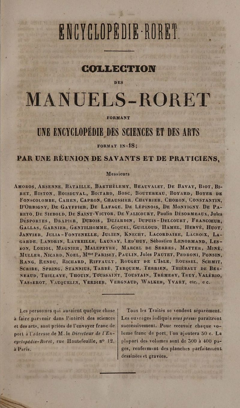 CECLOPEDIE-RURET COLLECTION DES MANUELS-RORET UNE ENCYCLOPÉDIE DES SCIENCES ET DES ARTS FORMAT IN-18 ; PAR UNE RÉUNION DE SAVANTS ET DE PRATICIENS, e Messieurs # AMOROS, ARSENNE, BATAILLE, BARTHÉLEMY, BEAUVALET, DE BAVAY, B10T, Br- RET, BISTON, BoispuvAL, BoiraArD, Bosc, BOUTEREAU, BoYARD, BOYER DE FONSCOLOMBE, CAHEN, CAPRON, CHAUSSIER, CHEVRIER, CHORON, CONSTANTIN, D'ORrgBiexy, DE GAYFFIER, DE LAFAGE, De LÉpinois, DE MoNTIGNY. DE PA- RETO, DE S1EBOLD, DE SAINT-VICTOR, DE VALICOURT, Paulin DÉSORMEAUXx, Jules DESPORTES, Deapier, DuBois, DusARDIN, Dupuis-DELCOURT, FRANCOEUR, GALLAS, GARNIER, GENTILHOMME, GIQUEL, GUILLOUD, HAMEL, HERVÉ, Huor, JANVIER, JULIA-FONTENELLE, JULIEN, KNECHT, LACORDAIRE, LACROix, La- GARDE, LANDRIN, LATREILLE, LAUNAY, LEv’HuYy, Sébastien LENORMAND, LES- SON, LorIOL, MAGNIER, MALEPEYRE, MARCEL DE SERRES, MATTER, MINÉ, MuLLer, NicarD, NoEL, Mme PARISET, PAULIN, Jules PAUTET, PEDRONI, PONSIN, RANG, RENDU, RICHARD, RIFFAULT, ROUGET DE L'ISLE, ROUSSEL, SCHMIT, SCRIBE, SPRING, STANNIUS, TARBÉ, TERQUEM, TERRIEN, THIÉBAUT DE BEr- NEAUD, THILLAYE, THOUIN, TOUSSAINT, TOUSTAIN, TRÉMERY, TRUY, VALÉRIO, VASSEROT, VAUQUELIN, VERDIER, VERGNAUD, WALKER, YŸVART, elc., e c. Les personnes qui auraient quelque chose Tous les Traités se vendent séparément. à faire parvenir dans l'intérêt des sciences | Les ouvrages indiqués sous presse paraîtront et des arts, sont priées de l'envoyer franc de successivement. Pour recevoir chaque vo- port à l'adresse de M. le Directeur de L'En- | lume franc de port, l'on ajoutera 50 c. La cyclopédie-Roret, rue Hautefeuille, n° 12, | plupart des volumes sont de 300 à 400 pa- à Paris. ges, renfermant des planches parfaitement dessinées et gravées.