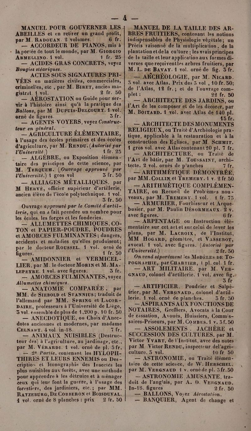 MANUEL POUR GOUVERNER LES ABEILLES et en retirer un grand profit, ar M. RADOUAN. 2 volumes. 6 fr. — ACCORDEUR DE PIANOS, mis à + Ja portée de tout le monde, par M. GiorG10 ARMELLINO. vol. 4 fr — ACIDES-GRAS CONCRETS, voyez Bougies sléariques. ACTES SOUS SIGNATURES PRI- VÉES en matières civiles, commerciales, criminelles, etc , par M. BIRET, ancien ma- gistrat. 4 vol. : 2 fr. 50 12 vir à l’histoire ainsi qu’à la pratique des Ballons, par M Dupuis-DELCOURT. 1 vol. orné de figures. Sr: — AGENTS-VOYERS, voyez Construc- teur en général, adgies — AGRICULTURE ÉLEMENTAIRE, à l’usage des écoles primaires et des écoles d'agriculture, par M. RENDU. (Autorisé par l'Université.) 17525 — ALGEBRE, ou Exposition élémen- taire des principes de cette science, par M. TERQUEM. (Ouvrage approuvé par VUniversité.) 1 gros vol 3 fr. 50 — ALLIAGES METALLIQUES, par M Heuvé, officier supérieur d’artillerie, ancien élève de l’école polytechnique. 1 vol. 3 fr. 50 Ouvrage approuvé par le Comilé d'artil- lerie, qui en a fait prendre un nombre pour les écoles, les forges et les fonderies. — ALLUMETTES CHIMIQUES, CO- TON et PAPIER-POUDRE, POUDRES et AMORCES FULMINANTES ; dangers, accidents et maladies qu’elles produisent; par le docteur ROUSSEL. 1 vol. orné de figures. au 4 fr. 50 — AMIDONNIER et VERMICEL- LIER, par M. le docteur Morin et M. Ma- LEPEYRE. À vol. avec figures: 3 fr. — AMORCES FULMINANTES, voyez Allumettes chimiques. k — ANATOMIE COMPARÉE, par MM. de SIrEBOLD et STANNIUS; traduit de l'allemand par MM. SPRING et LacoR- DAIRE, prolesseurs à l’Université de Liège, 3 vol. ensemble de plus de 1,200 p. 10 fr. 50 — ANECDOTIQUE, ou Choix d’Anec- dotes anciennes et modernes, par madame CELNART. 4 vol. in-18. Arr, — ANIMAUX NUISIBLES (Desiruc- teur des) à l’agriculture, au jardinage, etc.. par M. VéRARDI. 1 vol. orné de pl. 5fr. — 2e Partie, contenant les HYLOPH- THIRES ET LEURS ENNEMIS ou Des- cription et Iconographie des Insectés les plus nuisibles aux forêts, avec une méthode pour apprendre à les détruire et à ménager æeux qui leur font la guerre, à l’usage des forestiers, des jardiniers, etc.; par MM. RATZEBURG, DE CORBERON et BOISDUYAL. 4 vol. orné de 8 planches : prix 2fr. 50 - MANUEL DE LA TAILLE DES AR- BRES FRUITIERS, contenant tes notions indispensables de Physiologie végétale; un Précis raisonné de la multiplication, de la plantation et dela culture ; les vrais principes de la taille et leur application aux formes di- verses que reçoiventles arbres fruitiers, par M. L. DE BAVAY. 1 vol. orné de fig. 3fr. — ARCHÉOLOGIE, par M. Nicaup. 3 vol. avec Atlas. Prix des 3 vol , 10 fr. 50; de l’Atlas, 12 fr.; et de l'ouvrage com- plet : ; 22 fr. 50 — ARCHITECTE DES JARDINS, ou l'Art de les composer et de les décorer, par 45 fr. — ARCHITECTE DES MONUMENTS RELIGIEUX , ou Traité d'Archéologie pra- tique, applicable à la restauration et à la construction des Eglises, par M. ScHmrr. 1 gros vol. avec Atlas contenant 20 pl. 7 fr. — ARCHITECTURE, ou Traité de P’Art de bâtir, par M. Toussainr, archi- a ra — ARITHMÉTIQUE DÉMONTRÉE, par MM. Coran et TREMERY. 1 v. 2 fr 50 — ARITHMÉTIQUE COMPLÉMEN- TAIÏIRE, ou Recueil de Problèmes nou - veaux, par M. 'TREMERY. 1 vol. 1 fr. 75 — ARMURIER, Fourbisseur et Arque- busier, par M. Paulin DÉSORMEAUXx. 9 v. avec figures. . Gfr. — ARPENTAGE ou Instruction élé- mentaire sur cet art et sur celui de lever les MM HoGanpD, géomètre, et VASSEROT, avocat. 1 vol. avec figares. {(Autorisé par l’Uriversité.) 2 fr. 50 On vend séparément ies MoDÈLEs bE To- POGRAPHIE, par CHARTIER, | pl. col. 1 fr. — ART MILITAIRE, par M. VER- GNAUD, colonel d'artillerie. 1 vol. avec fig.+ 5 fr — ARTIFICIER, Poudrier et Salpé- trier, par M. VERGNAUD, colonel d’artil- lerie. 1 vol. orné de planches. 5 fr. 50 — ASPIRANTS AUX FONCTIONS DE NOTAIRES, Grefliers, Avocats à la Cour de cassation, Avoués, Huissiers, Commis- saires-Priseurs, par M.Coumes.1 v. 3f.50 — ASSOLEMENTS . JACHÈRE et SUCCESSION DES CULTURES, par M. Victor YVART, de l’Institut, avec des notes par M Victor RENDU, inspecteur del’agri- culture. 3 vol. 40 fr 50 — ASTRONOMIE, ou Traité élémen- taire de cette scieuce, de W. HERSCHEL, par M. VERGNAUD 1 v. ornéde pl. 5fr.50 — ASTRONOMIE AMUSANTE, tra- duit de l’anglais, par A. D. VERGNAUD. In-18. figures 2 fr. 50 — BALLONS, Voiez Aérostation. — BANQUIER, Agent de change et