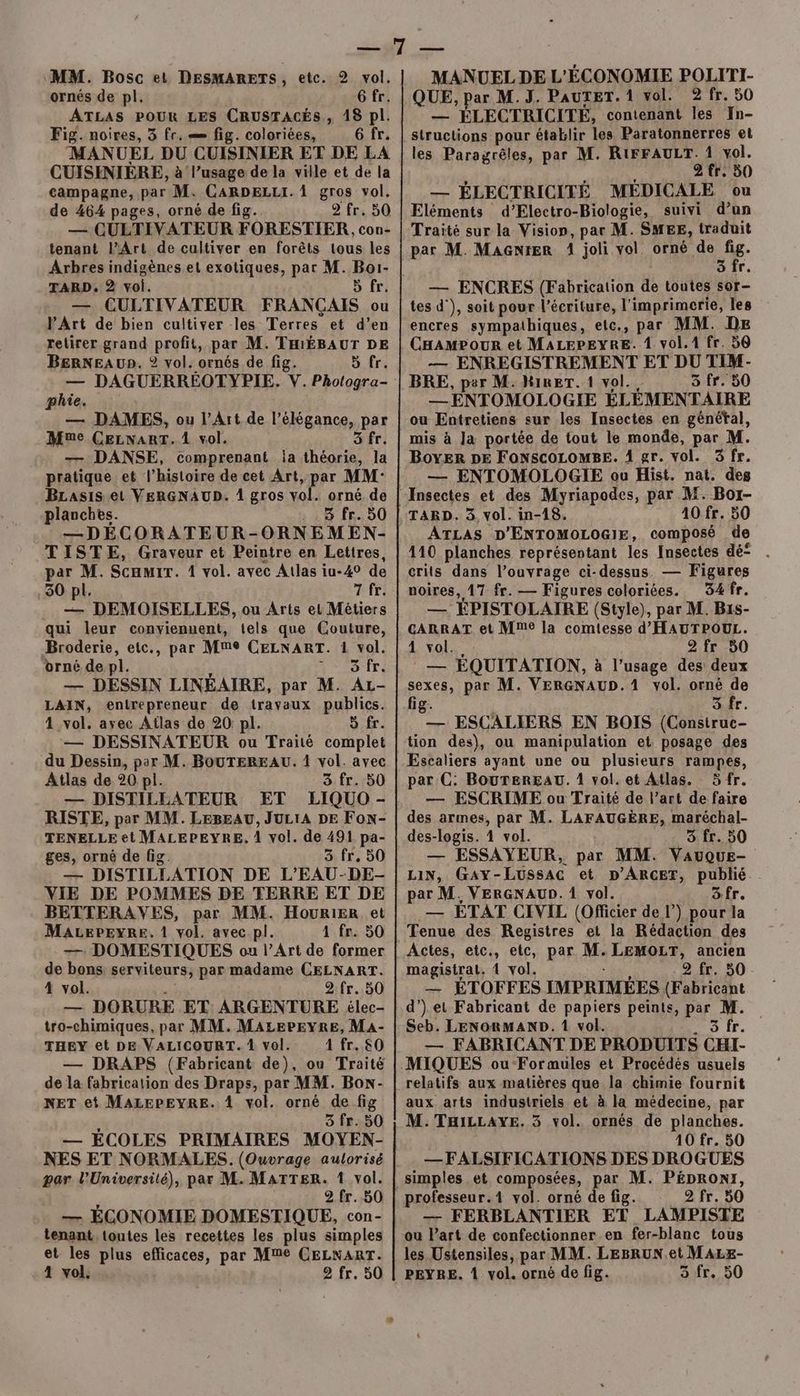 MM. Bosc et DESMARETS, etc. 2 vol. ornés de pl. 6 fr. ATLAS POUR LES CRUSTACÉS, 18 pl. Fig. noires, 3 fr. fig. coloriées, 6 fr. MANUEL DU CUISINIER ET DE LA CUISINIÈRE, à l’usage de la ville et de la campagne, par M. CARDELLI. À gros vol. de 464 pages, orné de fig. 2 fr. 50 — CUETIVATEUR FORESTIER, cou- tenant lArt de cultiver en forêts tous les Arbres indigènes et exotiques, par M. Boi- TARD, 2 voi. 5 fr. — CULTIVATEUR FRANÇAIS ou V'Art de bien cultiver les Terres et d’en retirer grand profit, par M. THIÉBAUT DE BERNEA UD. © vol. ornés de fig. 5 fr. phie. — DAMES, ou l'Art de l'élégance, par Mue CELNART. 4 vol. 3 fr. — DANSE, comprenant ia gas la pratique et l’histoire de cet Art, par MM- BLasis et VERGNAUD. 1 gros vol. orné de planches. ; «8 fr..50 —DÉCORATEUR-ORNEMEN- TISTE, Graveur et Peintre en Lettres, par M. Scamir. 1 vol. avec Atlas iu-40 de 30 pl. 7 fr. . — DEMOISELLES, ou Arts el Métiers qui leur conyienuent, tels que Couture, Broderie, etc., par Mme CELNART. 1 vol. orné de pl. sir: — DESSIN LINÉAIRE, par M. Az- LAIN, entrepreneur de travaux publics. 4 vol. ayec Atlas de 20: pl. 5 fr. — DESSINATEUR ou Traité complet du Dessin, per M. BOUTEREAU. 1 vol. avec Atlas de 20 pl. 3 fr. 50 — DISTILLATEUR ET LIQUO - RISTE, par MM. LEBEAU, JULIA DE Fon- TENELLE et MALEPEYRE, 1 vol. de 491 pa- ges, orné de fig. 3 fr. 50 — DISTILLATION DE L'EAU-DE- VIE DE POMMES DE TERRE ET DE BETTERAVES, par MM. HouRIER et Macepeyre,. 1 vol. avec pl. 1 fr. 50 77 DOMESTIQUES ou l'Art de former de bons serviteurs, par madame CELNART. 4 vol. 2.fr. 50 — DORURE ET ARGENTURE élec- tro-chimiques, par MM. MALEPEYRE, MA- THEY et DE VALICOURT. À vol. 1 fr. 80 de la fabrication des Draps, par MM. Box- NET et MALEPEYRE. 1 vol. orné de fig . 3 fr. 50 — ECOLES PRIMAIRES MOYEN- NES ET NORMALES. (Ouvrage aulorisé par l’Université), par M. MATTER. 1 vol. 2.fr.,50 — ÉCONOMIE DOMESTIQUE, con- tenant, toutes les recettes les plus simples et les plus efficaces, par Me CELNART. MANUEL DE L'ÉCONOMIE POLITI- QUE, par M.J. PAUTET. 1 vol. 2 fr. 50 — ÉLECTRICITÉ, contenant les In- structions pour établir les Paratonnerres et les Paragrêles, par M. RIFFAULT. 1 vol. 2 fr. 50 Tr ÉLECTRICITÉ MÉDICALE ou Eléments d’Electro-Biologie, suivi d’un Traité sur la Vision, par M. SMEE, traduit par M. MacGnrer 1 joli vol. orné de fig. SÎir — ENCRES (Fabrication de toutes sor- tes d'), soit pour l'écriture, l'imprimerie, les encres sympathiques, etc., par MM. DE CHamPour et MALEPEYRE. 1 vol.1 fr. 56 — ENREGISTREMENT ET DU TIM- BRE, per M. HiReT. 1 vol. 5 fr. 50 _ENTOMOL OGIE ÉLÉMENTAIRE ou Entretiens sur les Insectes en généfal, mis à Ja portée de tout le monde, par M. BoyER DE FONSCOLOMBE. 1 gr. vol. 3 fr. — ENTOMOLOGIE ou Hist. nat. des Insectes et des Myriapodes, par M. Bor- TARD. 3, vol. in-18. 10 fr. 50 ATLAS D'ENTOMOLOGIE, composé de 110 planches représentant les Insectes dé . crits dans l’ouvrage ci-dessus. — Figures noires, 17 fr. — Figures coloriées. 34 fr. — ÉPISTOLAIRE (Style), par M. Bis- CARRAT et Mme la comtesse d'HAUTPOUL. 1 vol... 2 fr 50 : — EQUITATION, à l'usage des deux sexes, par M. VERGNAUD.1 vol. orné de fig. | 3 fr. — ESCALIERS EN BOIS (Consitruc- tion des), ou manipulation et posage des Escaliers ayant une ou plusieurs rampes, par C: BouTEREAU. 1 vol. et Atlas. 5fr. — ESCRIME ou Traité de l’art de faire des armes, par M. LAFAUGÈRE, maréchal- des-logis. 4 vol. 3 fr. 50 — ESSAYEUR, par MM. Vauque- LIN, GAY-LussAc et p’ARCET, publié par M. VERGNAUD. 1 vol. Sfr. — ÉTAT CIVIL (Officier de l) pour la Tenue des Registres et la Rédaction des Actes, etc., etc, par M. LEMOLT, ancien magistrat, À vol. 2 fr. 50 — ÉTOFFES IMPRIMÉES (F nu d’).et Fabricant de papiers peints, par M. Seb. LENORMAND. 1 vol. 5 fr. — FABRICANT DE PRODUITS CHI- relatifs aux matières que la chimie fournit aux arts industriels et à la médecine, par M. THiLLAyE, 3 vol. ornés de planches. 10 fr. 50 —FALSIFICATIONS DES DROGUES simples et composées, par M. PÉDRONI, professeur.1 vol. orné de fig. 2 fr. 50 — FERBLANTIER ET LAMPISTE ou Part de confectionner en fer-blanc tous les Ustensiles, par MM. LEBRUN.et MALE-