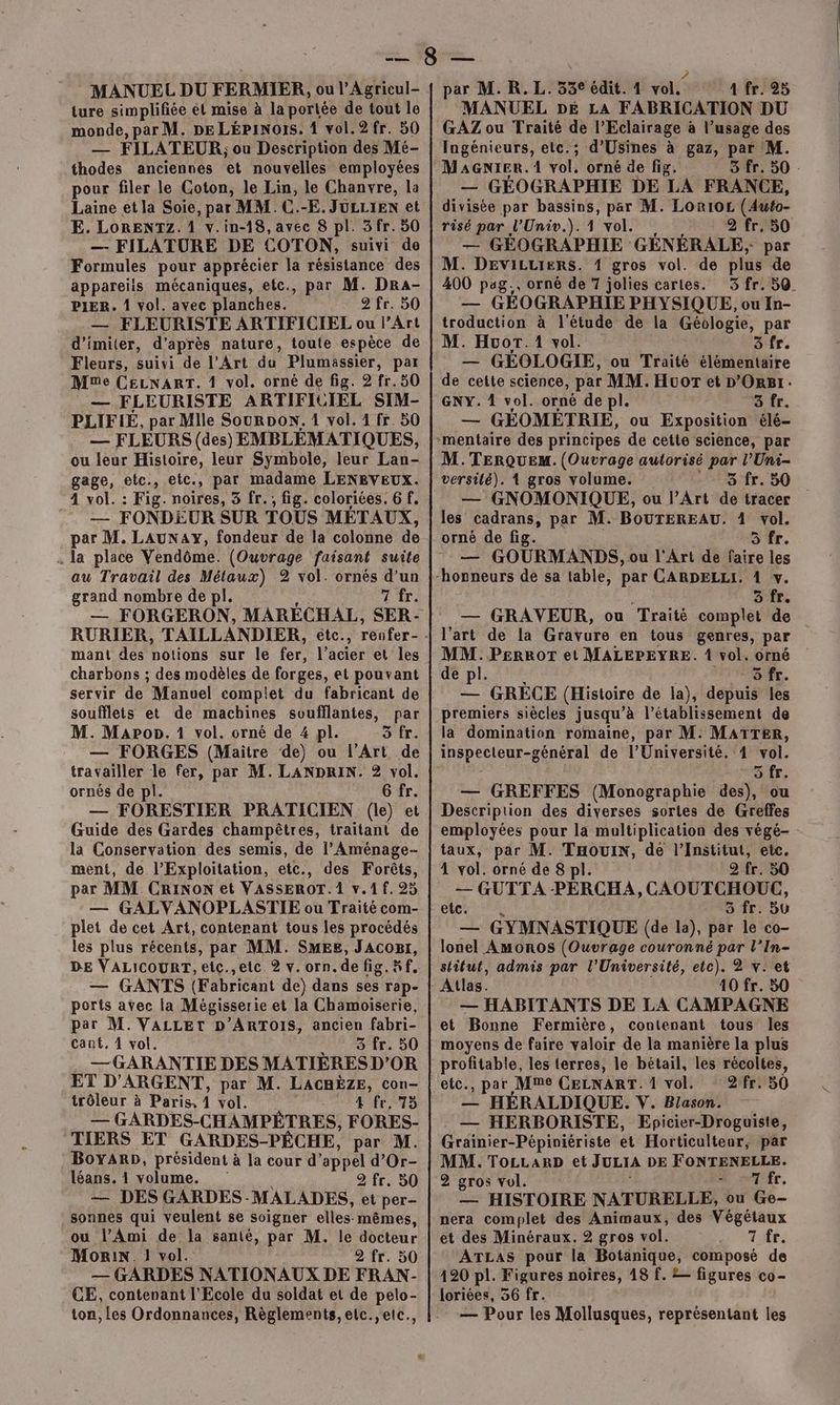 MANUEL DU FERMIER, ou l’Agricul- ture simplifiée el mise à la porlée de tout le monde, par M. DE LÉPiINors. 1 vol.2fr. 50 —— FILATEUR,; ou Description des Mé- thodes anciennes et nouvelles employées pour filer le Goton, le Lin, le Chanvre, la Laine et la Soie, par MM. C.-E. JULLIEN et E. LORENTZ. 1 v.in-18,avec 8 pl. 3 fr. 50 — FILATURE DE COTON, suivi de Formules pour apprécier la résistance des appareiis mécaniques, etc., par M. Dra- PIER. 4 vol. avec planches. 2 fr. 50 — FLEURISTE ARTIFICIEL ou l’Art d’imiter, d’après nature, toute espèce de Fleurs, suivi de l’Art du Plumassier, par Mme CELNART. 1 vol. orné de fig. 2 fr. 50 — FLEURISTE ARTIFICIEL SIM- PLIFIÉ, par Mlle SourpoN. 4 vol. 1 fr. 50 — FLEURS (des) EMBLÉMATIQUES, ou leur Histoire, leur Symbole, leur Lan- gage, etc., eic., par madame LENRVEUX. 4 vol. : Fig. noires, 5 fr. ; fig. coloriées. 6 f. __ FONDEUR SUR TOUS MÉTAUX, par M. LAUNAY, fondeur de la colonne de . la place Vendôme. (Ouvrage faisant suite au Travail des és 2 vol. ornés d’un grand nombre de pl. Zi: — FORGERON, MARÉCHAL, SER- mant des DoLiGnE sur le fer. l’acier et les charbons ; des modèles de forges, et pouvant servir de Manuel complet du fabricant de soufflets et de machines soufflantes, par M. Mapon. 1 vol. orné de 4 pl. 3 fr. — FORGES (Maitre de) ou l'Art de travailler le fer, par M. LANDRIN. 2 vol. ornés de pl. 6 fr. — FORESTIER PRATICIEN (le) et Guide des Gardes champêtres, traitant de la Conservation des semis, de l’Aménage- ment, de l’Exploitation, etc., des Forêts, par MM CRINoN et VASSEROT. 1 v.1 f. 25 — GALVANOPLASTIE ou Traité com- plet de cet Art, contenant tous les procédés les plus récents, par MM. SMEes, JAcomr, DE VALICOURT, eic.,etc 2 v.orn.de fig. Kf, — GANTS (Fabricant de) dans ses rap- ports avec la Mégisserie et la Chamoiserie, par M. VALLEtT D’ARTOIS, ancien fabri- cant, 4 vol. 3 fr. 50 — GARANTIE DES MATIÈRES D'OR ET D'ARGENT, par M. LACHÈZE, con- trôleur à Paris, 4 vol. LS D Cd — GARDES-CHAMPÉTRES, FORES- TIERS ET GARDES-PÊCHE, par M. BoyARD, président à la cour d’ appel d’Or- léans. 1 volume. 2 fr. 30 — DES GARDES -MALADES, et per- sonnes qui veulent se soigner elles- mêmes, ou l’Ami de la santé, par M. le docteur Morin. 1 vol. 2 fr. 50 — GARDES NATIONAUX DE FRAN- CE, contenant l'Ecole du soldat et de pelo- ton, les Ordonnances, Règlements, elc.,etc., ? par M. R.L. 53€ édit. 1 vol, 4 fr. 25 MANUEL DE LA FABRICATION DU GAZ ou Traité de l’Eclairage à l’usage des Ingénieurs, etc.; d’Usines à gaz, par M. MaGnier.1 vol. orné de fig. 3 fr. 50 — GÉOGRAPHIE DE LA FRANCE, divisée par bassins, par M. Lori0£ (Auto risé par l’Univ.). 1 vol. 2 fr. 50 — GÉOGRAPHIE GÉNÉRALE, par M. DEVILLIERS. 1 gros vol. de plus de 400 pag., orné de 7 jolies cartes. 3 fr. 5Q — GÉOGRAPHIE PHYSIQUE, ou In- troduction à l'étude de la Géologie, par M. Hvor.1 vol. Sfr. — GÉOLOGIE, ou Traité élémentaire de cette science, par MM. Huor et D’ORB1: GNY. 1 vol. orné de pl. 3 fr. — GÉEOMETRIE, ou Exposition élé- M. TERQUEM. (Ouvrage autorisé par l’Uni- versilé). 1 gros volume. 3 fr. 50 — GNOMONIQUE, ou l'Art de tracer les cadrans, par M. BOUTEREAU. 1 vol. 3 fr. — GOURMANDS, ou l'Art de faire les 3 fr. — GRAVEUR, ou Traité complet de l'art de la Gravure en tous genres, par MM. PERROT et MALEPEYRE. 1 vol. orné de pl. 5 fr. — GRÈCE (Histoire de la), depuis les premiers siècles jusqu’à l’établissement de la domination romaine, par M. MATTER, inspecleur-général de l'Université. 4 vol. 5 fr. — GREFFES (Monographie des), ou Description des diverses sortes de Greffes employées pour la multiplication des végé- taux, par M. THouin, de l’Institut, etc. 4 vol. orné de 8 pl. 2 fr. 50 — GUTTA -PERCHA, CAOUTCHOUC, etc. o fr: sû mx, GYMNASTIQUE (de la), par le co- lonel Amoros (Ouvrage couronné par l’In- stitut, admis par l'Université, etc). 2 v. et Atlas. 10 fr. 50 — HABITANTS DE LA CAMPAGNE et Bonne Fermière, contenant tous les moyens de faire valoir de la manière la plus profitable, les terres, le bétail, les récoltes, etc., par Mme CELNART. 1 vol. 2fr. 50 — HÉRALDIQUE. V. Blason. . — HERBORISTE, Epicier-Droguiste, Grainier-Pépiniériste et Horticulteor, par MM. TocLarD et JULIA DE FONTENELLE. 2 gros vol. À st fr. — HISTOIRE NATURELLE, ou Ge- nera complet des Animaux, des Végétaux et des Minéraux. 2 gros vol. rte: ATLAS pour la Botanique, composé de 120 pl. Figures noires, 18 f. = figures co- loriées, 56 fr. — Pour les Mollusques, représentant les
