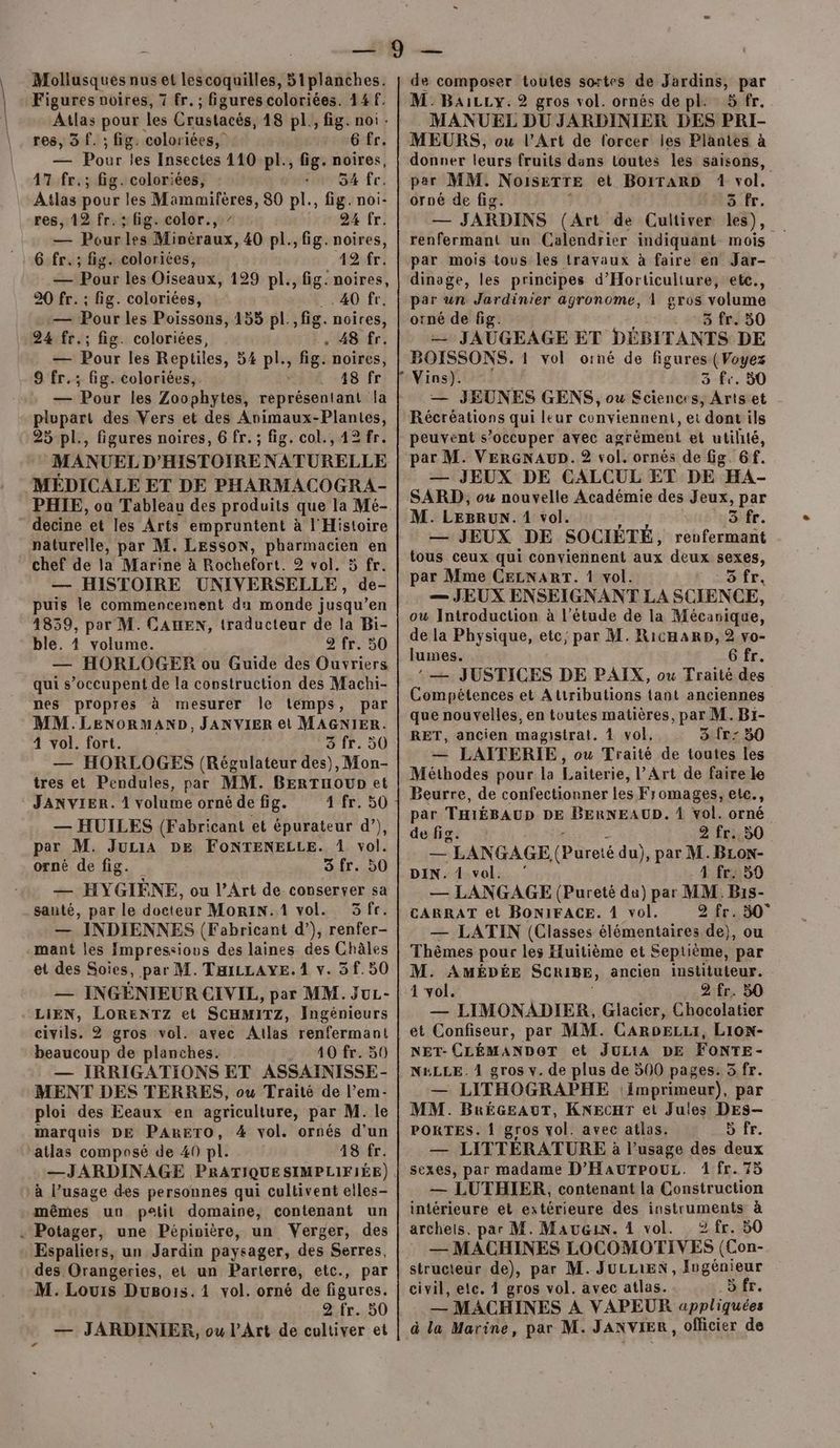 Mollusques nus et lescoquilles, 5iplanches. Figures noires, 7 fr. ; figures coloriées. 14 f. Atlas pour les Crustacès, 18 pl., fig. noi. res, 3 f. ; fig. coloriées, 6 fr. — Pour les Insectes 110 pl., fig. noires, 17 fr.; fig. coloriées, 54 fr. Atlas pour les Mammifères, 80 pl., fig. noi- res, 12 fr. : fig. color., / 24 fr. — Pour les Minéraux, 40 pl., fig. noires, 6 fr.; fig. colorites, 12 fr. — Pour les Oiseaux, 129 pl., fig. noires, 20 fr. ; fig. coloriées, 40 fr. — Pour les Poissons, 153 pl.,fig. noires, 24 fr.; fig. coloriées, . 48 fr. — Pour les Reptiles, 54 pl., fig. noires, 9 fr.; fig. coloriées, 148 fr — Pour les Zoophytes, Donésenaà la plupart des Vers et des Animaux-Plantes, 25 pl., figures noires, 6 fr. ; fig. col., 12 fr. MANUEL D'HISTOIRE NATURELLE MEDICALE ET DE PHARMACOGRA- decine et les Arts empruntent à l'Histoire naturelle, par M. LESSON, pharmacien en chef de la Marine à Rochefort. 2 vol. 5 fr. — HISTOIRE UNIVERSELLE, de- puis le commencement du monde jusqu’en 48359, par M. CAHEN, traducteur de la Bi- ble. 1 volume. 2 fr. 50 — HORLOGER ou Guide des Ouvriers qui s’occupent de la construction des Machi- nes propres à mesurer le témps, par MM. LENORMAND, JANVIER et MAGNIER. 4 vol. fort. 3 fr. 50 — HORLOGES (Régulateur des), Mon- tres et Pendules, par MM. BERTuounet ‘ JANVIER. 1 volume orné de fig. 1 fr. 50 — HUILES (Fabricant et épurateur d’), par M. Juria DE FoNTENELLE. 1 vol. orné de fig. 3fr. 50 — HYGIÈNE, ou l'Art de conserver sa santé, par le docteur MoRiIN.1 vol. 3fr. — INDIENNES (Fabricant d’), renfer- -mant les Impressious des laines des Châles et des Soies, par M. TaiLLAYE. 1 v. 3 f. 50 — INGENIEUR CIVIL, par MM. JuL- LIEN, LORENTZ et SCHMITZ, Ingénieurs civils. 2 gros vol. avec Atlas renfermant beaucoup de planches. 40 fr. 50 — IRRIGATIONS ET ASSAINISSE- MENT DES TERRES, ou Traité de l’em- ploi des Eeaux en agriculture, par M. le marquis DE PARETO, 4 vol. ornés d’un atlas composé de 40 pl. 48 fr. —JARDINAGE PRATIQUE SIMPLIFIÉE) à l’usage des personnes qui cultivent elles- mêmes un petit domaine, contenant un « Potager, une Pépinière, un Verger, des Espaliers, un Jardin paysager, des Serres, des Orangeries, et un Parterre, etc., par M. Louis Dugois.1 vol. orné de figures. 2 fr. 50 de composer toutes sortes de Jardins, par M. BaiLLy. 2 gros vol. ornés de pl. 5 fr. MANUEL DU JARDINIER DES PRI- MEURS, ou l’Art de forcer les Plantes à donner leurs fruits dans loutes les saisons, per MM. NOISRTTE et BOITARD 1 *of. orné de fig. 5 fr. — JARDINS (Art de Cultiver les), renfermant un Calendrier indiquant mois par mois tous les travaux à faire en Jar- dinoge, les principes d’'Horticuliture, ete., par un Jardinier agronome, 1 gros volume orné de fig. 3 fr. 50 = JAUGEAGE ET DÉBITANTS DE BOISSONS. 1 vol oïné de figures (Voyez 3 fe. 50 — JEUNES GENS, ou Sciences, Arts et Récréations qui leur conviennent, et ‘dont ils peuvent s’occuper à agrément et utilité, par M. VERGNAUD.2 vol. ornés de fig. 6f. — JEUX DE CALCUL ET DE HA- SARD, ou nouvelle Académie des Jeux, par M. LEBRUN. 1 vol. Bfe. — JEUX DE SOCIÉTÉ, renfermant tous ceux qui conviennent aux deux sexes, par Mme CELNART. 4 vol. N So fr, — JEUX ENSEIGNANT LA SCIENCE, ow Introduction à l'étude de la Mécavique, de la Physique, etc; par M. RicHaRpD, 2 vo- lumes. 6 fr. : — JUSTICES DE PAIX, ou Traité des Compétences et Attributions {ant anciennes que nouvelles, en toutes matières, par M. Br- RET, ancien magistrat. 4 vol. 3 {r: 350 — LAITERIE, ou Traité de toutes les Méthodes pour la Laiterie, l’Art de faire le Beurre, de confectionner les Fromages, elc., par THIÉBAUD DE BERNEAUD. À Vol. orné de fig. 2 fr. 50 — LANGAGE, (Pureté du), par M. BLoN- DIN. 1 vol. ‘ 4 fr. 59 — LANGAGE (Pureté da) par MM. B1s- CARRAT et BONIFACE. 4 vol. 2 fr. 50° — LATIN (Classes élémentaires de), ou Thèmes pour les Huitième et Septième, par M. AMÉDÉE SCRIBE, ancien instituteur. 1 vol. 2 fr. 50 — LIMONADIER, Glacier, Chocolatier et Confiseur, par MM. CaRoDELzLI, Lion- NET- CLÉMANDOT et JULIA DE FONTE- NELLE. 4 gros v. de plus de 500 pages. 5 fr. — LITHOGRAPHE imprimeur), par MM. BRéGeAuT, KNEcHr et Jules DEs-— PORTES. {1 gros vol. avec atlas. 5 fr. — LITTÉRATURE à l'usage des deux sexes, par madame D’HauTPouLz. 1 fr. 75 — LUTHIER, contenant la Construction intérieure et extérieure des instruments à archeis. par M. Mau&amp;in. 4 vol. 2 fr. 50 — MACHINES LOCOMOTIVES (Con- structeur de), par M. JuLLIEN, Ingénieur civil, etc. 1 gros vol. avec atlas. > fr. — MACHINES À VAPEUR appliquées