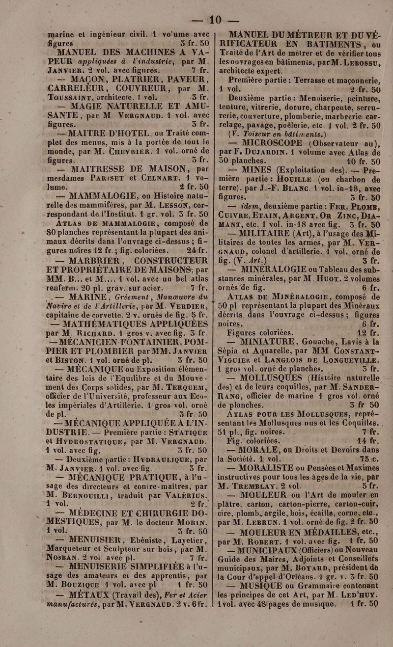 marine et ingénieur civil. À vo'ume avec “figures 3 fr. 50 FMANUEL DES MACHINES A VA- PEUR appliquées à l'industrie, par M. JANVIER. ? vol. avec figures. Hifr, — MAÇON, PLATRIER, PAVEUR, CARRELEUR, COUVREUR, par M. TŒOUSSAINT, architecte. 1 vol. -3 fr. — MAGIE NATURELLE ET AMU- SANTE , par M VERGNAUD. 1 vol. avec figures. 3 fr. — MAITRE D'HOTEL, ou Traité com- plet des menus, mis à la portée de tout le monde, par M. CHev&amp;iER. 1 vol. orné de figures. 5 fr. — MAITRESSE DE MAISON, par mesdames PARISET et CELNART. 4 vo- Jlume. 2 fr. 50 — MAMMALOGIE, ou Histoire natu- relle des mammifères, par M. LESSON, cor- respondant de l’Institut. 4 gr. vol. 5 fr. 50 ATLAS DE MAMMALOGIE, composé de 80 planches représentant la plupart des ani- maux décrits dans l’ouvrage ci-dessus ; fi- gures noires 12 fr.; fig. coloriées. 24 fr. — MARBRIER, CONSTRUCTEUR ET PROPRIÉTAIRE DE MAISONS, par MM. B... et M... 1 vol. avec un bel atlas renferm. 20 pi. grav. sur acier. Tfr. ..— MARINE, Gréement, Manœuvre du Navire et de L’'Artillerie, par M. VERDIER, capitaine de corvette. 2 v. ornés de fig. 5 fr. — MATHÉMATIQUES APPLIQUÉES par M. RicHaRD. 1 gros v. avec fig. 5 fr. — MÉCANICIEN-FONTAINIER, POM- PIER ET PLOMBIER par MM. JANVIER et BISTON. 1 vol. orné de pl. 3 fr. 50 — MÉCANIQUE ou Exposition élémen- taire des. lois de l'’Equilibre et du Mouve- ment des Corps solides, par M. TERQUEM, officier de l’Université, professeur aux Eco- les impériales d’Artillerie. 4 gros vol. orné depl. … . äfr. 50 — MECANIQUE APPLIQUEÉE A L’IN- DUSTRIE. — Première partie : STATIQUE et HYDROSTATIQUE, par M. VERGNAUD. 4 vol. avec fig. 3 fr. 50 — Deuxième partie: HYDRAULIQUE, par M. JANviER. 1 vol. avec fig. 3 fr. — MÉCANIQUE PRATIQUE, à l’u- sage des directeurs et conire-maîtres, par M. BERNOUILLI , traduit par VALÉRIUS. 4 vol. “R MÉDECINE ET CHIRURGIE DO- MESTIQUES, par M. le docteur Morin. 4 vol. 3 fr. 50 — MENUISIER, Ebéniste, booter: Marqueteur et Sculpteur sur bois, js NosBANn. 2 voi. avec pl. — MENUISERIE SIMPLIFIÉE à i* u- sage des amateurs et des apprentis, par M. Bouzique 1 vol. avec pl. 4 fr. 50 — MÉTAUX (Travail des), Fer et Acier MANUEL DU MÉTREUR ET DU VÉ- RIFICATEUR EN BATIMENTS, ou Traité de l’Art de métrer-et de vérifier tous lesouvragesen bâtimenis, par M.LEBossu, architecte expert. Première partie : Terrasse et maçonnerie, 4 vol. 2 fr. 50 Deuxième partie: Menuiserie, peinture, tenture, vitrerie, dorure, charpente, serru- rerie, couverture, plomberie, marbrerie car- relage, pavage, poëlerie, etc. 4 vol. 2 fr. 50 (V. Toiseur en bâtiments.) — MICROSCOPE (Observateur au), par F. DuyARDIN. 1 volume avec Atlas de 50 planches. 40 fr. 50 — MINES (Exploitation des). — Pre- mière partie: HouILLE (ou charbon de terre). par J.-F. BLANC. 1 vol. in-48, avee figures. 3 fr. 80 — idem, deuxième partie: FER, PLOMB, 3, f8: — MILITAIRE (Art), à l’usage des M hitaires de toutes les armes, par M. VER- GNAUD, colonel d'artillerie. 4 vol. orné de fig. (V. dre.) 3 fr. — MINÉRALOGIE ou Tableau des sub- stances minérales, var M. Huor. 2 volumes ornés de fig. 6 fr. ATLAS DE MINÉRALOGIE, Composé de 50 pl représentant la plupart des Minéraux décrits dans l’ouvrage ci-dessus; figures noires. 6 fr. Figures coloriées. 12 fr. — MINIATURE, Gouache, Lavis à la Sépia et Aquarelle, par MM. CoNsTANT- ViGuiEr et LANGLOIS DE LONGUEVILLE. 4 gros vol. orné de planches. 3 fr. — MOLLUSQUES (Histoire naturelle des) et de leurs coquitles, par M. SANDER- RANG, officier de marioe 1 gros vol. orné de planches. 3 fr 50 ÂTLAS POUR LES MOLLUSQUES, repré- sentant les Mollusques nus et les Coquilles., 51 pl:, fig. noires. NPÉr. Fig. coloriées. 44 fr. — MORALE, où Droits et Devoirs dans la Société. &amp; vol. : ASC. — MORALISTE ou Penséeset Maximes instructives pour tous les âges de la vie, par M. TREMBLAY. 2 vol. Sfr. — MOULEUR ou l’Art de mouler en plâtre, carton, carton-pierre, carton-cuir, cire, plomb, argile, bois, écaille, corne:ete., par M. LEBRUN. 1 vol. orné de fig. 2 fr. 50 — MOULEUR EN MÉDAILLES, etc. par M. RoBErT. 1 vol. avec fig. 4 fr. 50 — MUNICIPAUX {Oficiers) ou Nouveau Guide des Maires, Adjoints et Conseillefs municipaux, par M. BoyARD, président de Ja Cour d’appel d'Orléans. 1 gr. v. 3 fr. 50 — MUSIQUE ou Grammaire contenant les principes de cet Art, par M. LED’HUY.