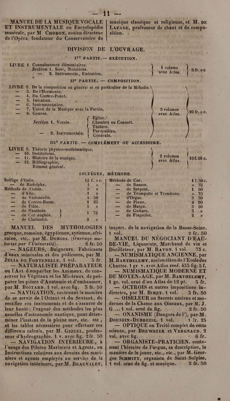 MANUEL DE LA MUSIQUE VOCALE ET INSTRUMENTALE ou Encyclopédie musicale, par M. CHORON, ancien directeur de l’Opéra, fondateur du Conservatoire de DIVISION musique classique et religieuse, et M. DE LAFAGE, professeur de chant et de compo- sition. « L'OUVRAGE. Connaïssances élémentaires. Section 1. Sons, Notations. — 2. Instruments, Exécution. L LIVRE 1. LIVRE 2..De la composition en général et en particulier de la Mélodie. — à. De l’Harmonie. — 4, Du Contre-Point. — 5. Imitation. é — 6. Instrumentation. — 7. Union de la Musique avec la Parole. — 8. Genres. : { Eglise.” Seclion 1. Vocale. Pr ou Concert. ( Théâtre. ; Particulière. — 2. Instrumentale. { S'éndrélé. LIVRE 9. — 140. — Ai. — 12. Théorie Pare anue. Institutions, Histoire de la musique. Bibliographie, Résumé général. { volume ‘avec Atlas, | B:fr,» c. = \ 3 volumes Fa) avec Atlas. F fr.» c. / 2 volumes | avec Atlas, 108.50 c. + Solfège d’ftalie. 42 f. ve. — de Rodolphe, . 4 y» Méthode de Violon. 57 » — d’Alto. 4 :» — de Violoncelle, 4 -50 — de Contre-Basse. 4 9% — de Flûte. D 0) — de F'autbois, | 1 73 — de Cor anglais. { - de Clarinette. BTS MANUEL DES MYTHOLOGIES grecque, romaine, égyptienne, syrienne, afri- caine, etc., par M. DuBois. (Ouvrage au- torisé par l’Université). 2 fr. 50 — NAGEURS, Baïigneurs, Fabricants d'eaux minérales et des pédicures, par M. JULIA DE FONTENELLE. 1 vol. 5 fr. —. NATŒURALISTE PRÉPARATEUR ou l'Art d'empailler les Animaux, de con- server les Végétaux et les Minéraux, de pré- parer les pièces d’Anatomie et d’embaumer, ar M. BoiTARD.1 vol.avecfig. 3 fr. 50 —— NAVIGATION, contenant la manière de se servir de l'Octant et du Sextant, de rectifier ces instruments et de s'assurer de leur bonté ; l’exposé des méthodes les plus usuelles d’astronomie nautique, pour déter- miner l'instant de la pleine mer, etc. etc, et les tables nécessaires pour effectuer ces différents calculs, par M. GIQuEL, profes- seur d'hydrographie. 4 v. avec fig. 2fr. 50 — NAVIGATION INTÉRIÈURE, à l'usage des Pilotes Mariniers et Agents, ou Instructions relatives aux devoirs des mari- niers et agents employés au service de la # Méthode de Cor. 4f.50c. — de Basson. » 75 —. de Serpent. 4 50 — de Trompette et Trombone. ». 75 — d'Orgue. ä 50 — de Piano. 4 50 — de Harpe. 8 50 — de Guitare. - 5 » — de Flageolet. 2» inspect. de la navigation de la Basse-Seine. 1 vol. 2 fr. 50 . MANUEL DU NÉGOCIANT D'EAU- DE-VIE, Liquoriste, Marchand de vin et Distillateur, par M. RAvoN. 1 vol. T5c. — NUMISMATIQUE ANCIENNE, par M.BARTHELEMY, ancien élève de l’Ecoledes Chartes. 1 gr. v. avec Atlas renf. 435 fig. 5 f. — NUMISMATIQUE MODERNE ET DU MOYEN-AGE, par M. BARTHELEMY, 4 gr. vol. orné d’un Atlas de 12 pl. 5 fr. — OCTROIS et autres impositions in- directes, par M. B:RET. 1 vol. à fr. 50 — OISELEUR ou Secrets anciens et mo- dernes de Ja Chasse aux Oiseaux, par M. J. G....1 vol. orné de fig. 2 fr. 50 — ONANISME (Dangers de l’), par M. DoussiN-DuBrEeuiL. 1 vol. 4 ir. 25 — OPTIQUE ou Traité complet de cette science, par BREWSTER et VERGNAUD. 2 vol. avec fig. + Gfr. — ORGANISTE-PRATICIEN. conte- nant l’histoire de l’orgue, sa description, la manière de le jouer, etc., ete., par M. Geor- ges SCHM1TT, organiste, de Saint-Sulpiee.