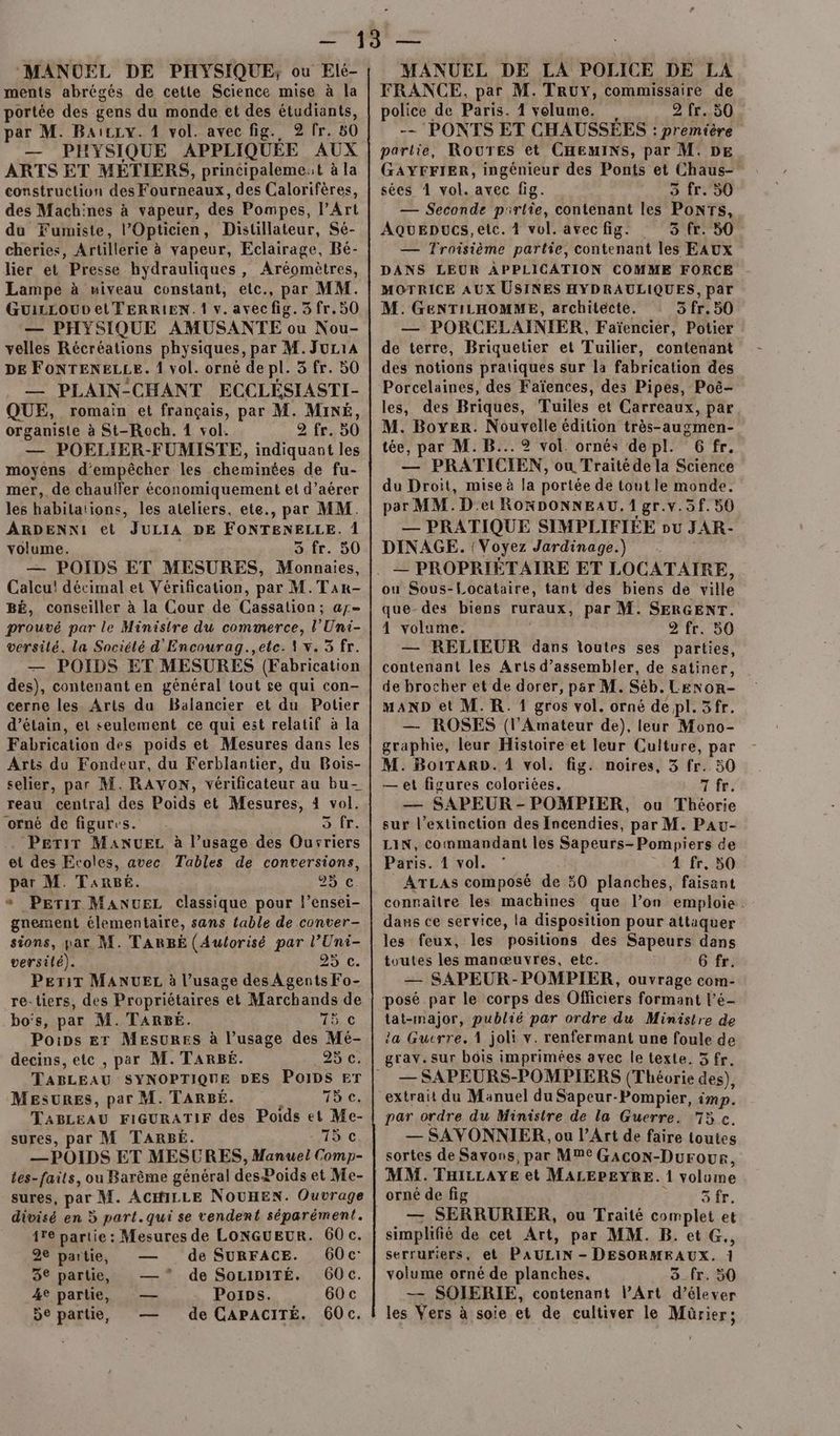 MANUEL DE PHYSIQUE; ou Elé- ments abrégés de cette Science mise à la portée des gens du monde et des étudiants, par M. Baïczv. 1 vol. avecfig. 92/fr. 80 — PHYSIQUE APPLIQUÉE AUX ARTS ET MÉTIERS, principalemest à la construction des Fourneaux, des Calorifères, des Machines à vapeur, des Pompes, l'Art du Fumiste, l’Opticien, Distillateur, Sé- cheries, Artillerie à vapeur, Eclairage, Bé- lier et Presse hydrauliques, Aréomètres, Lampe à miveau constant, etc., par MM. GUILLOUD el FERRIEN. 1 v. avec fig. 3 fr. 50 — PHYSIQUE AMUSANTE ou Nou- velles Récréations physiques, par M. JuL1A DE FONTENELLE. 1 vol. orné de pl. 3 fr. 50 — PLAIN-CHANT ECCLÉSIASTI- QUE, romain et français, par M. MiNÉ, organiste à St-Roch. 4 vol. fr. 50 — POELIER-FUMISTE, indiquant les moyens d'empêcher les cheminées de fu- mer, de chauffer économiquement et d’aérer les habitations, les ateliers, ete., par MM. ARDENNI et JULIA DE FONTENELLE. 1 volume. 3.fr. 50 — POIDS ET MESURES, Ur Calcu! décimal et Vérification, par M.Tar- BÉ, conseiller à la Cour de Cassation; ay- prouvé par le Ministre du commerce, l’'Uni- versilé. la Société d'Encourag.,ete. 1 x. 5 fr. — POIDS ET MESURES (Fabrication des), contenant en général tout se qui con- cerne les Arts du Balancier et du Potier d’étain, et seulement ce qui est relatif à la Fabrication des poids et Mesures dans les Arts du Fondeur, du Ferblantier, du Bois- selier, par M. RAVON, vérificateur au bu- reau central des Poids et Mesures, 4 vol. orné de figures. AE, Perir ManuEz à l’usage des Oursriers et des Ecoles, avec Tables de conversions, par M. TARBE. 29 €. «* Perir MANUEL classique pour l’ensei- gnement élementaire, sans fable de conter- sions, par M. TARBÉE (Aulorisé par l’Uni- versilé). 25.C. PeriT MANUEL à l’usage des À gents Fo- re-liers, des Propriétaires et Marchands de bo's, par M. TARBEÉ. 15 6 Pois Er MESURES à l’usage des Mé- decins, etc , par M. TARBÉ. 25 c. MESURES, par M. TARBÉ. Taie, TABLEAU FIGURATIF des Poids et Me- sures, par M TARBÉ. LC, — POIDS ET MESURES, Manuel Comp- tes-faits, ou Barème général desPoids et Me- sures, par M. ACHILLE NOUHEN. Ouvrage divisé en 5 part.qui se vendent séparément. ire partie : Mesures de LONGUEUR. 60 c. 2e partie, — de SURFACE. 60c 3° partie, —* de SOoLIDITÉ. 60c. 4e partie, — Poips. 60 c 5e partie, — de CAPACITÉ. 60c. MANUEL DE LA POLICE DE LA FRANCE, par M. TRUY, commissaire de police de Paris. 1 volume. 2 fr. 50 -- PONTS ET CHAUSSÉES : première partie, ROUTES et CHEMINS, par M. DE GAYFFIER, ingénieur des Ponts et Chaus- sées 1 vol. avec fig. Fe M gd — Seconde partie, contenant les Ponrs, AqQuepucs,etc. 1 vol. avec fig. 3 fr. 50 — Troisième partie, contenant les EAUX DANS LEUR APPLICATION COMME FORCE MOTRICE AUX USINES HYDRAULIQUES, par M. GENTILHOMME, architecte. 5 fr. 50 — PORCELAINIER, Faïencier, Potier de terre, Briquetier et Tuilier, contenant des notions pratiques sur la fabrication des Porcelaines, des Faïences, des Pipes, Poë- les, des Briques, Tuiles et Carreaux, par M. Boyer. Nouvelle édition très-augmen- tée, par M. B... 2 vol. ornés depl. 6 fr. — PRATICIEN, ou Traitéde la Science du Droit, mise à la portée de tout le monde. par MM. Det ROKDONNEAU. 1 gr.v.5f. 50 — PRATIQUE SIMPLIFIÉE ou JAR- DINAGE. (Voyez Jardinage.) ou Sous-Locataire, tant des biens de ville que-des biens ruraux, par M. SERGENT. 4 volume. 2 fr. 50 — RELIEUR dans toutes ses parties, contenant les Arts d’assembler, de satiner, de brocher et de dorer, par M. Séb. Lenon- MAND et M. R. 1 gros vol. orné de pl. 5fr. — ROSES (l'Amateur de), leur Mono- graphie, leur Histoire et leur Culture, par M. BoiTARD&. 1 vol. fig. noires, 3 fr. 50 — et figures coloriées. 7 fr. — SAPEUR - POMPIER, ou Théorie sur l’extinction des Incendies, par M. Pau- LIN, commandant les Sapeurs-Pompiers de Paris. 1 vol. 4 fr, 50 ATLAS composé de 50 planches, faisant connaître les machines que l’on emploie. dans ce service, la disposition pour attaquer les feux, les positions des Sapeurs dans toutes les manœuvres, etc. 6 fr. — SAPEUR-POMPIER, ouvrage com- posé par le corps des Officiers formant l’é- tat-major, publié par ordre du Ministre de ia Guerre. 1 joli Y. renfermant une foule de grav. sur bois imprimées avec le texte. 5 fr. — SAPEURS-POMPIERS (Théorie des), extrait du Manuel du Sapeur-Pompier, imp. par ordre du Ministre de la Guerre. 75 ç. — SAVONNIER, ou l'Art de faire toutes sortes de Savons, par MMC GAcoON-Durour, MM. THILLAYE et MALEPEYRE. 1 volume orné de fig EN 4 — SERRURIER, ou Traité complet et simplifié de cet Art, par MM. B.etG., serruriers, et PAULIN - DESORMEAUX. ï volume orné de planches. 3_fr. 50 — SOIERIE, contenant l’Art d'élever les Vers à soie et de cultiver le Mürier;