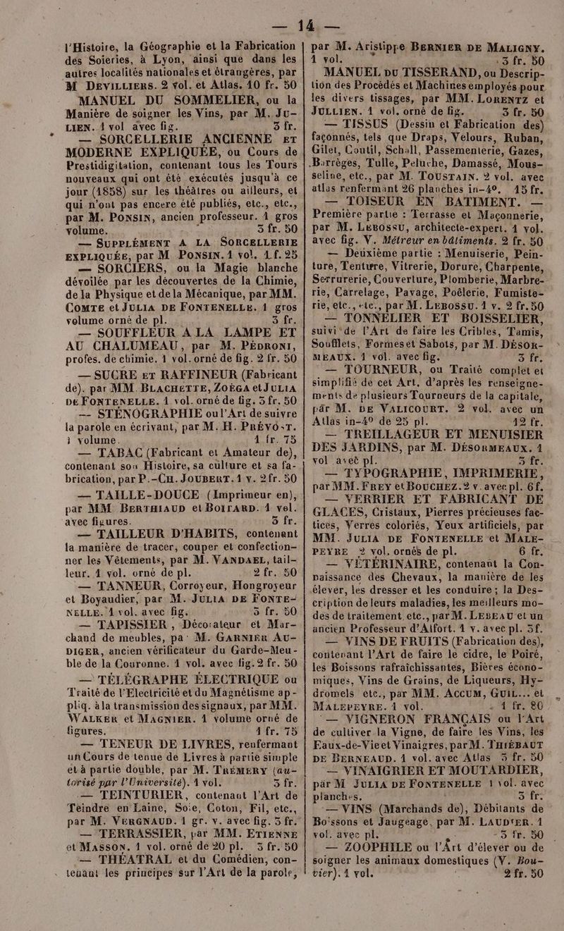 l'Histoire, la Géographie et la Fabrication des Soieries, à Lyon, ainsi que dans les autres localités nationales et étrangères, par M Devizzrers. 2 vol. et Atlas. 10 fr. 50 MANUEL DU SOMMELIER, ou la Manière de soigner les Vins, par M, Ju- LIEN. { vol avec fig. 0 LL — SORCELLERIE ANCIENNE ET MODERNE EXPLIQUÉE, ou Cours de Prestidigitation, contenant tous les Tours nouveaux qui ont été exécutés jusqu à ce jour (4858) sur les théâtres ou ailleurs, et qui n’ont pas encere été publiés, etc., etc., _ par M. Ponsin, ancien professeur. À gros volume. ‘ 5 fr. 50 — SUPPLÉMENT A LA SORCELLERIE EXPLIQUÉE, par M PONSIN. 1 vol. 4 f. 25 — SORCIERS, ou la Magie blanche dévoilée par les découvertes de la Chimie, de la Physique et de la Mécanique, par MM. ComTe et JULIA DE FONTENELLE. 1 gros volume orné de pl. _. 3 re, — SOUFFLEUR A LA LAMPE ET AU CHALUMEAU, par M. PÉDRONI, profes. de chimie. 1 vol. orné de fig. 2 fr. 50 — SUCRE &amp;T RAFFINEUR (Fabricant de). par MM. BLACHETTE, ZOËGA etJuLIA p£ FONTENELLE. 1 vol. orné de fig. 5 fr. 50 —- STÉNOGRAPHIE oul’Art de suivre la parole en écrivant, par M. H. PRÉVO:T. à volume. Afr. 75 — TABAC (Fabricant et Amateur de), contenant sons Histoire, sa culture et sa fa- brication, par P.-Cu. JouBERT.1 v. 2fr. 50 — TAILLE-DOUCE (Imprimeur en), par MM BERTHIAUD et BorrARD. 1 vel. avec figures. ä fr. — TAILLEUR D'HABITS, contenant la manière de tracer, couper et confection- ner les Vêtements, par M. VANDAEL, tail- leur. 4 vol. orné de pl. 2 fr. 50 — TANNEUR, Corroyeur, Hongroyeur et Boyaudier, par M.JuLiA DE FONTE- NELLE. À vol. avec fig. o fr. 50 — TAPISSIER , Déco:ateur et Mar- chand de meubles, pa’ M. GarNi£r Au- DIGER, ancien vérificateur du Garde-Meu- ble de la Couronne. 4 vol. avec fig. 2 fr. 50 — TÉLÉGRAPHE ÉLECTRIQUE ou Traité de l'Electricité et du Magnétisme ap- pliq. àla transmission des signaux, par MM. WALKER et MAGNIER. À volume orné de figures. 4 fr. 75 — TENEUR DE LIVRES, renfermant un Cours de tenue de Livres à partie simple et à partie double, par M. TRÉMERY (au- torisé par l’Université). 1 vol. SE: $ — TEINTURIER, contenant l'Art de Teindre en Laine, Soie, Coton, Fil, etc., par M. VeRrGNAUD. 1 gr. v. avec fig. 5 fr. — TERRASSIER, par MM. ETIENNE et Masson. 1 vol. orné de 20 pl. 3 fr. 50 — THÉATRAL et du Comédien, con- par M. Aristippe BERNIER DE MALIGNY. 4 vol. É: 3 fr. 50 MANUEL pu TISSERAND, ou Descrip- ion des Procédés et Machines employés pour les divers tissages, par MM. LorENTzZ et JULLIEN. 4 vol. orné de fig. 3 fr. 50 — TISSUS (Dessin et Fabrication des) façonnés, tels que Draps, Velours, Ruban, Gilet, Coutil, Schall, Passementerie, Gazes, seline, etc., par M. TOUSsTAIN. ? vol. avec atlas renfermant 26 plauches in-40, 15fr. — TOISEUR EN BATIMENT. — Première partie : Terrasse el Maçonnerie, par M. Lesossu, architecte-expert. 4 vol. avec fig. V. Métreur en bâtiments. 2 fr. 50 — Deuxième partie : Menuiserie, Pein- ture, Tentwre, Vitrerie, Dorure, Charpente, Serrurerie, Couverture, Plomberie, Marbre- rie, Carrelage, Pavage, Poélerie, Fumiste- rie, elc., +te., par M. LeBossu. 1 v. 2 fr. 50 — TONNELIER ET BOISSELIER, suivi‘de PArt de faire les Cribles, Tamis, Soufflets, Formeset Sabots, par M. DÉSor- MEAUX. 4 vol. avec fig. € — TOURNEUR, ou Traité complet et simplifié de cet Art, d’après les renseigne- ments de plusieurs Touroeurs de la capitale, pr M. DE VALICOURT. 2 vol. avec un Atlas in-49 de 95 pl. 27e. — TREILLAGEUR ET MENUISIER DES JARDINS, par M. DÉSORMEAUX. 1 vol aseë pl. a A À — TYPOGRAPHIE, IMPRIMERIE, par MM.FREYy et BoucHEZz.? v.avecpl. 6f. — VERRIER ET FABRICANT DE GLACES, Cristaux, Pierres précieuses fae- tices, Verres coloriés, Yeux artificiels, par MM. JuriA DE FOoNTENELLE et MALE- PEYRE 2 vol. ornés de pl. G fr. — VETERINAIRE, contenaut la Con- naissance des Chevaux, la manière de les élever, les dresser et les conduire ; la Des- cription de leurs maladies, les meilleurs mo- des de traitement, etc., par M. LESEAU et un ancien Professeur d’Aifort. 4 v. avec pl. 5f. — VINS DE FRUITS (Fabrication des), contenant l'Art de faire le cidre, le Poiré, les Boissons rafraîchissantes, Bières écono- miques, Vins de Grains, de Liqueurs, Hy- dromels etc., par MM. AccuM, Gui... et MALEPEYRE. À vol. . 4 fr. 80 ‘— VIGNERON FRANÇAIS ou l'Art de cultiver la Vigne, de faire les Vins, les Eaux-de-Vieet Vinaigres, par M.'THrÉBAUT DE BERNEAUD. 1 vol. avec Atlas 5 fr. 50 — VINAIÏGRIER ET MOUTARDIER, par M JuLIA DE FONTENELLE 1 \ol. avec planches. ; 5 fr. — VINS (Marchands de), Débitants de Bo'ssons et Jaugeage. par M. LAUDTER. 1 vol. avec pl, - 3 fr. 50 — ZOOPHILE ou l’Ârt d’élevér ou de soigner les animaux domestiques (V. Bou-