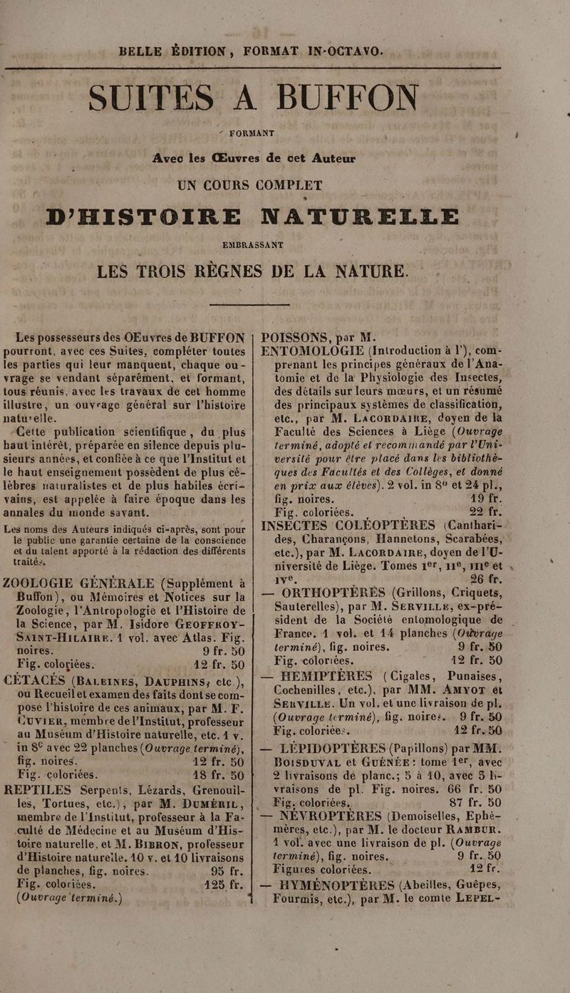 D'HISTOIRE NATURELLE Les possesseurs des OEuvres de BUFFON pourront, avec ces Suites, compléter toutes les parties qui leur manquent, chaque ou - vrage se vendant séparément, et formant, tous réunis, avec les travaux de cet homme illustre, un ouvrage général sur l’histoire naturetle. “Cette publication scientifique , du plus baut intérêt, préparée en silence depuis plu- sieurs années, et confiée à ce que l’Institut et le haut enseignement possèdent de plus cé- lèbres naturalistes et de plus habiles écri- vains, est appelée à faire époque dans les annales du monde savant. Les noms des Auteurs indiqués ci-après, sont pour le public une garantie certaine de la conscience et du talent apporté à la rédaction des différents traités, ZOOLOGIE GÉNÉRALE (Supplément à Buffon), ou Mémoires et Notices sur la Zoologie, l'Antropologie et l'Histoire de la Science, par M. Isidore GEOFFROY- SAINT-H1LAIRE. 4 vol. avec Atlas. Fig. noires. 9 fr. 50 Fig. coloriées. 12. fr. 50 CÉTACÉS (BALEINES, DAUPHINS; etc.), ou Recueil et examen des faits dont se com- pose l’histoire de ces animaux, par M.F. CUviEr, membre de l'Institut, professeur au Müséum d'Histoire naturelle, etc. 4 v. in 8° avec 22 planches (Ouvrage terminé), fig. noires. 12 fr. 50 Fig. coloriées. 48 fr. 50 REPTILES Serpents, Lézards, Grenouil- les, Tortues, etc.), par M. DuMériL, membre de l'institut, professeur à la Fa- -culté de Médecine et au Muséum d’His- toire naturelle, et M. BiBRoN, professeur d'Histoire natureïle. 40 y. et 40 livraisons de planches, fig. noires. 95 fr. Fig. coloriées. 425. fr. POISSONS, par M. ENTOMOLOGIE (Introduction à |’), com- prenant les principes généraux de l’Ana- tomie et de la Physiologie des Insectes, des détails sur leurs mœurs, et un résumé des principaux systèmes de classification, etc., par M. LACORDAIRE, doyen de la Faculté des Sciences à Liège (Ouvrage terminé, adopté el recom ihandé par l’Uni- versilé pour être placé dans les bibliothe- ques des Facultés et des Collèges, et donné en prix aux élèves). 2 vol. in 8° et 24 pl., fig. noires. 49 fr. Fig. coloriées. 29 fr. INSÉCTES COLÉOPTÈRES (Canthari- des, Charançons, Hannetons, Scarabées, etc.), par M. LACORDAIRE, doyen de l’U- niversité de Liège, Tomes 1°r, 112, ne ét me: As 26 fr. — ORTHOPTERES (Grillons, Criquets, Sauterelles), par M. SERVILLE, ex-pré- sident de la Société entomologique de France. 4 vol. et 14 planches (Ouvrage terminé), fig. noires. 9 fr. 50 Fig. coloriées. 12 fr. 50 — HEMIPTEÈRES (Cigales, Punaises, Cochenilles, etc.), par MM. AMYor et SExviLLe. Un vol. et une livraison de pl. (Ouvrage terminé), fig. noire: 9 fr. 50 Fig. coloriée:. 42 fr.:50 — LEPIDOPTERES (Papillons) par MM. BOiSDUVAL et GUÉNÉE : tome 1er, avec 2 livraisons dé planc.; 5 à 40, avec 5 li- vraisons de pl. Fig. noires. 66 fr. 50 Fig. coloriées, 87 fr. 50 + NÉVROPTÈRES (Demoiselles, Ephé- mères, etc.), par M. le docteur RAMBUR. 4 vol. avec une livraison de pl. (Ouvrage terminé), fig. noires. 9 fr. 50 Figures coloriées. 12 fe. — HYMÉNOPTÈRES (Abeilles, Guêpes,