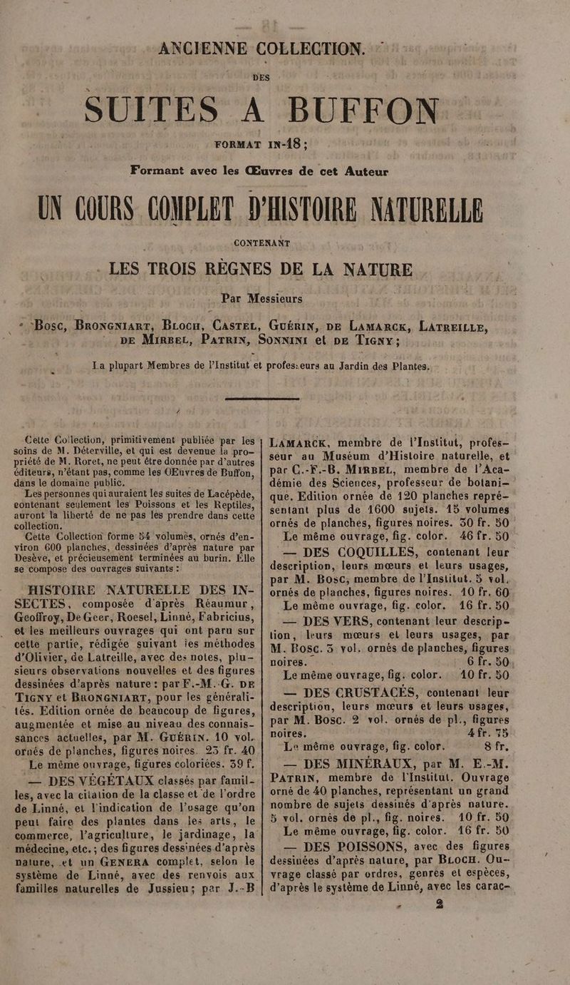- Cette Collection, primitivement publiée par les soins de M. Déterville, et qui est devenue la pro- priété de M. Roret, ne peut être donnée par d’autres éditeurs, n’étant pas, comme les OEnvres de Buffon, dans le domaine public. HE: Les personnes qui auraient les suites de Lacépède, contenant seulement les Poissons et les Reptiles, auront la liberté de ne pas les prendre dans cette collection. . Cette Collection forme 54 volumes, ornés d’en- viron 600 planches, dessinées d’après nature par Desève, et précieusement terminées au burin. Élle se compose des ouvrages suivants : HISTOIRE NATURELLE DES IN- SECTES, composée d'après Réaumur, Geoffroy, De Geer, Roesel, Linné, Fabricius, et les meilleurs ouvrages qui ont paru sor cette partie, rédigée suivant ies méthodes d'Olivier, de Latreille, avec des notes, plu- sieurs observations nouvelles et des figures dessinées d’après nature: par F.-M.-G. DE Tiny et BRONGNIART, pour les générali- tés. Edition ornée de beaucoup de figures, augmentée et mise au niveau des connais- sances actuelles, par M. GuÉRIN. 10 vol. orués de planches, figures noires. 23 fr. 40 Le même ouvrage, figures coloriées. 39 f. — DES VÉGÉTAUX classés par famil- les, avec la citation de la classe et de l’ordre de Linné, et l'indication de l’usage qu’on peut faire des plantes dans les arts, le - médecine, etc. ; des figures dessinées d’après nature, .et un GENERA complet, selon le familles naturelles de Jussieu; per J.-B LAMARCK, membre de l’Institut, profes- seur au Muséum d’Histoire naturelle, et par C.-F.-B. MiRBEL, membre de l’Aca- démie des Sciences, professeur de botani- que. Edition ornée de 120 planches repré- sentant plus de 1600 sujets. 15 volumes ornés de planches, figures noires. 30 fr. 50 Le même ouvrage, fig. color. 46 fr. 50 — DES COQUILLES, contenant [eur description, leurs mœurs et leurs usages, par M. Bosc; membre de l’Institut. 5 vol. ornés de planches, figures noires. 40 fr. 60 Le même ouvrage, fig. color. 16 fr. 50 — DES VERS, contenant leur descrip- tion, leurs mœurs el leurs usages, par M. Bosc. 3 vol. ornés de planches, figures noires. _Gfr. 50 Le même ouvrage, fig. color. 10 fr. 50 — DES CRUSTACES, contenant leur description, leurs mœurs et leurs usages, par M. Bosc. 2 vol. ornés de pl., figures noires. 4 fr. 75 Le même ouvrage, fig. color. 8 fr. — DES MINÉRAUX, par M. E.-M. PATRIN, membre de l'Institut. Ouvrage orné de 40 planches, représentant un grand nombre de sujets dessinés d’après nature. 5 vol. ornés de pl., fig. noires. 10 fr. 59 Le même ouvrage, fig. color. 46 fr. 50 — DES POISSONS, avec des figures dessinées d’après nature, par BLocH. Ou- vrage classé par ordres, genres el espèces, d’après le système de Linné, avec les carac- - 2