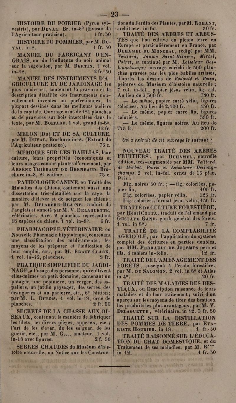 vestris), par Duvaz. Br. in-80 (Extrait de P'Agriculteur praticien). 1 fr. 50 HISTOIRE DU POMMIER, PA Du- VAL. in-8. 4 fr. 50 MANUEL DU FABRICANT D’EN- GRAIS, ou de l'influence du noir animal “sur la végétation, par M. BERTIN. 1 vol. in-18. 2 fr.50 MANUEL DES INSTRUMENTS D’A- GRICULTURE ET DE JARDINAGE les “plus modernes, contenant la gravure et la description détaillée des Instruments nou- vellement inventés ou perfectionnés, la plupart déssinés dans les meilleurs ateliers de la capitale. Ouvrage orné de 121 planches et de gravures sur bois intercalées dans le texte, par M. BotTARD. 1 vol. grand in-8o, | ‘A2 fr. MELON (Du) ET DE SA CULTURE, pes Duvaz. Brochure in-8. (Extrait de l’Agriculteur praticien). 15 c. culture, leurs propriétés économiques et leurs usages comme plantes d'ornement, par ARSÈNE THIÉBAUT DE BERNEAUD. Bro- chure in-8, 2e édition. PATHOLOGIE CANINE, ou Traité des Maladies des Chiens, contenant aussi une dissertation très-détaillée sur la rage, la manière d’élever et de soigner les chiens ; par M. DELABÈRE-BLAINE, traduit de Panglais et annoté par M. V. DELAGUETTE, vétérinaire, Avec 2 planches représentant 18 espèces de chiens. 4 vol. in-8°. .6 fr. PHARMACOPÉE.VÉTÉRINAIRE, ou Nouvelle Pharmacie hippiatrique, contenant une classification des médicaments, Îles ‘moyens de les préparer et l'indication de leur emploi, etc., par M. BRACY-CLARK, 4 vol. in-12, planches. 2 fr. PRATIQUE SIMPLIFIEE DU JARDI- NAGE, à l'usage des personnes qui cultivent “elles-mêmes un petit domaine, contenant un potager, une pépinière, un verger, des es- paliers, un jardin paysager, des serres, des “orangeries el un parterre, etc., 6€ édition; par M. L. Dugois, À vol. in-18, orné de planches. 2 fr. 50 SEAUX, contenant la manière de fabriquer les filets, les divers pièges, appeaux, etc. ; l’art de les élever, de les soigner, de les guérir, etc., par M. G..., amateur. 1 vol. in-18 avec figures, : 2f. 50 SERRES CHAUDES du Muséum d’his- toire naturelle, ou Notice sur les Construc- architecte. in-fol. 30 fr. TRAITÉE DES. ARBRES ET ARBUS- TES que l’on cultive en pleise terre en Europe et particulièrement en France, par DunAMEL Du MoncEAU, rédigé par MM. Veillard, Jaume Saint- ‘Hilaire, Mirbel, Poiret, et continué par M. Loiseleur Des= longchamps; ouvrage enrichi de 500 plan- ches gravées par les plus babiles artistes, peintres du Muséum d'histoire naturelle ; 7 vol. in-fol , papier jésus vélin, fig. col. Au lieu de 3 300 fr. 780 fr, — Le même, papier carré vélin, figures coloriées, Au lieu de 2,100 fr. 450 fr. — Le même, papier carré fin, figures coloriées. 350 fr, — Le même, Li noires, Au lieu de 775 fr. 200 fr. On a extrait de cet ouvrage le sue : * NOUVEAU TRAITÉ DES ARBRES par DUHAMEL, nouvelle édition, très-augmentée par MM. Veillerd, de Mirbel,. Poiret et Loiseleur - Deslong-— champs. 2 vol. in-fol. ornés de 15 plan. Prix : Fig. noires 50 fr. ; — fig. coloriées, pa- pier fn, 100 Te Fig. eoloriées, papier vélin, 495 fr. Fig. coloriées, format jésus vélin, 450 fr, TRAITÉ pe CULTURE FORESTIÈRE, par HevriCoTrA, traduit de l’allemand par GUSTAVE GAND, garde général des forêts, TRAITÉ DE LA COMPTABILITÉ AGRICOLE, par l’application du système complet des écritures en parties doubles, par MM. PERRAULT DE JOTEMPS père et fils. 4 cahiers in-folio. : bin Fe bes TRAITÉ DE L'AMÉNAGEMENT DES FORÈETS, enseigné à l’école forestière, par M. DE SALOMON. 2 vol. in 80 et Atlas in 40, A 20 fr. TRAITÉ DES MALADIES DES BES- TIAUX,; ou Description raisonnée de ieurs maladies et de leur traitement ; suivi d’un aperçu sur les moyens de tirer des bestiaux les produits les plus avantageux, par M. V. TRAITÉ SUR LA DISTILLATION DES POMMES DE TERRE, par EvA- RISTE HOURIER. in 18. 1 fr « 50 TRAITÉ RAISONNÉ SUR L’ÉDUCA- TION DU CHAT DOMESTIQUE, et du Traitement de ses maladies par M. R°””. in 12. 4 fr..50 ES