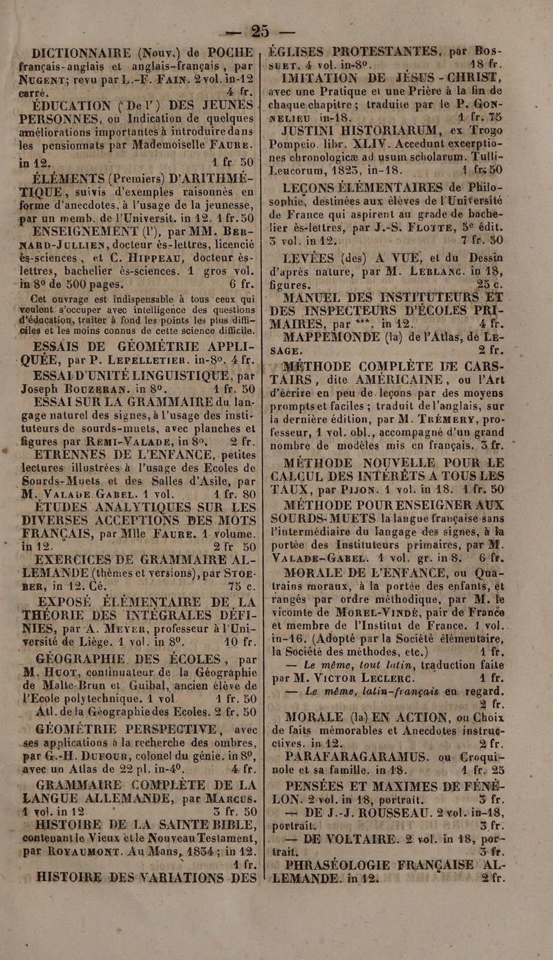 DICTIONNAIRE (Nouv.) de POCHE français-anglais et anglais-français, par Nucenr; revu par L.-F. FAN. 2vol.in-12 carré. 4 fr. PERSONNES, ou Indication de quelques améliorations importantes à introduire dans les pensionnats par Mademoiselle FAURE. in 12. 4 fr. 50 ÉLÉMENTS (Premiers) D’ ARITHMÉ- TIQUE, suivis d’ exemples raisonnés en forme d’anecdotes, à l’usage de la jeunesse, par un memb. de l'Universit. in 42. 4 fr. 50 ENSEIGNEMENT (|), par MM. Ber- NARD-JULLIEN, docteur ès-lettres, licencié ès-sciences, et C. HipPEAU, docteur ès- lettres, bachelier ès-sciences. 1 gros vol. in 80 de 500 pages. 6 fr. Cet ouvrage est indispensable à tous ceux qui veulent s’occuper avec intelligence des questions d'éducation, traiter à fond les points les plus diffi- ciles et les moins connus de cette science difficile. ESSAIS DE GÉOMÉTRIE APPLI- -QUÉE, par P. LEPELLETIER. in-80. 4 fr. Joseph BouzsRAN. in 80. 4 fr. 50 ESSAI SUR LA GRAMMAIRE du lan- gage naturel des signes, à l’usage des insti- tuteurs de sourds-muets, avec planches et figures par REÉMI-VALADE,in 80, 9Qfr. ETRENNES DE L'ENFANCE, petites lectures illustrées à l’usage des Ecoles de Sourds-Muets. et des Salles d’Asile, par M. VaLauE GABEL. À vol. 4 fr. 80 ÉTUDES ANALYTIQUES SUR LES DIVERSES ACCEPTIONS DES MOTS FRANCAIS, par Mile FAURE. 4 volume. in 12. 2fr 50 EXERCICES DE GRAMMAIRE AL- LEMANDE (thèmes et versions), par STOE- BER, in 12. Cé. 15 C. EXPOSÉ ÉLÉMENTAIRE DE LA THÉORIE DES INTEGRALES DEFI- NIES, par A. MEYyER, professeur à l'Uni- versité de Liège. 1 vol. in 80. 40 fr. GÉOGRAPHIE. DES ÉCOLES, par M. Huort, continuateur de la Géographie de Malte-Brun et. Guibal, ancien élève de l'Ecole polytechnique. 4 vol. 4 fr. 50 Atl. dela Géographie des Ecoles. 2 fr. 50 GÉOMÉTRIE PERSPECTIVE, avec ses applications à la recherche des ombres, par G.-H. Durour, colonel du génie. in 8°, avec un Atlas de 22 pl. in-40. 4: fr. GRAMMAIRE COMPLÈTE DE LA LANGUE ALLEMANDE, par Marcus. 4 vol. in 12. e S fr, 50 HISTOIRE DE LA. SAINTE BIBLE, cogtenant le Vieux etle Nouveau Testament, par ROYAUMONT. Âu Mans, 41854:31in 42. A fr, SuET, 4 vol. in-80. 48 fr. IMITATION DE JÉSUS - CHRIST, avec une Pratique et une Prière à la fin de chaque chapitre; traduite par le P. Gox- NELIEU in-18. L:Ére,75 JUSTINI HISTORIARUM, ex Frogo Pompeio. libr. XLIV. Accedunt excerptio- nes chronologicæ ad usum scholarum. Tulli- Leucorum, 1823, in-18. 4 frs 50 LECONS ÉLÉMENTAIRES de Philo- sophie, destinées aux élèves de l'Unifersité de France qui aspirent au grade de bache- lier ès-lettres, par J.-S. FLOYTE, 5° édit. 3 vol. in 42; + T fr.:50 LEVÉES (des) À VUE, et du Dessin d’après nature, par M. LEBLANC. in 18, figures. | 25 c. MANUEL DES INSTITUTEURS ET . MAIRES, par ***. in 12. 4 fr. MAPPEMONDE (la) de l'Atlas, de Le- SAGE. SE “MÉTHODE COMPLÈTE DE CARS- TAIRS, dite AMÉRICAINE, ou PArt d'écrire en peu de.leçons par des moyens promptset faciles ; traduit del’anglais, sur la dernière édition, par M. TRÉMERY, pro- fesseur, 4 vol. obl., accompagné d’un grand nombre de modèles mis en français. 3fr. MÉTHODE NOUVELLE POUR LE CALCUL DES INTÉRÊTS A TOUS LES TAUX, par P130N. 4 vol. in 18. 4fr. 50 MÉTHODE POUR ENSEIGNER AUX SOURDS- MUETS la langue française sans lintermédiaire du langage des signes, à la portée des Instituteurs primaires, par M. VALADE-GABEL. 4 vol. gr. in 8. 6fr. MORALE DE L'ENFANCE, ou Qua- trains moraux, à la portée des enfants, ét rangés par ordre méthodique, par M. le vicomte de MoREL-ViNDé, pair de France et membre de l’Institut de France. 1 vol. in-46. (Adopté par la Société élémentaire, la Société des méthodes, ete.) ain — Le même, tout lutin, traduction faite por M. Vicror LECLERC. 4 fr. —.Le même, latin français en. regard. ua fr. MORALE (la) EN ACTION, ou Choix ctives. in 42. à fr. PARAFARAGARAMUS. ou- Croqui- nole et sa famille. in 18. 4 fr: 25 PENSÉES ET MAXIMES DE FÉNÉ- LON. 2:vol. in 48, portrait. Oo fr. — DE J.-J. ROUSSEAU. 9 vol. in18, portrait. 3 fr. — DE VOLTAIRE. 2 vol. in 18, nt trait, 3 fr. PHRASÉOLOGIE FRANÇAISE AL-