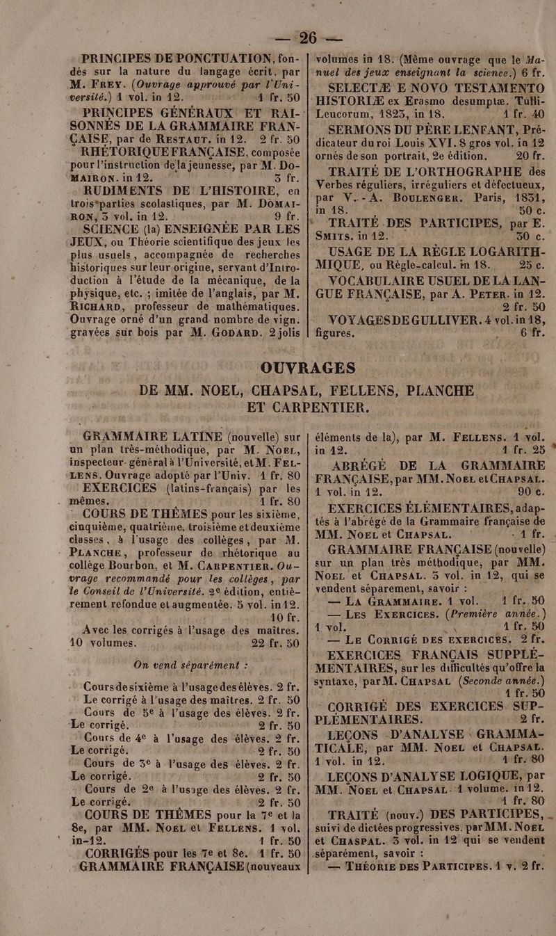 PRINCIPES DE PONCTUATION, fon- dés sur la nature du langage écrit, par M. FREY. (Ouvrage approuvé par l'Uni- versité.) À vol. in 42. | 4 fr, 50 SONNES DE LA GRAMMAIRE FRAN- ÇAISE, par de RESTAUT. in 12. 9 fr. 50 RHÉTORIQUE FRANÇAISE, composée pour l'instruction dela jeunesse, par M. Do- MAIRON. in 12. 5 fr. RUDIMENTS DE L’HISTOIRE, en trois*parties scolastiques, par M. Domar- RON, 3 vol, in 192. Or. JEUX, ou Théorie scientifique des jeux les plus usuels, accompagnée de recherches historiques sur leur-origine, servant d’Intro- duction à l'étude de la mécanique, de la physique, etc. ; imitée de l’anglais, par M. RICHARD, professeur de mathématiques. Ouvrage orné d’un grand nombre de vign. grayées sur bois par M. GopARD. 2 jolis volumes in 18. (Mème ouvrage que le Ma- SELECTÆ E NOVO TESTAMENTO Leucorum, 1823, in 18. À fr. 40 SERMONS DU PÈRE LENFANT, Pré- dicateur du roi Louis XVI. 8 gros vol. ia 12 ornés de son portrait, 2e édition. 20 fr. TRAITÉ DE L'ORTHOGRAPHE des Verbes réguliers, irréguliers et défectueux, par V.-A. BouLENGER. Paris, 1851, in 18. 50 c. TRAITÉ . DES PARTICIPES, par E. SMITS. in 12. 30 c. USAGE DE LA RÉGLE LOGARITH- MIQUE, ou Règle-calcul. in 18. 95 c. VOCABULAIRE USUEL DE LA LAN- GUE FRANÇAISE, par A. PETER. in 12. 2 fr. 50 ét ire GULLIVER. 4 vol.in & 6 figures. DE MM. GRAMMAIRE LATINE (nouvelle) sur un plan très-méthodique, par M. Norr, inspecteur- général à l'Université, et M. FEL- LENS. Ouvrage adopté par l’Univ. 1 fr. 80 EXERCICES (latins-français) par les 4 fr. 80 : COURS DE THÊMES pour les sixième, cinquième, quatrième, troisième et deuxième classes, à l'usage des collèges, par M. PLANCHE, professeur de rhétorique au collège Bourbon, et M. CARPENTIER. Ou- vrage recommandé pour les collèges, par le Conseil de l’Université. 2e édition, entiè- rement refondue et MEMentÊEE 5 vol. in12. 10 fr. Avec les corrigés à: l'usage des maîtres. 10 volumes. 22 fr. 50 On vend séparément : Cours desixième à l’usagedesélèves. 2 fr. Le corrigé à l'usage des maîtres. 2 fr. 50 Cours de 5€ à l’usage des élèves. 9 fr. Le corrigé, 2 fr. 50 Cours de 4° à l'usage des élèves. 2 fr. Le corrigé. 2 fr. 50 Cours de 5° à l’usage des élèves. 2 fr. Le corrigé. 2 fr. 50 Cours de 2e à l'usage des élèves. 2 fr. Le corrigé. L 4@ fre 50 COURS DE THÈMES pour la 7€ et la 8e, par MM. NoëgL et FELLENS. 1 vol. in-19,. 1 fr. 50 CORRIGÉS pour les 7e et 8e. 1 fr. 50 GRAMMAIRE FRANÇAISE (nouveaux éléments de la), par M. FELLENS. 4 vol. Ne CRC 4 fr. 25 ABRÈGÉ DE LA GRAMMAIRE FRANÇAISE, par MM. NoeL et CHAPSAL. 1 vol. in 12. 90 ce. EXERCICES ÉLÉMENTAIRES, adap- tés à l’abrégé de la Grammaire française de MM. NoEL et CHAPSAL. JÉSE. GRAMMAIRE FRANÇAISE (nouvelle) sur un plan très méthodique, par MM. NoEz et CHAPSAL. 5 vol. in 12, qui.se vendent séparement, savoir : — La GRAMMAIRE. 1 vol. 1 fr. 50 — Les Exercices. (Première année.) 4 vol. È A fr. 50 __ Le CORRIGÉ DES EXERCICES. 2 fr. EXERCICES FRANCAIS SUPPLÉ- MENTAIRES, sur les difficultés qu’offre Ja syntaxe, par M. CHapsaL (Seconde année.) 1 fr. 50 CORRIGÉ DES EXERCICES SUP- PLEMENTAIRES. 2 fr. LEÇONS D’ANALYSE : GRAMMA- TICALE, par MM. NoëL ét CHAPSAL. 4 vol. in 12, +2. A4fr#80 LECONS D’ANALYSE LOGIQUE, par MM. Noez et CapsaL.1 volume. in 12. 4 fr. 80 TRAITÉ (nouv.) DES PARTICIPES, suivi de dictées progressives. par MM. NOËL. et CHasPpAL. 3 vol. in 12 qui se vendent — THÉORIE DES PARTICIPES. À y. 2 fr.