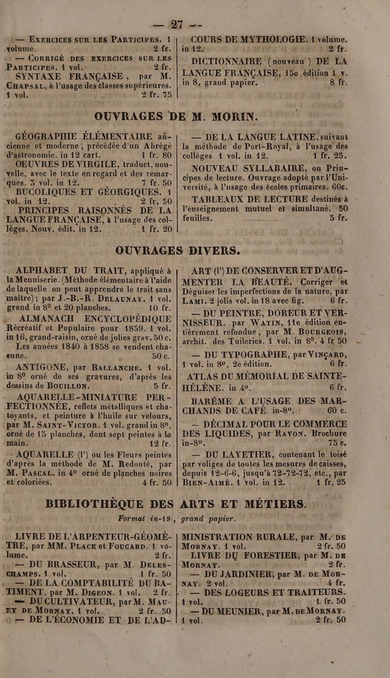 volume. Dr. — CORRIGÉ DES EXERCICES SUR LES PARTICIPES. À vol.’ 2 fr SYNTAXE FRANÇAISE , CHAPsAL, à l’usage des classes supérieures. 4 vol. , 2MreS COURS DE MSEHOROGIE: 1 volume. in 42. 2 fr. DICTIONNAIRE ( nouveau ) DE LA in 8, graud papier. 8 fr. GÉOGRAPHIE ÉLÉMENTAIRE aù- cienne et moderne, précédée d'un Abrégé ‘d'astronomie. in 42 cart. À fr. 80 OEUVRES DE VIRGILE, traduct. nou- velle, avec le texte en regard et des remar- ques. 3 vol. in 12. 7 fr. 50 BUCOLIQUES ET GÉORGIQUES. 1 vol. in 12. 2 fr, 50 PRINCIPES RAISONNÉS DE LA LANGUE FRANÇAISE, à l’usage des col- ge: Nouv. édit. in 12. 4 fr. 20 — DE LA LANGUE LATINE, suivant la méthode de Port-Royal, à l’usage des 4 fr. 25. NOUVEAU SYLLABAIRE, ou Prin- cipes de lecture. Ouvrage adopté par lUni- versité, à l’usage des écoles primaires. 60c. TABLEAUX DE LECTURE destinés à l’enseignement mutuel et simultané.’ 50 feuilles. 5 fr. ALPHABET DU TRAIT, appliqué à a Menuiserie. (Méthode élémentaire à l'aide de laquelle on ‘peut apprendre le trait sans maître); par J.-B.-R. DELAUNAY. 1 vol. grand in 80 et 20 planches. 10 fr. ; ALMANACH ENCYCLOPÉDIQUE Récréatif et Populaire pour 1859. 1 vol. in 16, grand-raisin, orné de jolies grav. 50 c. Les années 1840 à 1358 se vendent cha- eune. 50 c. ANTIGONE, par BALLANCHE. 4 vol. in 80 orné de ses gravures, d'après les _dessins de BOUILLON. 5 fr. AQUARELLE-MINIATURE PER - FECTIONNÉE, reflets métalliques et cha- toyants, et peinture à l’huile sur velours, orné de 15 planches, dont sept peintes à la “main. 12 fr. \ AQUARELLE (l’) ou les Fleurs peintes d’après la méthode de M. Redouté, par M. PAscaL. in 4° orné de planches noires et coloriées. 4 fr. 50 BIBLIOTHÈQUE DES LIVRE DE L’ARPENTEUR-GÉOMÉ- TRE, par MM. PLACE et FoucARD. 1 v6- lume. difr. .— DU BRASSEUR, par M. DELes- CHAMPS. 1 vol. aifr.250! :..— DE LA COMPTABILITÉ DU BA- .TIMENT, par M. Digeon. 1 vol. 2fr. .— DUCULTIVATEUR, par M. Mau- .MY DE Monrnay. 1 vol. 2 fr. 50 :+— DE L'ÉCONOMIE ET DE L’AD- ART (l) DE CONSERVER ET D'AUG- MENTER LA BEAUTÉ. Corriger et Déguiser les imperfections de la nature, par Lami.2 jolis vol. in 18 avec fig. 6 fr. — DU PEINTRE, DOREUR ET VER- NISSEUR, par WATIN, 11e édition en- tièrement refondue, par M. BOURGEOIS, archit. des Tuileries. 4 vol. in 89. 4 fr 50 — DU TYPOGRAPHE, par VINÇARD, 4 vol. in $0, 2%e édition. 6 fr. ATLAS DU MÉMORIAL DE SAINTE- HÉLÈNE. in 4. 6fr. BARÊME A L'USAGE DES MAR- CHANDS DE CAFÉ. in-80, 60 c. — DÉCIMAL POUR LE COMMERCE DES LIQUIDES, par RAvon, Brochure in-80. 75 ce. — DU LAYETIER, contenant le toisé par voliges de toutes les mesures de caisses, depuis 19- 6-6, jusqu a 72-72-79, etc., par A fr, 25 grand papier. MINISTRATION RURALE, par M-0DE Morway. 1 vol. 2 fr. 50 LIVRE DU PORN par M.DE MoORNAY. 2 fr. — DU JARDINIER, par M. DE Mon. NAY. 2 vol. 4 fr. 1 vol. 1 fr. 50 — DU MEUNIER, par M. REMOnNRg 1 vol. 2 fr. 50