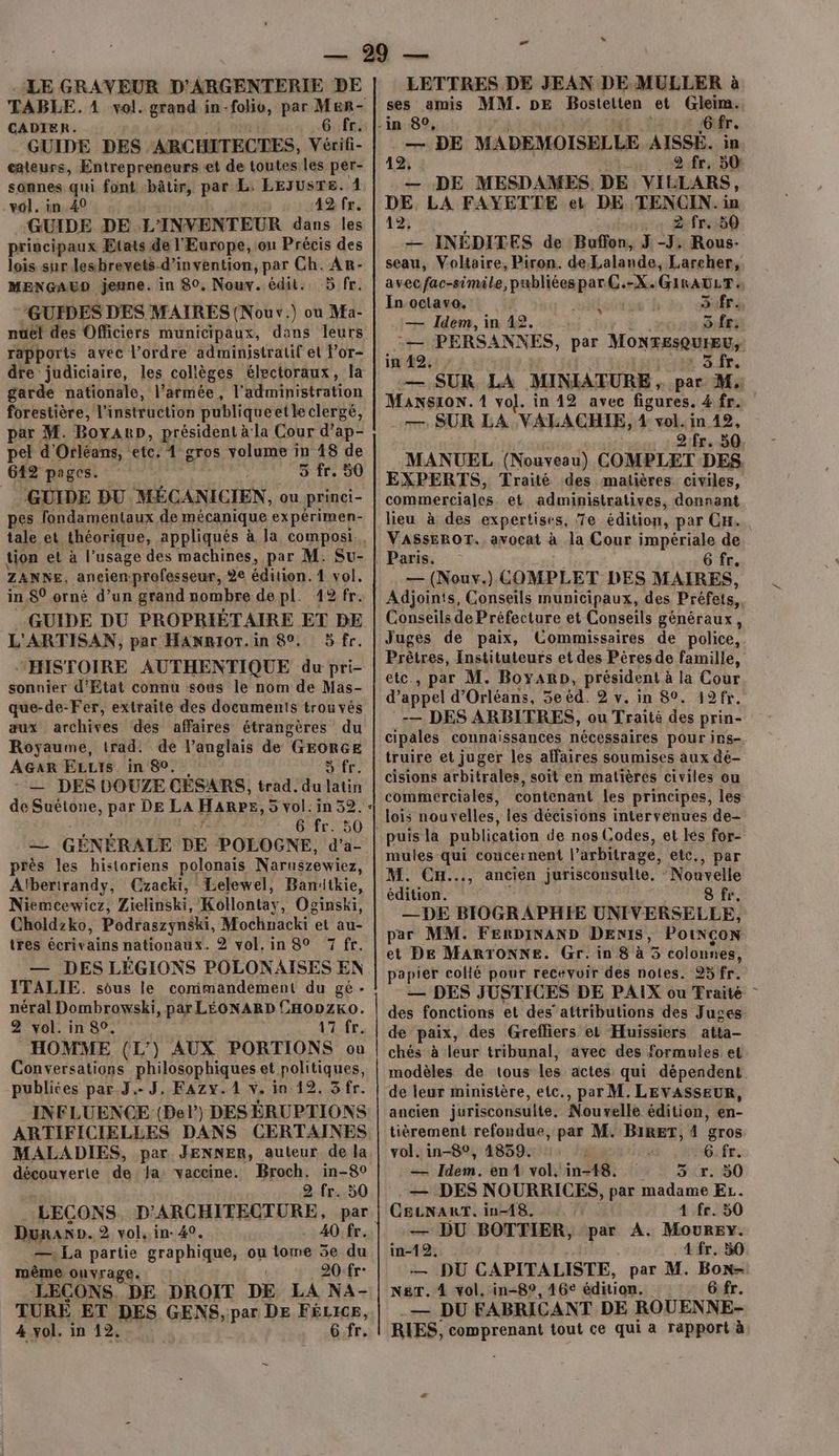 LE GRAVEUR D'ARGENTERIE DE TABLE. 4 vol. grand in-folio, par Mer- CADIER. 6 fr. GUIDE DES ARCHITECTES, Vécif eateurs, Entrepreneurs et de toutes les per- sonnes qui font «bâtir, par L. LEJUSTE. 1 vol. in 40 42 fr. GUIDE DE L'INVENTEUR dans les principaux Etats de l'Europe, on Précis des lois sur lesbrevets-d’invention, par Ch. Ar- MENGAUD jeune. in 80. Nouw. édit. 5 fr. “GUIDES DES MAIRES (Nouv.) ou Ma- nuel des Officiers municipaux, dans leurs rapports avec l’ordre administratif et l’or- dre judiciaire, les collèges électoraux, la garde nationale, l’armée, f'administration forestière, l'instruction publiqueetle clergé, par M. Boyanp, président à la Cour d’ap- pel d'Orléans, etc. 1 gros volume in 18 de 642 pages. 5 fr. 50 GUIDE DU MÉCANICIEN, ou princi- pes fondamentaux de mécanique ex périmen- tale et théorique, appliqués à la compos. tion et à l’usage des machines, par M. Su- ZANKNE, ancienprofesseur, 2e édition. 4 vol. in.8° orné d’un grand nombre de pl. 12 fr. GUIDE DU PROPRIÉTAIRE ET BE L'ARTISAN, par HaNRioT.in 80. 5 fr. HISTOIRE AUTHENTIQUE du pri- sonnier d'Etat connu sous le nom de Mas- que-de-Fer, extraite des documents trouvés aux archives des affaires étrangères du Royaume, trad: de l’anglais de GEORGE AGaR ELLIS. in 80. dr. : — DES DOUZE CESARS, trad. du latin de Suétone, par DE La HaRpr, 5 vol. in 32. « 6 fr. 50 2 GÉNÉRALE DE POLOGNE, d'’a- près les historiens polonais Naruszewiez, Aïbertrandy, Czacki, Lelewel, Banitkie, Niemcewiez, Zielinski, Kollontay, Ocinski, Choldzko, Podraszynski, Mochnacki et au- tres écrivains nationaux. 2 vol.in 80 7 fr. — DES LÉGIONS POLONAISES EN ITALIE. sous le commandement du gé - néral Dombrowski, par LÉONARD CHODZKO. | 2 vol. in 80. 17 fr. HOMME (L') AUX PORTIONS où | Conversations philosophiques et politiques, publites par. J.. J, KFAZy. 1 v. in 12. 3fr. INFLUENCE (Bel) DES ERUPTIONS ARTIFICIELLES DANS CERTAINES MALADIES, par JENNER, auteur de la découverte de fa vaccine. Broch, in-80 2 fr. 50 LECONS D'ARCHITECTURE, par. Duranp. 2 vol, in- 40. 40 fr. —\ La partie graphique, ou tome 3e du même ouvrage. 20:fr- LEÇONS, DE DROIT DE LA NA- TURE ET DES GENS, par DE FÉLICE, 4 vol. in 12, 6 fr. # “ LETTRES DE JEAN DE MULLER à ses amis MM. DE Bosteiten et Gleim. -in 80, 6 F — DE MADEMOISELLE AISSÉ. 12, 2 fr. sûr — DE MESDAMES DE VILLARS, DE LA FAYETTE et DE TENCIN. M 12, . 2 fr. 80 — INÉDITES de Buffon, J -J. Rous- seau, Voltaire, Piron. de Lalande, Larcher, avecfac-simile, publiéespar C.-X. GIRAÜLT. In octave. { KA 2 — Idem, in 42. 3 fr, L— PERS ANKNES, par MONTESQUIEU, in 492, Sfr. — SUR LA MINIATURE , par M. Mansion. 1 vol. in 42 avec figures. 4 fr. | 2 fr. 50 MANUEL (Nouveau) COMPLET DES. EXPERTS, Traité des matières civiles, commerciales et administratives, donnant lieu à des expertisns, 7e édition, par CH. VASSEROT., avocat à la Cour impériale de 6 fr. — (Nouv.) COMPLET DES MAIRES, Adjoints, Conseils municipaux, des Préfets, Conseils de Préfecture et Conseils généraux, Juges de paix, Commissaires de police, Prêtres, Instituteurs et des Pèresde famille, etc, par M. Boyarp, président à la Cour d’appel d'Orléans, 3e éd. 2 v. in 8°. 12fr. -— DES ARBITRES, ou Traité des prin- cipales connaissances nécessaires pour irs- truire et juger les affaires soumises aux dé- cisions arbitrales, soit en matières civiles ou commerciales, contenant les principes, les lois nouvelles, les décisions intervenues de- puis la publication de nos Codes, et les for- mules qui concernent l’arbitrage, etc., par M. CH..., ancien jurisconsulte, Nouvelle édition. 8 fr. —DE BIOGRAPHIE UNIVERSELLE, par MM. FERDINAND DENIS, PotNÇON et DE MARTONNE. Gr. in 8 à 5 colonnes, papier collé pour recevoir des notes. 95 fr. — DES JUSTICES DE PAIX ou Traité des fonctions et des’ attributions des Juges de paix, des Grefliers el Huissiers atta- chés à leur tribunal, avec des formules et modèles de tous les actes qui dépendent de leur ministère, etc., par M. LEVASSEUR, ancien jurisconsulte, Nouvelle édition, en- tièrement refondue, par M. BIRET, 4 gros vol. in-8°, 4859. G.fr. — Idem. en vol, in-48. 5 r. 50 — DES NOURRICES, par madame EL. CELNART. inA8, 4 fr. 50 — DU BOTTIER, par A. Mourey. in-12. 4 fr. 50 — DU CAPITALISTE, par M. Bon- NeT. 4 vol. in-8°, 46° édition. G:fr. — DU FABRICANT DE ROUENNE- RIES, comprenant tout ce qui a rapport à