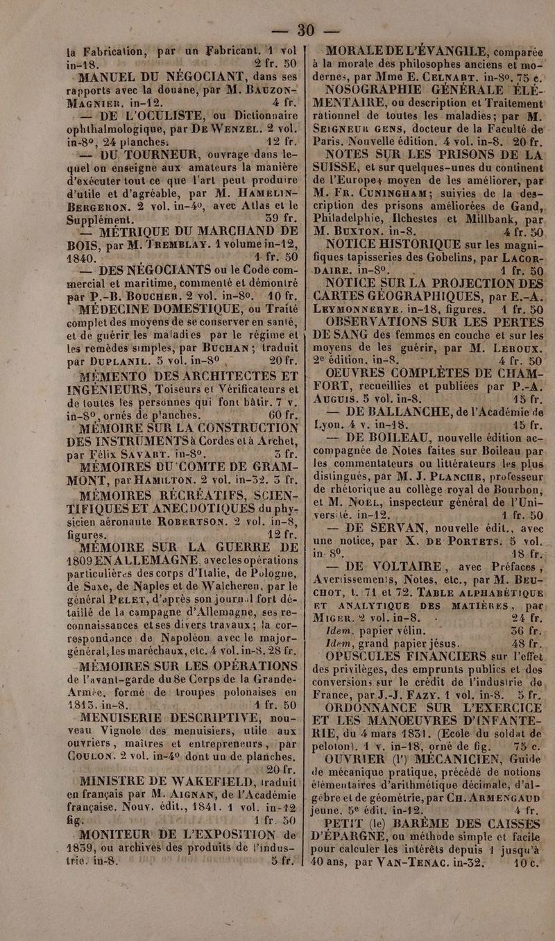 in-18. 2 fr. 50 - MANUEL DU NÉGOCIANT, dans ses rapports avec la douane, par M. BAUZON- MaGNier. in-12. 4 fr. — DE L'OCULISTE, ou Dictionnaire ophthalmologique, par DE WENZEL. 2 vol. in-8°, 24 planches: 49 fe. — DU, TOURNEUR, ouvrage “6 le- quel on enseigne aux amateurs la manière d'exécuter tout ce que l'art peut produire d’utile et d’agréable, par M. HAMELIN- BERGERON. ® vol. in-40, avec Atlas et le Supplément. 59 fr. — MÉTRIQUE DU MARCHAND DE BOIS, par M. TREMBLAY. 4 volume in-12, 1840. 4 fr. 50 _—_ DES NÉGOCIANTS ou le Code com- mercial et maritime, commenté et démontré ar P.-B. Boucer. 2 vol. in-80. 40 fr. MÉDECINE DOMESTIQUE, ou Traité complet des moyens de se conserver en santé, et de guérir les maladies par le régime el les remèdes simples, par BUCHAN; traduit par DuPLANIL. 5 vol. in-80 , 20 fr. MÉMENTO DES ARCHITECTES ET INGÉNIEURS, Toiseurs et Vérificateurs et de toutes les persénnes qui font bâtir. 7 v. in-80, ornés de p'anches. 60 fr. MÉMOIRE SUR LA CONSTRUCTION DES INSTRUMENTS à Cordes et à Archet, par Félix SAVART. in-8°, sfr. MÉMOIRES DU COMTE DE GRAM- MONT, par HAMILTON. 2 vol. in-52. 5 fr. MÉMOIRES RÉCRÉATIFS, SCIEN- TIFIQUES ET ANECDOTIQUES du phy- sicien aéronaute ROBERTSON. 2 vol. in-8, figures. 19 fr. MÉMOIRE SUR LA GUERRE DE 1809 EN A LLEMAGNE. avecles opérations particulières des corps d'Italie, de Pologne, de Saxe, de Naples et de Walcheren, par le général PELET, d’après son journ:l fort dé- taillé de la campagne d'Allemagne, ses re- connaissances etses divers travaux; la cor- respondance de Napoléon avec le major- général, Les maréchaux, etc. 4 vol. in-8.928 fr. MÉMOIRES SUR LES OPÉRATIONS de l'avant-garde du 8e Corps de la Grande- Armée, formé de troupes polonaises en 1813.in-8. A fr. 50 MENUISERIE DESCRIPTIVE, nou- veau Vignole des menuisiers, utile aux ouvriers ; maîtres et entrepreneurs, par GouLon. 2 vol. in-40 dont un de planches, 20 fr. MINISTRE DE WAKEFIELD, traduit en français par M. AIGNAN, de MA SAlémie française. Nouv. édit., 1841. 4 vol. in-12 fig. Atfr.-50 MONITEUR DE L'EXPOSITION de . 4839, ou archives des produits de l’indus- trie: in. 5 fr. à la morale des philosophes anciens et mo- dernes, par Mme E. CELNART. in-80, 75 e. NOSOGRAPHIE GÉNÉRALE ÉLÉ- MENTAIRE, ou description et Traitement rationnel de toutes les maladies; par M. SEIGNEUR GENS, docteur de la Faculté de Paris. Nouvelle édition. 4 vol. in-8. 20 fr. NOTES SUR LES PRISONS DE LA SUISSE, et sur quelques-unes du continent de l'Europe. moyen de les améliorer, par M. FR. CUNINGHAM ; suivies de la -des- cription des prisons améliorées de Gand,. Philadelphie, Jlchestes et Millbank, par M. BuxTon. in-8. A fr. 50 NOTICE HISTORIQUE sur les magni- fiques tapisseries des Gobelins, par LAcor- DAIRE. in-80, 4 fr. 50 NOTICE SUR LA PROJECTION DES CARTES GÉOGRAPHIQUES, par E.-A. LEYMONNERYE. in-18, figures. 1 fr. 50 OBSERVATIONS SUR LES PERTES DE SANG des femmes en couche et sur les moyens de les guérir, par M. Leroux. 4 fr. 50 OEUVRES COMPLÈTES DE CHAM- FORT, recueillies et publiées par P.-A. AvGuIS. 3 vol. in-8. 45 fr. — DE BALLANCHE, de l’Académie de Lyon. 4 v. in-18. Air tr. — DE BOILEAU, nouvelle édition ae- compagnée de Notes faites sur Boileau par les commentateurs ou littérateurs les plus distingués, par M. J. PLANCHE, professeur de rhétorique au collège royal de Bourbon, et M. Noë, inspecteur général de l’Uni- versilé. in-12, , .. 1 fr. 50 — DE SERVAN, nouvelle édit., avec une notice, par X. DE PORTETS. 5 vol. in: 80, A8;:frz — DE VOLTAIRE, avec Préfaces , Avertissements, Notes, etc., par M. BEu- CHOT, t. 71 et 72. TABLE ALPHABÉTIQUE ET ANALYTIQUE DES MATIÈRES, Par: Macen. ®? vol.in-8. 24 fr. Idem, papier vélin. 36 fr. Idem, grand papier jésus. 48 fr. OPESCULES FINANCIERS sur l'effet des privilèges, des emprunts publics et des conversions sur le crédit de l’industrie de France, par.J.-J. FAzy. 1 vol. in-8. 5 fr. ORDONNANCE SUR L'EXERCICE ET LES MANOEUVRES D’INFANTE- RIE, du 4 mars 1831. (Ecole du soldat de peloton). 4 v. in-18, orné de fig. 75e. OUVRIER (l) MÉCANICIEN, Guide de mécanique pratique, précédé de notions élémentaires d’arithmétique décimale, d’al- gêbre et de géométrie, par CH. ARMENGAUD jeune. 5e édit. in-12. 4 fr. PETIT (le) BARÈME DES CAISSES D'ÉPARGNE, ou méthode simple et facile pour calculer les intérêts depuis 1 jusqu’à 40 ans, par VAN-TENAC. in-32. 10€