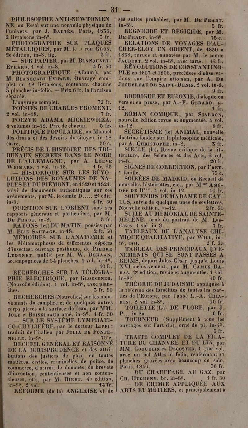 LL: PHILOSOPHIE ANTI-NE W TONJEN NE, ou Essai sur une nouvelle physique de Punivers, par J. BauTÉs. Paris, 1855, 2 livraisons in-80. DUT « PHOTOGRAPHIE SUR PLAQUES MÉTALLIQUES, par M. le » ron Gros, 2e édition, in-8. fig. MU D or. — SUR PAPIER, par M. BLANQUART- - Evrano. 4 vol. in-8. 4 fr. 50 ‘PHOTOGRAPHIQUE (Album), par M. BLanquaRT-Evi#arD. Ouvrage com- plet en 12 livraisons, contenant chacune 5 planches in-folio. — Prix 6 fr. la livraison séparée. L'ouvrage complet. 12Tr POÉSIES DE CHARLES FROMENT 2.vol. in-18;: : 7 fr. _POEZYE ADAMA MICKIEWICZA. 4 volumes in-12. Prix de chacun. 5 frs POLITIQUE POPULAIRE, ou Manuel dés droits et des devoirs du citoyen. in-18 carré., 50 c. PRECIS DE L'HISTOIRE DES TRI- BUNAUX SECRETS DANS LE NORD DE L'ALLEMAGNE, par AÀ.-LoEveE WEIMaRs. 1 vol. in-18. 1: f6225 — HISTORIQUE SUR LES RÉVO- LUTIONS DES ROYAUMES DE NA- PLES ET DU PIÉMONT, en 1820 et 1821, suivi de documents authentiques sur ces RE par M. le comte D... 28 édit. in-8 4 fr. 50 QUESTION SUR L'ORIENT sous ses rapports généraux et particuliers, par M. DE PRADT. in-£. O'FE: RAYONS (les) DU MATIN, poésies par M. Eure SAuva6Gs. in-18. 2 fr. 50 MÉMOIRES SUR L'ANATOMIE et les Métamorphoses de différentes espèces d’insectes; ouvrage posthume, de PIERRE LYONNET, publié par M. W. DEHAAN, accompagnées de 54 planches, 4 vol. in-40, | 40 fr. RECHERCHES SUR LA TÉLÉGRA- PHIE ÉLECTRIQUE, par GLOESENER. (Nouveile édition), 1 vol. in-8°, avec pres ches, 3 fr. RECHERCHES (Nouvelles) sur les mou- vements du camphre et de quelques autres corps placés à la surface de l'eau, par MM. Joy et BoISGIRAUD aîné. in-80. 4 fr. 50 — SUR LE SYSTÈME LYMPHATI- CO-CHYLIFÈRE, par le docteur Lippi; traduit de l'italien par JULIA DE FoNTE- NELLE. in-8°. 15e. RECUEIL GÉNÉRAL ET RAISONNÉ DE LA JURISPRUDENCE et des attri- butions des justices de paix, en toutes matières, civiles, cr'minelles, de police, de commerce, d'octroi, de douanes, de brevets d'invention, contentieuses ét non conten- tieuses, etc. par ? M. BIRET. Las édition, in=$0, 2 ETIR AATE RÉFORME (de la) ANGLAISE et de om, DU 2 ses suites probables, par M. De Prapr. in-50, 5 fr. REGNICIDE ET RÉGICIDE, par M. DE PRADT. in-80. n 5e RELATIONS DE VOYAGES D’AU- CHER-ELOY EN ORIENT, de 1830 à 1858, revues et annotées par M. le comte JAUBERT. 2 vol. in-80, avec cärte. à 49 fr. RÉVOLUTIONS DE CONSTANTINO- PLE en 1807 et1808, précédées d’observa- tions sur l'empire ottoman, par A. DE JUCHÈREAU DE SAINT- Denis. 2 vol. in-8. 9 fr; RODRIGUE ET EUDOXIE dialogue en vers el en prose, par À.-F. GERARD. in- 42. 4 fr; ROMAN COMIQUE, par ScaRRoNw, nouvelle édition revue et augmentée. 4 vol. in-12. 8 fr. SECRÉTISME (le) ANIMAL. nouvelle. doctrine fondée sur la philosophie médicale, par À. CHRISTOPHE. in-8. a. fr. SIECLE (le), Revue critique de la lit-, térature, des Sciences et des Arts, 2 vol. in-8. 20 fr. SIGNES DE CORRECTION, par FREY. 4 feuille. 15 e. SOIRÉES DE MADRID, ou Recueil de nouvelles histoirettes, elc., par Mme AME- DÈE DE B°’*. 4 vol. in-19. 10 fr. SOUVENIRS BE MADAME DE CAY- LUS, suivis de quelques unes de seslettres. Nouvelle édition, in-12. 2.fr. 50. SUITE AU MÉMORIAL DE SAINTE- HÉLÈNE, orné du portrait de M. Las- Cases. 1 vol. in-8. 7 fr. TABLEAUX DE L'ANALYSE CHI- MIQUE QUALITATIVE, par WiLz, in- S0, cart. GAME TABLEAU DES PRINCIPAUX ÉVÉ- NEMENTS QUISE SONT PASSÉS A. REIMS, depuis Jules-César jusqu’à Louis XVI inclusivement, par M. Camus-DaA- RAS. 2e édition, revue et augmentée. 1 vol. in-8°, È 40 fr. THÉORIE DU JUDAISME appliquée à la réforme des Israélites de toutes les par- ties de l’Europe, par l'abbé L.-A. CHra-, RINI. 2 vol. in-80. 40 fr. TOILETTE (La) DE FLORE, par J. P... in-So. 6 fr. TOURNEUR (Supplément à tous les ouvrages sur l’art du), ornè de pl. in-40. > fr. TRAITÉ COMPLET DE LA FILA- MM. CoqueLiN et DECosTER. 4 gros vol. avec un bel Atlas in-folio, Fenferiwant 37 planches gravées avec beaucoup de soin, Paris, 1846. 36 fr. — DU CHAUFFAGE AU GAZ, par Cu. HUGUENY, br. in-89. 4 fr. 50 — DE CHIMIE APPLIQUÉE AUX ARTS ET MÉTIERS, et principalement à
