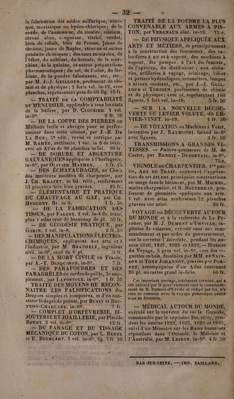 la fabrication dés acides sulfurique, nitri- que, muriatique ou hydro-chlorique; de la soude, de l’ammoniac, du cinabre, minium, céruse. alun, cuperose,. vitriol, verdet, bleu: de cobalt, bleu dé Prusse, jaune de chrôme, jaune. ‘de Naples, stéarine etautres produits chimiques ; deseaux minérales, de l’éther, du sublimé, du kermès, de la mor- phine, de la quinine, et autres préparations pharmaceutiques ; du sel, de l’acier, du fer- blanc, de la poudre fulminante, etc., etc., par M. J.-J. GuiLLoUD, professeur de chi- mie et de physique ; forts vol. in-12, avec PRE représentant près de 60 fig. 10 fr. __ TRAITÉ pe LA COMPTABILITÉ pu MENUISIER, applicable à tous les états de la bâtisse, par D. CLOUSIER. 1 vol. in-80, | 2Er. 50 — DE LA COUPE DES PIERRES ou Méthode facile et abrégée pour se perfec- tionner dans cette science, par J.-B. DE LA RoE; 5° édit., revue et corrigée par M. RAMEE, architecte. 1 vol. in 8 de texte, avec un Atlas de 98 planches in fol. 920 fr. — DE DORURE ET ARGENTURE GALVANIQUES appliquées à l’horlogerie, in-80, par OLIVIER MATHEY. 176.25 — DES ÉCHAFAUDAGES, ou Choix des meilleurs modèles de. charpentes, par J. Cu. KRagFr. in fol. relié, renfermant 51 pianchies très bièn gravées. — ÉLÉMENTAIRE ET PRATIQUE DU CHAUFFAGE AU GAZ, par CH. HuGUENY. Br. in 8. 10 li lé D ‘DE LA FABRICATION LES TISSUS, per FaLcor. 2 vol. in-% de texte, plus 1 ailas orné de beaucoup de pl. 59 fr. :— DE GÉODÉSIE PRATIQUE, par GoriN. 1 vol. in-8. 2 11.50 — DES MANIPULATIONS ÉLECTRO- CHIMIQUES, appliquées aux arts et à l'industrie, par M. BRANDELY, ingénieur civil. in-80, orué de 6 pl. 5 tr. DE LA MORT CIVI LE en France, pur A.-T. DESQUIRON. in-8°. Tir. — DES PARAFOUDRES ET DES PARAGRÉLES en cordes de paille, 5e sup- plément , par LAPOSTOLE. in-80, 1 fr. 50 TRAITÉ DES MOYENS DE RECON- NAITRE LES FALSIFICATIONS des Drogues simples et composées, et d’en con- stater le degré de pureté, par Bussy et Bou- TRON-CHARLARD. in-80, 71h — COMPLET D'ORFÉÈVRERIE, BI- JOUTERIE ET JOAILLERIE, par Placide BOUET. 2 vol. in-80, 42 fr. — DU PARAGE ET DU TISSAGE MÉCANIQUE DU COTON, par L. BEDEL — TRAITÉ DE LA POUDRE LA PLUS CONVENABLE AUX ARMES À PIS- TON, par VERGNAUD aîné. in-18. 73 c. — DE PHYSIQUE APPLIQUÉE AUX ARTS ET MÉTIERS, et principatement | lorifères à air et à vapeur, des machines à vapeur, des pompes, à l'art du fumiste ; de l’opticien, du distillateur ; aux. sèche- ries, arlilleries à vapeur, éclairage, bélier et presses hydrauliques, aréomètres, lampes à niveau constant, ‘etc., LOUD et TERRIEN, professeurs de chimie et de physique; avec pl. rente 160 figures. 4 fort. vol. in-18. 3 fr. 50 .— SUR LA NOUVELLE. DÉCOU- VERTE DU LEVIER VOLUTE, dit LE- VIER-VINET. in-18. . Die 50*. avec figures, 4. fr) TESSES. — Paliers-graisseurs de M. de Coster, par BENOIT - DurORTAIL. in-80, TT86, “VIGNOLE nu CHARPENTIER. 4re par- tie, ART DO TRAIT; contenant l’appliea- 2. en usage dans le bâtiment, par M. MicHeL, maître charpentier, et M. BOUTEREAU, pro- fesseur de géométrie appliquée aux arts. 1 vol. avec atlas renfermant 72 planches gravées sur acier. 20 fr. VOYAGE ne DÉCOUVERTE AUTOUR DU MONDE et à la recherche de La Pé- rouse, par M. DumMonr L’URViLLE, ca- mandement et par ordre du gouvernement, snr la corvette l’Astrolæbe, pendant les an- nées 1826, 1827, 18928 ét 1829, — Histoire du Voyage, 5 gros vol. in-89, svec des vi- gnettes en bois, dessinées par MM. nESAIN- son et Tony JOHANNOT, gravées par POR- RET, accompagnées d'un Atlas contenant 20 pl. oucartes grand in-folio. 60 fr. Cet important ouvrage, totalement terminé, qui a été exécuté par le gouvernement sous le commande- ment de M. Dumont-d’Urville et rédigé par li, n’a: rien de commun-avec le voyage pittoresque publié sous sa direction, me MÉDICAL AUTOUR DU MONDE, exécuté sur la corvette du roi la Coquille, commandée par le capitaine Dujerrey, pen- dant les années 1822, 1825, 182% et 1823, suivi d’un Mémoire sur-les Races humaines l'Australie, par M. Lesson. in-80, 4 fr. 50 BAR -SUR:-SEINE.