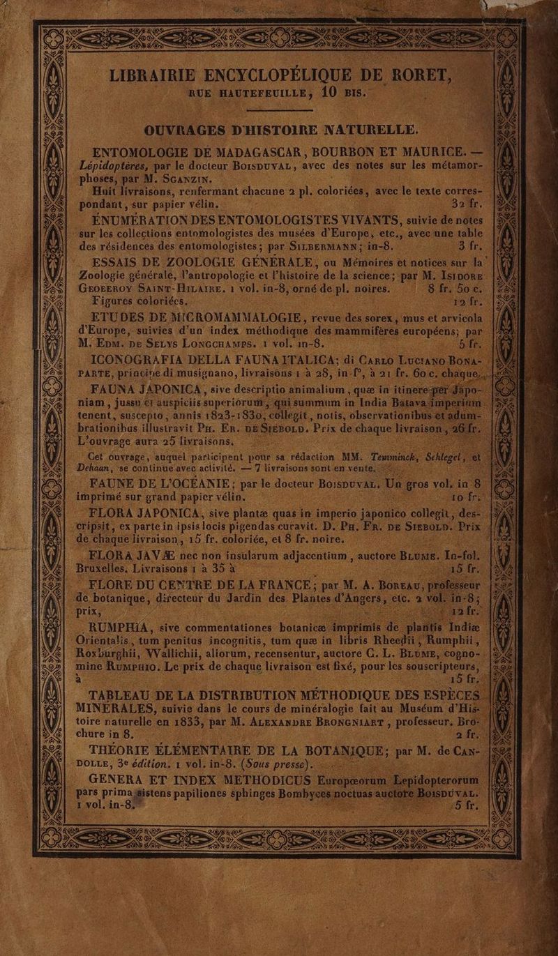 | ENTOMOLOGIE 1 DE MADAGASCAR BOURBON | ET MAURICE. — Fa Lnidnien par le docteur BorsDUVAL, avec des notes sur. les métamor- | phoses, par M. SGanzin. : rend HS Huit livraisons, renfermant chacune. 2 pl. coloris, avec je texte corres | \ pondant, sur papier vélin.. LUS TAN hs ÉNUMÉRATION DES ENTOMOLOGISTES VIVANTS, suivie e denûtes sur les collections entomologistes des musées d'Europe, C, avec une mie | des résidences des entomologistes ; par SILBERMANN; in- Di CPE ESSAIS DE ZOOLOGIE GÉNÉRALE, ou Mémoires et notices. sur 4° ; Zoologie générale, Vantropologie et l’histoire de la science; par M. Isinore GEOEEROY SAINT- Hivame, 1 | vol. i in- 8, a L. noires. fre 5o c. . Figores coloriées, | ‘à ofr. ETUDES DE MiC ROMAMMALOGIE , revue des sorex, 1 d'Europe, suivies d’un index méthodique des mammifé : M. Epm. pe SELys Lonccnames. 1 vol. in- -8.. ICONOGRAFIA DELLA FAUNA. PARTÉ, june à di, on Re J | niam, , jusso 61 auspicits superioru |: tenent; suscepto, annis 1823- 1836 Get Ouvrage, auquel participent pour sa ton MM. . FLORE DU CENTRE DE L. FRANCE de. ns e dir fecteur d d . Jardin des. PL tr tum 1 incognitis, {um que in Roxburghii, NVallichii, aliorum, récensentur, auctore G.L.: mine Rumpuio, Le . de chaque livraison est fixé, pour les souscripteurs, k è 45 fr TABLEAU DE 14 DISTRIBUTION MÉTHODIQUE. DES ESPÈCE MINERALES, suivie dans le cours de minéralogie fait au Muséum d'Hi toire ratnrelle en 1833, par M. ‘ALEXANDRE BRONGNIART ; ; pren B chure in 8, Fe | a ‘ THÉORIE ÉLÉMENTAIRE DE LA B TANIQ E: : DOLLE, 3e édition. 1 vol. in-8. (Sous presse). GENERA ET INDEX METHODICUS «pars ns PE de Bomb ci vi, vol. à in-8 RS