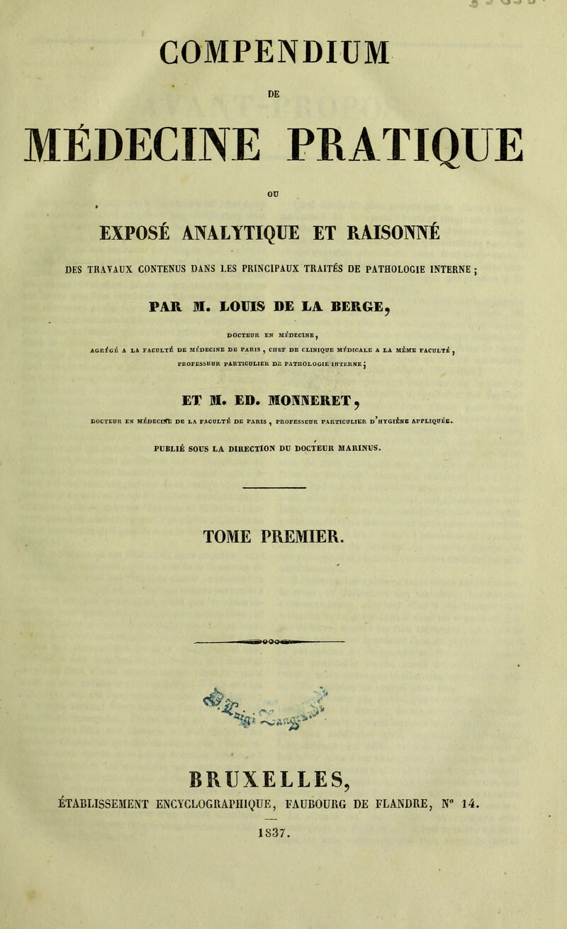 MÉDECINE PRATIQUE EXPOSÉ ANALYTIQUE ET RAISONNÉ DES TRAVAUX CONTENUS DANS 1.ES PRINCIPAUX TRAITÉS DE PATHOLOGIE INTERNE ; PAR M. LOUIS DE LA BERGE, DOCTEUR EN MÉDECINE, AGRÉGÉ A LA FACULTÉ DE MEDECINE DE PARIS , CHEF DE CLINIQUE MÉDICALE A LA MEME FACULTÉ , PROFESSEUR PARTICULIER DE PATHOLOGIE INTERNE J ET JM. ED. MOANERET, DOCTEUR EN MÉDECnfE DE LA FACULTÉ DE PARIS , PROFESSEUR PARTICULIER d’iIYGIÉNB APPLIQUÉE. PUBLIÉ SOUS LA DIRECTION DU DOCTEUR MARINUS. TOME PREMIER. *6 - r • BRUXELLES, ÉTABLISSEMENT ENCYCLQGRATH1QUE, FAUBOURG DE FLANDRE, N° 14. 1837.