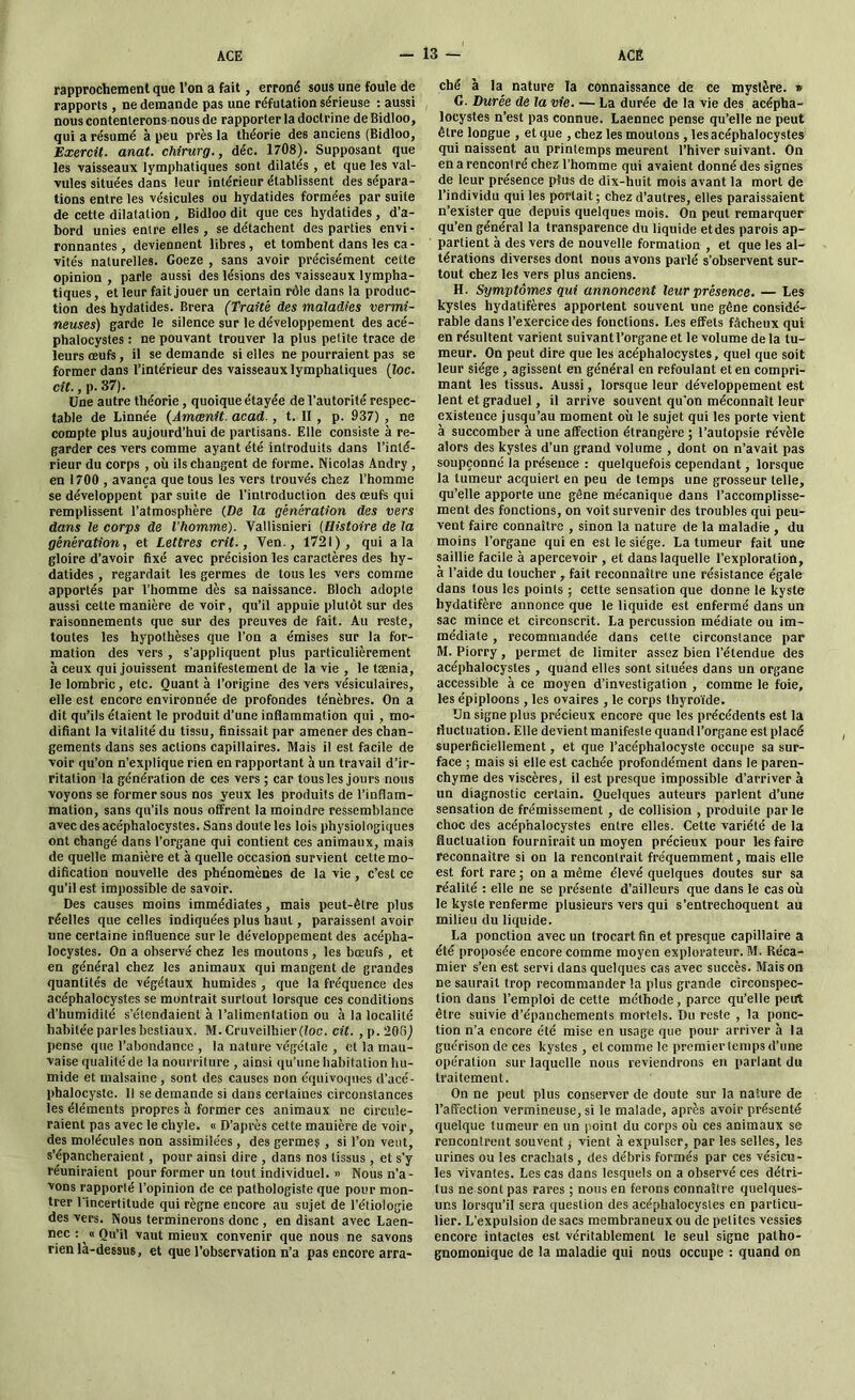 rapprochement que l’on a fait, erroné sous une foule de rapports , ne demande pas une réfutation sérieuse : aussi nous contenterons-nous de rapporter la doctrine de Bidloo, qui a résumé à peu près la théorie des anciens (Bidloo, Exercit. anat. chirurg., déc. 1708). Supposant que les vaisseaux lymphatiques sont dilatés , et que les val- vules situées dans leur intérieur établissent des sépara- tions entre les vésicules ou hydatides formées par suite de cette dilatation , Bidloo dit que ces hydatides , d’a- bord unies entre elles , se détachent des parties envi- Tonnantes, deviennent libres, et tombent dans les ca- vités naturelles. Goeze , sans avoir précisément cette opinion, parle aussi des lésions des vaisseaux lympha- tiques, et leur fait jouer un certain rôle dans la produc- tion des hydatides. Brera (Traité des maladies vermi- neuses) garde le silence sur le développement des acé- phalocystes : ne pouvant trouver la plus petite trace de leurs œufs, il se demande si elles ne pourraient pas se former dans l’intérieur des vaisseaux lymphatiques (loc. cit., p. 37). Une autre théorie , quoique étayée de l’autorité respec- table de Linnée (Amœnit. acad., t. II , p. 937) , ne compte plus aujourd’hui de partisans. Elle consiste à re- garder ces vers comme ayant été introduits dans l’inté- rieur du corps , où ils changent de forme. Nicolas Andry , en 1700 , avança que tous les vers trouvés chez l’homme se développent par suite de l’introduction des œufs qui remplissent l’atmosphère (De la génération des vers dans le corps de l’homme). Vallisnieri (Histoire de la génération, et Lettres crit., Yen., 1721), qui a la gloire d’avoir fixé avec précision les caractères des hy- datides , regardait les germes de tous les vers comme apportés par l’homme dès sa naissance. Bloch adopte aussi cette manière de voir, qu’il appuie plutôt sur des raisonnements que sur des preuves de fait. Au reste, toutes les hypothèses que l’on a émises sur la for- mation des vers , s’appliquent plus particulièrement à ceux qui jouissent manifestement de la vie , le tænia, le lombric, etc. Quant à l’origine des vers vésiculaires, elle est encore environnée de profondes ténèbres. On a dit qu’ils étaient le produit d’une inflammation qui , mo- difiant la vitalité du tissu, finissait par amener des chan- gements dans ses actions capillaires. Mais il est facile de voir qu’on n’explique rien en rapportant à un travail d’ir- ritation la génération de ces vers ; car tous les jours nous voyons se former sous nos yeux les produits de l’inflam- mation, sans qu’ils nous offrent la moindre ressemblance avec des acéphalocystes. Sans doute les lois physiologiques ont changé dans l’organe qui contient ces animaux, mais de quelle manière et à quelle occasion survient celte mo- dification nouvelle des phénomènes de la vie, c’est ce qu’il est impossible de savoir. Des causes moins immédiates, mais peut-être plus réelles que celles indiquées plus haut, paraissent avoir une certaine influence sur le développement des acépha- locystes. On a observé chez les moutons , les bœufs , et en général chez les animaux qui mangent de grandes quantités de végétaux humides , que la fréquence des acéphalocystes se montrait surtout lorsque ces conditions d’humidité s’étendaient à l’alimentation ou à la localité habitée parles bestiaux. M. Cruveilhier (loc. cit. , p. 206) pense que l’abondance , la nature végétale , et la mau- vaise qualité de la nourriture , ainsi qu’une habitation hu- mide et malsaine , sont des causes non équivoques d’acé- phalocyste. Il se demande si dans certaines circonstances les éléments propres à former ces animaux ne circule- raient pas avec le chyle. « D’après cette manière de voir, des molécules non assimilées , des germes , si l’on veut, s’épancheraient, pour ainsi dire , dans nos tissus , et s’y réuniraient pour former un tout individuel. » Nous n’a- vons rapporté l’opinion de ce pathologiste que pour mon- trer l'incertitude qui règne encore au sujet de l’étiologie des vers. Nous terminerons donc , en disant avec Laen- nec : « Qu’il vaut mieux convenir que nous ne savons rien là-dessus, et que l’observation n’a pas encore arra- ché à la nature la connaissance de ce mystère. » G. Durée de la vie. — La durée de la vie des acépha- locystes n’est pas connue. Laennec pense qu’elle ne peut être longue , et que , chez les moulons , les acéphalocystes qui naissent au printemps meurent l’hiver suivant. On en a rencontré chez l’homme qui avaient donné des signes de leur présence plus de dix-huit mois avant la mort de l’individu qui les portait; chez d’autres, elles paraissaient n’exister que depuis quelques mois. On peut remarquer qu’en général la transparence du liquide et des parois ap- partient à des vers de nouvelle formation , et que les al- térations diverses dont nous avons parlé s’observent sur- tout chez les vers plus anciens. H. Symptômes qui annoncent leur présence. — Les kystes hydalifères apportent souvent une gêne considé- rable dans l’exercice des fonctions. Les effets fâcheux qui en résultent varient suivantl’organe et le volume de la tu- meur. On peut dire que les acéphalocystes, quel que soit leur siège , agissent en général en refoulant et en compri- mant les tissus. Aussi, lorsque leur développement est lent et graduel, il arrive souvent qu’on méconnaît leur existence jusqu’au moment où le sujet qui les porte vient à succomber à une affection étrangère ; l’autopsie révèle alors des kystes d’un grand volume , dont on n’avait pas soupçonné la présence : quelquefois cependant, lorsque la tumeur acquiert en peu de temps une grosseur telle, qu’elle apporte une gène mécanique dans l’accomplisse- ment des fonctions, on voit survenir des troubles qui peu- vent faire connaître , sinon la nature de la maladie , du moins l’organe qui en est le siège. La tumeur fait une saillie facile à apercevoir , et dans laquelle l’exploration, à l’aide du loucher , fait reconnaître une résistance égale dans tous les points ; cette sensation que donne le kyste bydatifère annonce que le liquide est enfermé dans un sac mince et circonscrit. La percussion médiate ou im- médiate , recommandée dans cette circonstance par M. Piorry, permet de limiter assez bien l’étendue des acéphalocystes , quand elles sont situées dans un organe accessible à ce moyen d’investigation , comme le foie, les épiploons , les ovaires , le corps thyroïde. Un signe plus précieux encore que les précédents est la fluctuation. Elle devient manifeste quandl’organe est placé superficiellement, et que l’acéphalocyste occupe sa sur- face ; mais si elle est cachée profondément dans le paren- chyme des viscères, il est presque impossible d’arriver à un diagnostic certain. Quelques auteurs parlent d’une sensation de frémissement, de collision , produite par le choc des acéphalocystes entre elles. Cette variété de la fluctuation fournirait un moyen précieux pour les faire reconnaître si on la rencontrait fréquemment, mais elle est fort rare ; on a même élevé quelques doutes sur sa réalité : elle ne se présente d’ailleurs que dans le cas où le kyste renferme plusieurs vers qui s’entrechoquent au milieu du liquide. La ponction avec un trocart fin et presque capillaire a été proposée encore comme moyen explorateur. M. Réca- mier s’en est servi dans quelques cas avec succès. Maison ne saurait trop recommander la plus grande circonspec- tion dans l’emploi de cette méthode, parce qu’elle peut être suivie d’épanchements mortels. Du reste , la ponc- tion n’a encore été mise en usage que pour arriver à la guérison de ces kystes , et comme le premier temps d’une opération sur laquelle nous reviendrons en parlant du traitement. On ne peut plus conserver de doute sur la nature de l’affection vermineuse, si le malade, après avoir présenté quelque tumeur en un point du corps où ces animaux se rencontrent souvent, vient à expulser, par les selles, les urines ou les crachats , des débris formés par ces vésicu- les vivantes. Les cas dans lesquels on a observé ces détri- tus ne sont pas rares ; nous en ferons connaître quelques- uns lorsqu’il sera question des acéphalocystes en particu- lier. L’expulsion de sacs membraneux ou de petites vessies encore intactes est véritablement le seul signe patho- gnomonique de la maladie qui nous occupe : quand on