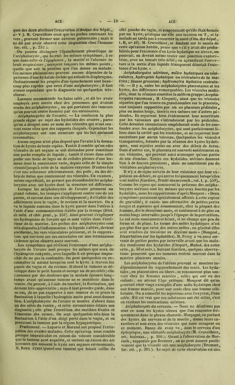 quel des deux attribuer l'excavation (Clinique des hôpit., nu V ). M. Cruveilhier croit que les poches contenant les vers , peuvent former une caverne pulmonaire ; mais il ne dit pas avoir observé cette disposition chez l’homme /oc. cit. , p. 252 ). On pourra distinguer l’épanchement pleurétique de l’acéphalocyste, qui fournit les mêmes symptômes, à ce que dans celle-ci l’égophonie , la matité et l’absence de bruit respiratoire , occupent toujours les mêmes points , quelle que soit la position que l’on donne au malade. Ces mêmes phénomènes peuvent encore dépendre de la présence d’une hydatide du foie qui refoule le diaphragme. Ordinairement les progrès d’un épanchement sont beau- coup plus rapides que ceux d’une acéphalocyste ; il faut avouer cependant que le diagnostic est quelquefois très- obscur. Laennec recommande les bains salés , et dit les avoir employés avec succès chez des personnes qui avaient rendu des acéphalocystes , ou qui portaient des tumeurs qu’on pouvait croire formées par ces entozoaires. Acéphalocystes de l’ovaire. — La confusion la plus grande règne au sujet des hydatides des ovaires, parce qu’on a désigné sous ce nom des vésicules qui n’ont sou- vent entre elles que des rapports éloignés. Cependant les acéphalocystes ont une structure qui les fait aisément reconnaître. Aucun organe n’est plus disposé que l’ovaire à la forma- tion de kystes de toute espèce. Tantôt il semble qu’un edes vésicules de cet organe se soit distendue pour constituer une poche remplie de liquide ; tantôt il existe dans cette poche une foule de loges ou de cellules pleines d’une hu- meur dont la consistance varie, depuis celle de la simple sérosité'jusqu’à celle de la matière crayeuse. D’autres fois c’est une substance athéromateuso, des poils, ou des dé- bris de fœtus que contiennent ces vésicules. Un examen , même superficiel, ne permet pas de confondre les acépha- locystes avec ces kystes dont la slructure est différente. Lorsque les acéphalocystes de l’ovaire prennent un grand volume, les trompes s’appliquent contre une de ses parois, et suivent dans son développement ; il s’établit des adhérences avec le vagin , le rectum et la malrice. On a vu le liquide contenu dans le kysle passer dans l’utérus à l’aide d’une communication établie parla trompe {Dict. de méd. et chir. prat., p. 256). Ainsi peuvent s’expliquer ces hydropisies de l’ovaire qui se sont vidées dans l’inté- rieur de la matrice. Les poches des acéphalocystes sont très-disposées à l’inflammation : leliquide s’altère, devient puriforme, les vers vésiculaires périssent, et la suppura- tion qui survient sur ces entrefaites est une terminaison fâcheuse qu’on observe assez souvent. Les symptômes qui révèlent l’existence d’une acépha- locyste de l’ovaire sont presque les mêmes que ceux de l’hydropisie enkystée, avec laquelle il est presque impos- sible de ne pas la confondre. On peut quelquefois en re- connaître la nature lorsqu’on sent le kyste à travers les parois du vagin et du rectum. D’abord la tumeur se dé- veloppe dans le petit bassin et occupe un de ses côtés ; elle s'annonce par des douleurs que la malade éprouve long- temps avant qu’aucune tumeur ne se manifeste dans le ventre. On perçoit, à l’aide du toucher, la fluctuation, qui devient très-appréciable ; mais il faut prendre garde, dans ce cas, de ne pas rapporter à une tumeur de ce genre la fluctuation à laquelle l’hydropisie ascite peut aussi donner lieu. L’acéphalocyste de l’ovaire se montre d’abord dans un des côtés du ventre , et celte circonstance éclaire son diagnostic ; elle gêne l’excrétion des matières fécales et l’émission des urines. On sent quelquefois très-bien la fluctuation à l’aide d’un doigt porté dans le vagin, et en percutant la tumeur par la région hypogastrique. Traitement. — Laporte et Morand ont proposé l’extir- pation des ovaires malades. Cette opération nous semble presque impraticable en raison du volume considérable que la tumeur peut acquérir, et surtout en raison des ad- hérences qui unissent le kyste aux organes environnants. M.Roux ayant lyouvé une tumeur qui faisait saillie du côté gauche du vagin, et soupçonnant qu’elle était formée par un kyste, pratiqua sur elle une incision en T , et la malade ne tarda pas à recouvrer la santé (Clin, des hôpit., t. II, n» 46). M. Cruveilhier, se fondant sur le succès de cette opération hardie, pense que « s’il y avait des proba- bilités pour l’existence d’un kyste hydatique ou séreux, on pourrait, on devrait même tenter une ponction explora- trice, avec un trocart très-délié; on agrandirait l’ouver- ture si la sortie d’un liquide transparent dénotait l’exis- tence d’un kyste. » Acéphalocystes utérines, môles hydatiques ou vési- culaires, hydropisie hydatique ou vésiculaire de la ma- trice; fausse grossesse; hydromelra hydatica vesicula- ris. — Il y a, entre les acéphalocystes placentaires et les kystes, des différences remarquables. Les vésicules multi- ples, dont la réunion constitue la môleen grappe (Acépha- locystes racemosa , II. Cloquet), ainsi que les vésicules séparées que l’on trouve en grand nombre sur le placenta, sont toujours supportées par un ou plusieurs pédicules , plus ou moins longs, insérés eux-mêmes sur d’autres pé- dicules. Us reçoivent bien évidemment leur nourriture par les vaisseaux qui s’introduisent par les pédicules. Cette dernière circonstance empêcherait seule de les con- fondre avec les acéphalocystes, qui sont parfaitement li- bres dans la cavité qui les renferme, et ne reçoivent leur nourriture par aucun vaisseau. Quelquefois les vésicules transparentes, formées par la réunion des kystes hydati- ques, sont rejetées seules ou avec des débris de fœtus. Dans d’autres cas, le placenta est converti entièrement en ces vésicules, qui peuvent aussi n’occuper qu’une partie de son étendue. Toutes ces hydatides utérines donnent lieu à de fausses grossesses , mais ne constituent pas de véritables acéphalocystes. Il n’y a de signe certain de leur existence que leur ex- pulsion au-dehors, ce qui arrive fréquemment lorsqu’elles sont isolées (Gardien, Traité desaccouch.,vo\. I, p. 559), Comme les signes qui annoncent la présence des acépha- locystes utérines sont les mêmes que ceux fournis par les hydatides, nous les rapporterons d’aprèsMougeol : « Deux symptômes paraissent spécialement affectés à cette espèce de gravidité; il existe une alternative de petites pertes rouges et aqueuses qui commencent, chez la plupart des femmes, dès le deuxième mois, et continuent à de plus ou moins longs intervalles jusqu’à l’époque de la parlurition. Le col reste constamment béant, et ne change que peu de forme et de place. Le terme des môles hydatiques n’est pas plus fixe que celui des autres môles ; en général elles sont rendues du troisième au dixième mois » (Mougeot, Dissertation sur les hydatides). M. Percy a vu aussi sur- venir de petites pertes par intervalle avant que les mala- des rendissent des hydatides (Chopart, ATalad. des voies urin., p. 50etsuiv.). Suivant Gardien, quelques observa- tions prouvent que ces tumeurs restent souvent dans la matrice plusieurs années. Les acéphalocystes de l’ulc'rus peuvent se montrer in- dépendamment du rapprochement des sexes. Les hyda- tides , ou placentaires ou libres , se rencontrent plus sou- vent chez les femmes mariées , celles qui ont eu des enfants, ou atteint l’âge critique. Mougeot dit qu’on pourrait citer vingt exemples d’une môle hydatique chez une femme mariée, pour une seule chez une femme céli- bataire. On a conseillé les injections avec l’oxycrat, l’eau salée. S’il est vrai que ces substances ont été utiles, c’est en excitant les contractions utérines. Acéphalocyste du cerveau. — Nous ne décrivons pas sous ce nom les kystes séreux que l’on rencontre fré- quemment dans le plexus choroïde. Morgagni, en parlant des kystes du cerveau et de la moelle , donne leurs ca- ractères et non ceux des vésicules qui nous occupent en ce moment. Dance dit avoir vu , dans le cerveau d’un épileptique, une véritable acéphalocyste (M. Cruveilhier, art. Acépiial. , p. 266). Quant à l’observation de Mor- racli, rapportée par Bremser, on ne peut assurer positi- vement que la vésicule soit une acéphalocyste ('Bremseri loc. cit. , p 305 ). Le sujet de cette observation est une