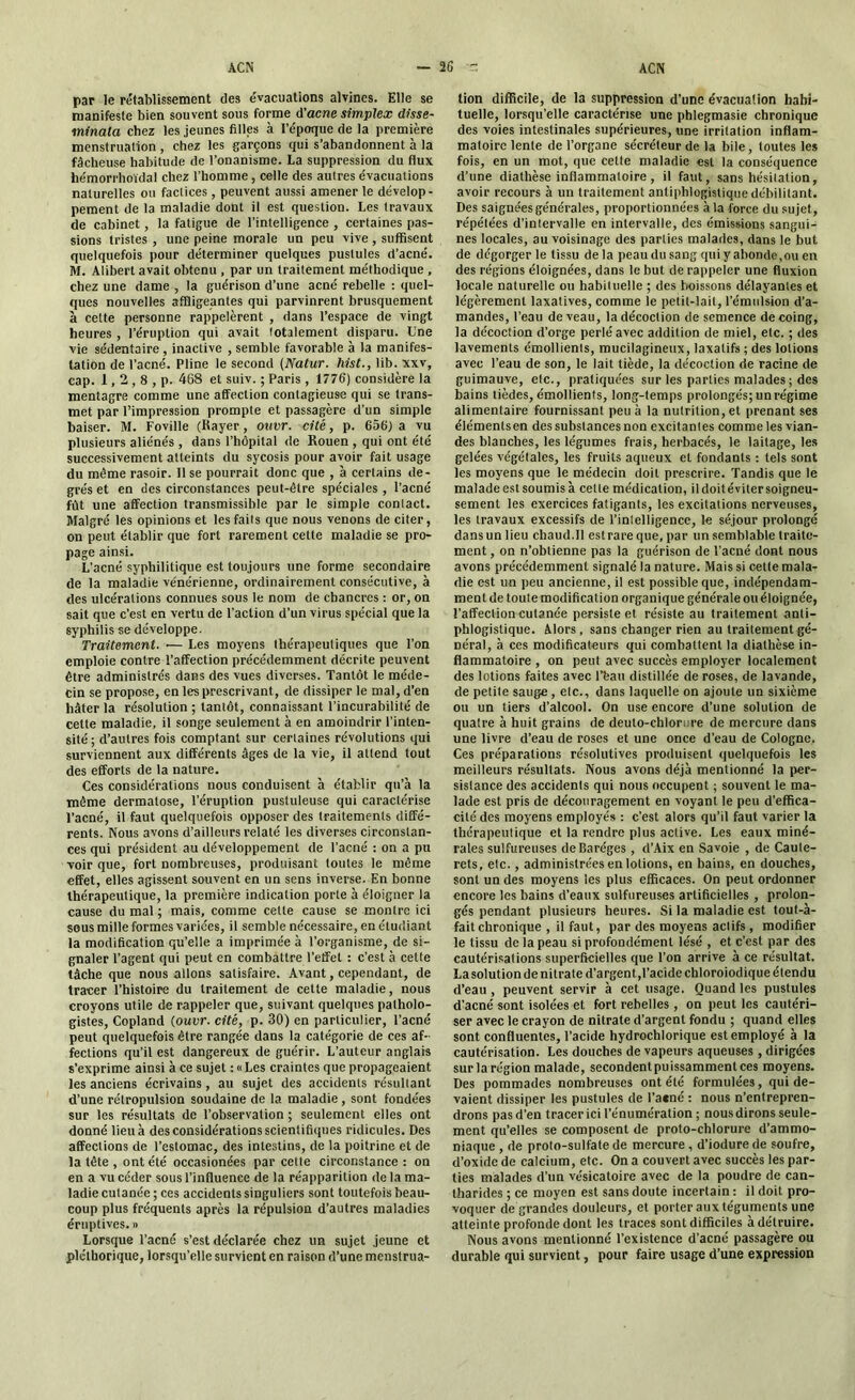 par le rétablissement des évacuations alvines. Elle se manifeste bien souvent sous forme d'acné simplex disse- minata chez les jeunes filles à l’époque de la première menstruation , chez les garçons qui s’abandonnent à la fâcheuse habitude de l’onanisme. La suppression du flux hémorrhoïdal chez l’homme, celle des autres évacuations naturelles ou factices, peuvent aussi amener le dévelop- pement de la maladie dont il est question. Les travaux de cabinet, la fatigue de l’intelligence , certaines pas- sions tristes , une peine morale un peu vive , suffisent quelquefois pour déterminer quelques pustules d’acné. M. Alibert avait obtenu , par un traitement méthodique , chez une dame , la guérison d’une acné rebelle : quel- ques nouvelles affligeantes qui parvinrent brusquement à celte personne rappelèrent , dans l’espace de vingt heures , l’éruption qui avait totalement disparu. Une vie sédentaire, inactive , semble favorable à la manifes- tation de l’acné. Pline le second (Natur. hist., lib. xxv, cap. 1,2,8 , p. 468 et suiv. ; Paris , 1776) considère la mentagre comme une affection contagieuse qui se trans- met par l’impression prompte et passagère d’un simple baiser. M. Foville (Rayer, ouvr. cité, p. 656) a vu plusieurs aliénés , dans l’hôpital de Rouen , qui ont été successivement atteints du sycosis pour avoir fait usage du même rasoir. 11 se pourrait donc que , à certains de- grés et en des circonstances peut-être spéciales , l’acné fût une affection transmissible par le simple contact. Malgré les opinions et les faits que nous venons de citer, on peut établir que fort rarement cette maladie se pro- page ainsi. L’acné syphilitique est toujours une forme secondaire de la maladie vénérienne, ordinairement consécutive, à des ulcérations connues sous le nom de chancres : or, on sait que c'est en vertu de l’action d’un virus spécial que la syphilis se développe. Traitement. ■— Les moyens thérapeutiques que l’on emploie contre l’affection précédemment décrite peuvent être administrés dans des vues diverses. Tantôt le méde- cin se propose, en les prescrivant, de dissiper le mal, d’en hâter la résolution ; tantôt, connaissant l’incurabilité de celte maladie, il songe seulement à en amoindrir l’inten- sité; d’autres fois comptant sur certaines révolutions qui surviennent aux différents âges de la vie, il attend tout des efforts de la nature. Ces considérations nous conduisent à établir qu’à la même dermatose, l’éruption pustuleuse qui caractérise l’acné, il faut quelquefois opposer des traitements diffé- rents. Nous avons d’ailleurs relaté les diverses circonstan- ces qui président au développement de l’acné : on a pu voir que, fort nombreuses, produisant toutes le même effet, elles agissent souvent en un sens inverse. En bonne thérapeutique, la première indication porte à éloigner la cause du mal ; mais, comme cette cause se montre ici sous mille formes variées, il semble nécessaire, en étudiant la modification qu’elle a imprimée à l’organisme, de si- gnaler l’agent qui peut en combattre l’effet : c’est à cette tâche que nous allons satisfaire. Avant, cependant, de tracer l’histoire du traitement de cette maladie, nous croyons utile de rappeler que, suivant quelques patholo- gistes, Copland (ouvr. cité, p. 30) en particulier, l’acné peut quelquefois être rangée dans la catégorie de ces af- fections qu’il est dangereux de guérir. L’auteur anglais s’exprime ainsi à ce sujet : « Les craintes que propageaient les anciens écrivains, au sujet des accidents résultant d’une rétropulsion soudaine de la maladie, sont fondées sur les résultats de l’observation ; seulement elles ont donné lieu à des considérations scientifiques ridicules. Des affections de l’estomac, des intestins, de la poitrine et de la tête , ont été occasionées par cette circonstance : on en a vu céder sous l’influence de la réapparition de la ma- ladie cutanée ; ces accidents singuliers sont toutefois beau- coup plus fréquents après la répulsion d’autres maladies éruptives. » Lorsque l’acné s’est déclarée chez un sujet jeune et pléthorique, lorsqu’elle survient en raison d’une menstrua- tion difficile, de la suppression d'une évacuation habi- tuelle, lorsqu’elle caractérise une phlegmasie chronique des voies intestinales supérieures, une irritation inflam- matoire lente de l’organe sécréteur de la bile, toutes les fois, en un mot, que cette maladie est la conséquence d’une diathèse inflammatoire, il faut, sans hésitation, avoir recours à un traitement antiphlogistique débilitant. Des saignées générales, proportionnées à la force du sujet, répétées d’intervalle en intervalle, des émissions sangui- nes locales, au voisinage des parties malades, dans le but de dégorger le tissu delà peaudusangquiyabonde,ouen des régions éloignées, dans le but de rappeler une fluxion locale naturelle ou habituelle ; des boissons délayantes et légèrement laxatives, comme le petit-lait, l’émulsion d’a- mandes, l’eau de veau, la décoction de semence de coing, la décoction d’orge perlé avec addition de miel, etc. ; des lavements émollients, mucilagineux, laxatifs ; des lotions avec l’eau de son, le lait tiède, la décoction de racine de guimauve, etc., pratiquées sur les parties malades ; des bains tièdes, émollients, long-temps prolongés; un régime alimentaire fournissant peu à la nutrition, et prenant ses éiémentsen des substances non excitantes comme les vian- des blanches, les légumes frais, herbacés, le laitage, les gelées végétales, les fruits aqueux et fondants : tels sont les moyens que le médecin doit prescrire. Tandis que le malade est soumis à cette médication, iidoitévitersoigneu- sement les exercices fatigants, les excitations nerveuses, les travaux excessifs de l’intelligence, le séjour prolongé dans un lieu chaud.11 est rare que, par un semblable traite- ment , on n’obtienne pas la guérison de l’acné dont nous avons précédemment signalé la nature. Mais si cette mala- die est un peu ancienne, il est possible que, indépendam- ment de toute modification organique générale ouéloignée, l’affection cutanée persiste et résiste au traitement anti- phlogistique. Alors, sans changer rien au traitement gé- néral, à ces modificateurs qui combattent la diathèse in- flammatoire , on peut avec succès employer localement des lotions faites avec l’feau distillée de roses, de lavande, de petite sauge , etc., dans laquelle on ajoute un sixième ou un tiers d’alcool. On use encore d’une solution de quatre à huit grains de deuto-chlornre de mercure dans une livre d’eau de roses et une once d’eau de Cologne. Ces préparatious résolutives produisent quelquefois les meilleurs résultats. Nous avons déjà mentionné la per- sistance des accidents qui nous occupent ; souvent le ma- lade est pris de découragement en voyant le peu d’effica- cité des moyens employés : c’est alors qu’il faut varier la thérapeutique et la rendre plus active. Les eaux miné- rales sulfureuses deBaréges , d’Aix en Savoie , de Caule- rets, etc., administrées en lotions, en bains, en douches, sont un des moyens les plus efficaces. On peut ordonner encore les bains d’eaux sulfureuses artificielles , prolon- gés pendant plusieurs heures. Si la maladie est touf-à- faitchronique , il faut, par des moyens actifs , modifier le tissu de la peau si profondément lésé , et c’est par des cautérisations superficielles que l’on arrive à ce résultat. La solution de nitrate d’argent,l’acide chloroiodique étendu d’eau , peuvent servir à cet usage. Quand les pustules d’acné sont isolées et fort rebelles , on peut les cautéri- ser avec le crayon de nitrate d’argent fondu ; quand elles sont confluentes, l’acide hydrochlorique est employé à la cautérisation. Les douches de vapeurs aqueuses , dirigées sur la région malade, secondent pu issamment ces moyens. Des pommades nombreuses ont été formulées, qui de- vaient dissiper les pustules de l’acné : nous n’entrepren- drons pas d’en tracer ici l’énumération ; nous dirons seule- ment qu’elles se composent de proto-chlorure d’ammo- niaque , de proto-sulfate de mercure , d’iodure de soufre, d’oxide de calcium, etc. On a couvert avec succès les par- ties malades d’un vésicatoire avec de la poudre de can- tharides ; ce moyen est sans doute incertain : il doit pro- voquer de grandes douleurs, et porter aux téguments une atteinte profonde dont les traces sont difficiles à détruire. Nous avons mentionné l’existence d’acné passagère ou durable qui survient, pour faire usage d’une expression