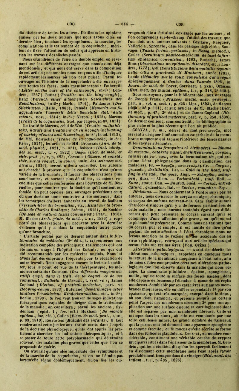 die distincte de toutes les autres. D’ailleurs les opinions émises par les deux auteurs que nous avons cités en ‘dernier lieu, touchant les symptômes, la marche, les complications et le traitement de la coqueluche, méri- tent de fixer l’attention de celui qui apprécie en histo- rien les travaux des siècles passés. Nous craindrions de faire un double emploi en reve- nant sur les différents ouvrages que nous avons déjà mentionnés , et qui nous ont servi dans la composition de cet article ; néanmoins nous croyons utile d’indiquer rapidement les sources où l'on peut puiser. Parmi les ouvrages où l’histoire de là coqueluche a été envisagée sous toutes ses faces, nous mentionnerons: Fothergill ( Letter on the cure of lhe chincough, in-8°; Lon- dres, 1767), Butter ( Treatise on the king-cough), Danz (Versuch ciner allgemeinen Geschichtes des Keichhustens, in-8°; Marb,, 1791), Paldamus (Ver Slickhusten, Halle, 1805), Penada (Memoria cuifu aggiudicato l'accessit délia Societale ital. dalle scienc., nov., 1814; in-S»; Véron.; 1815), Marcus (Traité de la coqueluche, trad. par Jaques, in-8°, 18111). Le traité de Marcus, celui de Watt ( Treatise onthehis- tory, nature and treatment of chincough includding of variety of cases and dissections, in-8°; Lond. 1813), de MM. Desruelles (Traité de la coqueluche, in-8'; Paris, 1827), les articles de MM. Broussais (Ann. de la méd, physiol., 1821, p. 471), Boisseau (Oict. abrég. des sc, méd., t. v, 1822), Dugès (Dict. de méd. et chir.prat., t, v, p. 487), Cavenne ( Observ. et consid. thér. sur la coquel., in Journ. univ. des sciences mé- die ale s, 1826), seront utiles à consulter. Les auteurs ont cherché à prouver que la coqueluche n’est qu’une variété de la bronchite. Il faudra des observations plus concluantes, et surtout plus détaillées, et mieux re- cueillies que celles renfermées dans l’ouvrage de M. Des- ruelles, pour montrer que la doctrine qu’il soutient est fondée. On peut opposer aux ouvrages précédents ceux où une doctrine toute contraire a été soutenue, dans les remarques d’Albers annexées au travail de Badham ( Yersuch iiber die bronchites , etc. ; Essai sur la bron- chite de Charles Budham ; Brême, 1815), de Kochler (De sede et natura tussis convulsivœ ; Prag,, 1818). M. Blache (Arch. génér. de méd., t. ni, 1833) a rap- porté des observations qui prouvent avec la dernière évidence qu’il y a dans la coqueluche autre chose qu’une bronchite. L’article publié par ce dernier auteur dans le Dic- tionnaire de médecine (2e édit., t. tx) renferme une indication complète des principaux traitements qui ont été mis en usage à l’hôpital des Enfants, ou qui ont été recommandés par les médecins anglais. Nous lui avons fait des emprunts fréquents pour la rédaction de notre travail. Nous engageons encore le lecteur à médi- ter, sous le point de vue de la thérapeutique, les mé- moires suivants : Constant (Des différents moyens cu- ratifs empl. dans le trait, de la coquel. et de ses complicat. ; Bulletin de thérap., t. vi et vu ) ; James Copland (Diction, of pratical médecine, part, v; Jlooping-cough, 1833) ; Hufeiand (Hemerkungen ueber blattern Terschiedene Kinderkranheilen, etc., in-S° ; Berlin , 1798). Si l’on veut trouver de sages indications thérapeutiques capables de diriger dans le traitement de la maladie , on consultera , parmi les anciens, Sy- denham ( epist. 1, loc. cit.) Huxham ( De morbis epidem., loc. cit. ), Cullen (Élem. de méd. prat., t. m, p. 89, 1819), Rosenstein (Maladie des enfants). Il faut rendre aussi cette justice aux traités écrits dans l’esprit de la doctrine physiologique, qu’ils ont appris les pra- ticiens à chercher les indications thérapeutiques, et à se passer de toute cette polypharmacie qui détermine souvent des maladies plus graves que celles que l’on se proposait de guérir. On n’aurait qu’une idée imparfaite des symptômes et de la marche de la coqueluche , si on ne l’étudie pas lorsqu’elle règne épidémiquement. Qu’on lise les ou- vrages où elle a été ainsi envisagée parles auteurs, et l’on comprendra sur-le-champ l’utilité des travaux que l’on doit aux auteurs suivants : Coyttare , Pasquier, Valleriola, Sprengle , dans les passages déjà cités , Sau- vages (Tussis ferina, pertussis , in Nosog. méthod.), Gesler (Scrutinum physico-medicum de tussi infan- tum epidemica convulsiva, 1763, Rostach), James Sims (Observations on épidémie, disorders, etc.; Lon- dres, 1773), Asti (Constituzione délia malaltie regnato nella citta e provinciâ di Mantova, année 1781), I.ando (Mémoire sur la toux convulsive qui a régné épidémiquement à Genève dans l’année 1806, in Journ, de méd. de Boyer, Corvisart, t. xxii), Ozanam (Bist. méd, des malad. épidém., t. i, p. 218, 2e édit.). Nous renvoyons , pour la bibliographie , aux ouvrages de Joseph Frank ( Praxeos medic. univ. præcept., part, h , vol. ii, sect. i , p. 825 ; Lips., 1823), de Marcus (déjà cité p. 151), et aux articles de M. Blache (Dict. de méd., p. 47, 2e édit.) et de James Copland (Die- tionnary of pratical medecine, part, v, p. 250, 1838). Ce dernier contient, sans contredit, la bibliographie la plus riche et la plus récente que l’on ait publiée. CORYZA, s. m. , dérivé du mot grec xo^uÇa, mot servant à désigner l’inflammation catarrhale de la mem- brane muqueuse qui tapisse l’intérieur des fosses nasales et les cavités attenantes. Dénominations françaises et étrangères. — Rhume de cerveau, catarrhe nasal, enchifçènement, coryza., rhinite (de piv , nez , avec la terminaison ite , qui ex- prime l’état phlegmasique dans la classification des maladies). Fr. — KopuÇa , xaTccoraA/ios. Gr. — Coryza , gravedo , deslillatio. Lat. — Gold in the head, stuf- fingin the ead, the pose. Angl. — Schupfen, schup- pen, fluss.—Allem.— Verkontheid, snuf. Holl.— Snue , suove. Dan. — Snufva, Suéd. — Coriza, infred- datura, gravedine. liai. — Coriza, romadizo. Esp. Divisions. — Nous conformant à l’ordre suivi parles auteurs, nous diviserons le coryza en aigu, chronique, et coryza des enfants nouveau-nés. Sans établir autant d’espèces distinctes qu’il y a de formes particulières de cette maladie , nous aurons toutefois égard aux diffé- rences que peut présenter le coryza suivant qu’il se complique d’une affection plus grave, ou qu’il en est le phénomène précurseur. Comme nous ne traitons que du coryza pur et simple, il est inutile de dire qu’en parlant de cette affection à l’état chronique nous ne ferons mention ni de l’ozène nî*fles accidents dus au virus syphilitique, renvoyant aux articles spéciaux qui seront faits sur ces matières. (Voy. Ozène ) Altérations pathologiques. — Avant de décrite les altérations pathologiques, rappelons en quelques mots la texture de la membrane muqueuse à l’état sain, afin de mieux faire comprendre certaines altérations patho- logiques que l'on observe dans la maladie qui nous oc- cupe, La membrane pituitaire , épaisse , spongieuse , molle, tapisse toute la surface des fosses nasales, dont elle dé[>asse de beaucoup l’étendue à cause de ses replis nombreux. Semblable par ses caractères aux autres mem- branes muqueuses, elle en diffère cependant : 1° par son épaisseur, qui est très-marquée, excepté dans le sinus, où son tissu s’amincit, et présente jusqu'à un certain point l’aspect des membranes séreuses; 2° pour son ap- plication sur une surface osseuse et cartilagineuse dont elle est séparée par une membrane fibreuse. Celle-ci manque dans les sinus, où elle est remplacée par une toile celluleuse mince. Le grand nombre de vaisseaux qui la parcourent lui donnent une apparence spongieuse et comme érectile , et le mucus qu’elle sécrète se forme dans des follicules glanduleux. Ceux-ci, en nombre con- sidérable, constituent une véritable couche de cryptes mucipares situés dans l’épaisseurde la membrane.M.Gen- drin, qui les a étudiés, dit qu’on les aperçoit facilement en disséquant cette membrane sous l’eau après l’avoir préalablement trempée dans du vinaigre (Bist. anat. des inflam., t. i, p 485 , 1826).