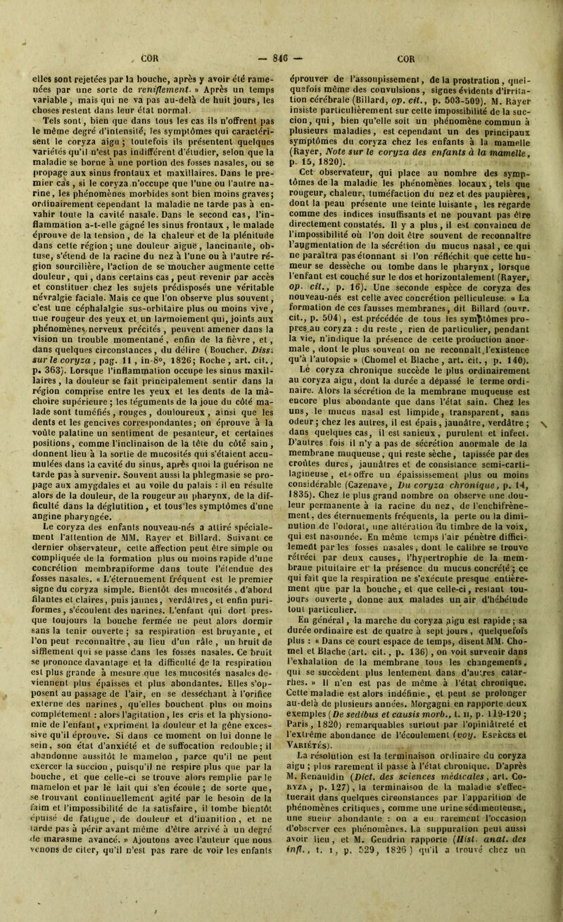 elles 6ont rejetées par la bouche, après y avoir élé rame- nées par une sorte de reniflement. » Après un temps variable , mais qui ne va pas au-delà de huit jours, les choses restent dans leur état normal. Tels sont, bien que dans tous les cas ils n’offrent pas le même degré d’intensité, les symptômes qui caractéri- sent le coryza aigu ; toutefois ils présentent quelques variétés qu’il n’est pas indifférent d’étudier, selon que la maladie se borne à une portion des fusses nasales, ou se propage aux sinus frontaux et maxillaires. Dans le pre- mier cas, si le coryza n’occupe que l’une ou l’autre na- rine, les phénomènes morbides sont bien moins graves; ordinairement cependant la maladie ne tarde pas à en- vahir toute la cavité nasale. Dans le second cas, l’in- flammation a-t-elle gagné les sinus frontaux , le malade éprouve de la tension , de la chaleur et de la plénitude dans cette région; une douleur aigue, lancinante, ob- tuse, s’étend de la racine du nez à l’une ou à l’autre ré- gion sourcilière, l’action de se moucher augmente cette douleur, qui, dans certains cas, peut revenir par accès et constituer chez les sujets prédisposés une véritable névralgie faciale. Mais ce que l’on observe plus souvent, c’est une céphalalgie sus-orbitaire plus ou moins vive , une rougeur des yeux et un larmoiement qui, joints aux phénomène.S/ncrveux précités, peuvent amener dans la vision un trouble momentané, enfin de la fièvre, et, dans quelques circonstances, du délire (Boucher, Diss. surle coryza, pag. 11 , in-8°, 1826; Roche , art. cit., p. 363). Lorsque l’inflammation occupe les sinus maxil- laires , la douleur se fait principalement sentir dans la région comprise entre les yeux et les dents de la mâ- choire supérieure ; les téguments de la joue du côté ma- lade sont tuméfiés , rouges, douloureux, ainsi que les dents et les gencives correspondantes; on éprouve à la voûte palatine un sentiment de pesanteur, et certaines positions, comme l’inclinaison de la tête du côté sain, donnent lieu à la sortie de mucosités qui s’étaient accu- mulées dans la cavité du sinus, après quoi la guérison ne tarde pas à survenir. Souvent aussi la phlegmasie se pro- page aux amygdales et au voile du palais : il en résulte alors de la douleur, de la rougeur au pharynx, de la dif- ficulté dans la déglutition, et lous'les symptômes d’ttne angine pharyngée. Le coryza des enfants nouveau-nés a attiré spéciale- ment l'attention de MM. Rayer et Billard. Suivant ce dernier observateur, cette affection peut être simple ou compliquée de la formation plus ou moins rapide d’une concrétion membraniforme dans toute l’étendue des fosses nasales. « L’éternuement fréquent est le premier signe du coryza simple. Bientôt des mucosités , d’abord filantes et claires, puis jaunes, verdâtres, et enfin puri- formes , s’écoulent des narines. L’enfant qui dort pres- que toujours la bouche fermée ne peut alors dormir sans la tenir ouverte; sa respiration est bruyante, et l’on peut reconnaître , au lieu d’un râle , un bruit de sifflement qui se passe dans les fosses nasales. Ce bruit se prononce davantage et la difficulté de la respiration est plus grande à mesure que les mucosités nasales de- viennent plus épaisses et plus abondantes. Elles s’op- posent au passage de l’air, en se desséchant à l’orifice externe des narines, quelles bouchent plus ou moins complètement : alors l’agitation, les cris et la physiono- mie de l'enfant, expriment la douleur et la gêne exces- sive qu’il éprouve. Si dans ce moment on lui donne le sein, son état d'anxiété et de suffocation redouble; il abandonne aussitôt le mamelon , parce qu’il ne peut exercer la succion, puisqu’il ne respire plus que par la bouche, et que celle-ci se trouve alors remplie parle mamelon et par le lait qui s’en écoule ; de sorte que, se trouvant continuellement agité par le besoin de la faim et l’impossibilité de la satisfaire, il tombe bientôt épuisé de fatigue, de douleur et d’iuanilion, et ne tarde pas à périr avant même d’êlre arrivé à un degré de marasme avancé. « Ajoutons avec l’auteur que nous venons de citer, qu’il n’est pas rare de voir les enfants éprouver de l’assoupissement, de la prostration , quel- quefois même des convulsions , signes évidents d’irrita- tion cérébrale (Billard, op. cil., p. 503-509). M. Rayer insiste particulièrement sur celte impossibilité de la suc- cion, qui, bien qu’elle soit un phénomène commun à plusieurs maladies, est cependant un des principaux symptômes du coryza chez les enfants à la mamelle (Rayer, Note sur le coryza des enfants à la mamelle, p. 15, 1820). Cet observateur, qui place au nombre des symp- tômes de la maladie les phénomènes locaux, tels que rougeur, chaleur, tuméfaction du nez et des paupières, dont la peau présente une teinte luisante , les regarde comme des indices insuffisants et ne pouvant pas être directement constatés. 11 y a plus, il est convaincu de l’impossibilité où l’on doit être souvent de reconnaître l’augmentation de la sécrétion du mucus nasal, ce qui ne paraîtra pas étonnant si l’on réfléchit que cette hu- meur se dessèche ou tombe dans le pharynx, lorsque l’enfant est couché sur le dos et horizontalement (Rayer, op. cit., p. 16). Une seconde espèce de coryza des nouveau-nés est celle avec concrétion pelliculeuse. « La formation de ces fausses membranes, dit Billard (ouvr. cit., p. 504), est précédée de tous les symptômes pro- pres au coryza : du reste , rien de particulier, pendant la vie, n’indique la présence de cette production anor- male , dont le plus souvent on ne reconnaît.l’existence qu’à l’autopsie » (Chomel et Blache , art. cit., p. 140). Lé coryza chronique succède le plus ordinairement au coryza aigu, dont la durée a dépassé le terme ordi- naire. Alors la sécrétion de la membrane muqueuse est encore plus abondante que dans l’état sain. Chez les uns, le mucus nasal est limpide, transparent, sans odeur; chez les autres, il est épais, jaunâtre, verdâtre; \ dans quelques cas, il est sanieux, purulent et infect. D’autres fois il n’y a pas de sécrétion anormale de la membrane muqueuse, qui reste sèche, tapissée par des croûtes dures, jaunâtres et de consistance scmi-carli- lagineuse , et* offre un épaississement plus ou moins considérable (Cazenave, Du coryza chronique, p. 14, 1835). Chez le plus grand nombre on observe une dou- leur permanente à la racine du nez, de l’enchifrène- ment, des éternuements fréquents, la perte ou la dimi- nution de l’odorat, une altération du timbre de la voix, qui est nasonnée. En même temps l’air pénètre diffici- lement parles fosses nasales, dont le calibre se trouve rétréci par deux causes, l’hypertrophie de la mem- brane pituitaire et la présence du mucus concrété ; ce qui fait que la respiration ne s’exécute presque entière- ment que par la bouche, et que celle-ci, resiant tou- jours ouverte, donne aux malades un air d’hébétude tout particulier. En général, la marche du coryza pigu est rapide ; sa durée ordinaire est de quatre à sept jours, quelquefois plus : « Dans ce court espace de temps, disent MM. Cho- mel et Blache (art. cit., p. 136), on voit survenir dans l’exhalation de la membrane tous les changements, qui se succèdent plus lentement dans d’autres catar- rhes. » Il n’en est pas de même à l’étal chronique. Cette maladie est alors indéfinie , et peut se prolonger au-delà de plusieurs années. Morgagni en rapporte deux exemples [Du sedibus et causis morb., t. n, p. 119-120 ; Paris, 1820) remarquables surtout par l’opiniâtreté et l’extrême abondance de l’écoulement (voy. Espèces et Variétés). La résolution est la terminaison ordinaire du coryza aigu ; plus rarement il passe à l’étal chronique. D’après M. Renauidin (Dict. des sciences médicales, art. Co- ryza, p. 127), la terminaison de la maladie s’effec- tuerait dans quelques circonstances par l'apparilion de phénomènes critiques, comme une urine sédimenteuse,, une sueur abondante : on a eu rarement l’occasion d’observer ces phénomènes. La suppurai ion peut aussi avoir lieu, et M. Geudrin rapporte (Ilisl. anal, des inft., t. i, p. 529, 1826 ) qu’il a trouvé chez un