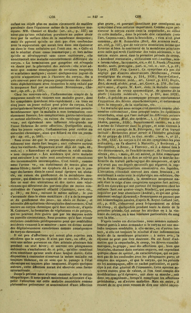 enfant un dépôt plus ou moins circonscrit de matière purulente dans l’épaisseur même de la membrane mu- cipare. MM. Chomel et Blache (art. cil., p. 137) ne nient pas qu’une exhalation purulente ne puisse avoir lieu par la surface libre de la membrane muqueuse ; mais ils pgnsent qu’elle ne doit pas être confondue avec la suppuration qui aurait lieu dans son épaisseur ou dans le tissu cellulaire qui l’unit aux os. « Celle-ci est le résultat d’une cause traumatique ; et lors même qu’elle se développerait sans cause extérieure, elle constituerait une maladie essentiellement différente du coryza. » La terminaison par gangrène est révoquée en doute par la généralité des auteurs : elle n’est ad- mise que comme conséquence de certaines rougeoles et scarlatines malignes; encore quelques-uns jugent-ils qu'elle n’appartient pas à l’histoire du coryza. On a pris souvent pour des plaques gangréneuses des concré- tions diphtheritiques avec lesquelles le sang exhalé par la muqueuse finit par se combiner (Bretonneau, Cho- mel , op. cit., p. 137). Chez les nouveau-nés, l’inflammation simple de la muqueuse nasale est toujours une maladie grave , dont les symptômes marchent très-rapidement : en trois ou cinq jours un jeune enfant peut périr du coryza. C’est principalement lorsqu’il s’y joint une concrétion pseudo- membraneuse que la maladie a une terminaison con- stamment funeste. Les complications gastro-intestinales et surtout cérébrales, en raison du voisinage du cer- veau , ont également une influence très-grande sur l’issue fâcheuse de cette affection. Quelquefois aussi, chez les jeunes sujets, l’inflammation peut revêtir un caractère chronique, ainsi que Billard en cite un exem- ple ( op cit., p. 506). Nous avons dit que le coryza chronique avait géné- ralement une durée fort longue ; ceci s'observe surtout chez les vieillards. Hippocrate avait déjà dit faph. 40 , sect. n) : « Raucedines et gravedines in valdè senibus » non coquuntur. « Les accidents que cette maladie peut entraîner à sa suite sont nombreux et constituent des incommodités interminables. C’est tantôt, comme nous l’avons vu, un écoulément de mucus plus ou moins fétide ; tantôt un épiphora dù à ce que le pas- sage des larmes dans le canal nasal éprouve un obsta- cle, en raison du gonflement de la membrane mu- queuse , qui diminue la capacité de ce conduit. D’autres fois ce sont des ulcérations et des caries non véné- - Tiennes qui détruisent des portions plus ou moins con- sidérables de l’appareil olfactif (Cazenave, ouvr. cit., p. 19), ou bien, suivant le même auteur, le pus s’accumule dans le sinus maxillaire : il y a de la rougeur et du gonflement des joues, un abcès se forme, et nécessite des opérations chirurgicales douloureuses. C’est encore au coryza chronique qu'il faut attribuer, d’après M. Cazenave, la formation de végétations et de polypes, qui ne peuvent être guéris que par les moyens usités en pareille circonstance. Nous pensons qu’il faut réunir certaines conditions prédisposantes pour que semblables accidents viennent à se montrer : nous en dirons autant des dégénérescences cancéreuses comme conséquences du coryza chronique. Il est peu d’affections qui soient plus sujettes aux récidives que le coryza. Il n’est pas rare, en effet, de voir une même personne en être atteinte plusieurs fois pendant un seul hiver; et souvent ces phlegmasies suècessives s’enchaînent de si près, qu’elles semblent n’en constituer qu’une seule d’une longue durée. Celte disposition à contracter si souvent la même maladie est toujours fâcheuse, en ce sens que le passage à l’état chronique est toujours plus imminent. D’après quelques auteurs, cette affection aurait été observée sous forme intermittente. Jusqu’à présent nous n’avons examiné que le coryza idiopathique. Il nous paraît maintenant nécessaire d’ap- peler l’attention sur cette maladie considérée comme phénomène précurseur et «oncomitant d’une affection plus grave, et pouvant constituer par conséquent un symptôme d’une certaine importance. Comme signe pré- curseur le coryza existe dans la coqueluche, au début de cette maladie , dans la période dite catarrhale (voir l’art. Coqueluche). Dans la bronchite, «rien n’est plus commun, dit M Renauldin (Dict. des sciences méd., art. cité, p. 127),que de voir cette association intimeque favorise si bien la continuité de la membrane pituitaire avec celle qui revêt l’intérieur des voies aériennes. » Le coryza existe aussi dans la première période du croup. « Accedunt sternulatio , slillicidium seri è naribus , ocu- » lorum rubor , lacrymatio, etc. » dit J. Frank (Praxeos medic. univ. prœcepta , part, n , vol. n , sect. 1, p. 89 ; Lipsæ, 1823. Voy. Croup). Ce symptôme n’a pas été négligé par d’autres observateurs (Bricheteau , Précis analytique du croup, p. 314, 1826 ; Royer-Collard, Dict. des sciences méd., art. Croup, p. 413; Dugès, Dict. deméd. etchir. prat., art. Croup, p. 570;. On 1 ob- serve aussi, d’après W. Karr, dans la maladie connue sous le nom de croup spasmodique, de spasme de la glotte (Gazette médicale, t. vi, p. 280, mai 1828). Enfin , il précède ou accompagne presque constamment l’apparilon des fièvres exanthématiques, et notamment dans la rougeole, de la scarlatine, etc. La maladie qui nous occupe s’est montrée comme phé- nomène concomitant, dans presque toutes les épidémies catarrhales, ainsi que l’ont indiqué les différents auteurs (voy. Ozanam , Hist. des épidém. , l. i ; Fièvtes catar- rhales, passim, 1835). Dernièrement encore, on a été à même de l’observer dans la grippe, et nous citerons à cet égard ce passage de M. Pétrequiu, tiré d’un travail intitulé : Recherches pour servir à l’histoire générale de la grippe de 1837, in Gaz. medic., tom. v, n° 51, p. 806, 1837. Le coryza à été un des symptômes les plus ordinaires : on l'a observé à Marseille, à Bordeaux , à Montpellier, à Rome, à Florence, où il a donné lieu à des éternuements, de l’enchifrènement, de l’écoulement séreux, etc. ; « mais, dit cet auteur, je ferai remarquer que la formation de ce flux ne suivait pas la marche ha- bituelle du travail pathologique des muqueuses, et qu’il n’y avait pas ces degrés successifs qui séparent la sup- pression de l’hypersécrétion consécutive des liquides. L’irritation s’étendait souvent aux sinus frontaux , et contribuait à entretenir la céphalalgie sus-orbitaire. Ou- tre la fluxion catarrhale, la membrane muqueuse na- sale était le siège d’une congestion sanguine fort active; delà ces épistaxis qui ont partout été fréquentes chez les enfants (huit sur quatre-vingts, Brachet), qui pouvaient inquiéter par leur abondance (Andral), et qui ont géné- ralement soulagé (Gouraud) » Remarquons en passant que ces hémorrhagies nasales, d’après M. Royer-Collard (art. cit., p. 413), s’observent assez fréquemment au début du croup , et quelquefois pendant toute la durée de la première période. Cet auteur les attribue ou à la vio- lence du coryza, ou à une tendance particulière du sang vers la tête. D’après toutes ces distinctions, nous sommes naturel- lement portés à nous demander si le coryza est une ma- ladie toujours semblable à elle-même, en d’autres ter- mes , si elle est toujours le résultat d’une inflammation locale de la membrane pituitaire : à notre avis , la réponse ne peut pas être douteuse. On est forcé d’ad- mettre que la coqueluche, le croup, les fièvres exanthé- matiques, la grippe , sont des affections qui, bien que localisées, chacune dans certains organes, ont cependant quelque chose de spécial, de caractéristique, qui ne per- met pas de les confondre avec les phlegmasies pures et simples des organes , et que le coryza, qui les précède ou les accompagne, offre ce cachet particulier, et parti- cipe à cet état général dé l’économie. Cette opinion ac- querra encore plus de valeur, si l’on tient compte des modifications qu’il éprouve , soit dans sa marche , soit dans ses symptômes, lorsqu’il complique les affections précédentes , ou d’autres maladies. Mais en outre , il ressort de ce que nous venons de dire une vérité impôt’-