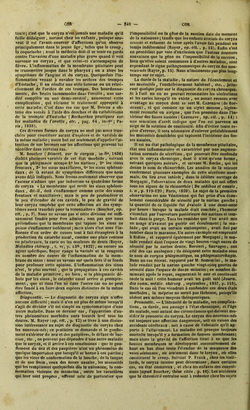 tante; c’est que le coryza n’esl jamais une maladie qu'il faille dédaigner, surtout chez les enfants, puisque sou- vent il est l’avant-coureur d’affeclion3 qu’on observe principalement dans le jeune âge, telles que le croup, la coqueluche ; aussi le médecin doit-il se tenir en garde contre l’invasion d’une maladie plus grave quand il voit survenir un coryza , et que celui-ci s’accompagne de fièvre. L’inflammation de la membrane pituitaire peut se transmettre jusque dans le pharynx ; on a alors les symptômes de l’angine et du coryza. Quelquefois l’in- flammation venant à envahir les orifices des trompes d’Eustache , il en résulte une otite interne ou un rétré- cissement de l’orifice de ces trompes. Des bourdonne- ments , des bruits incommodes dans l’oreille , une sur- dité complète ou une demi-surdilé , annoncent cette complication , qui réclame le traitement approprié à cette maladie. C’est dans ces cas que M. Deleau a ob- tenu des succès à l’aide des douches et du cathétérisme de la trompte d’Eustache ( Recherches pratiques sur les maladies de l’oreille , etc. , pag. 64 , in-8» ; Pa- ris , 1838). Ces diverses formes de coryza ne sont pas assez tran- chées pour constituer autant d’espèces et de variétés de la même maladie ; notre but est seulement d’appeler l’at- tention de nos lecteurs sur les affections qui peuvent lui succéder dans certains cas. M. Boucher (Dissert. sur le coryza, in-8», 1836) établit plusieurs variétés de cet étal morbide , suivant que la phlegmasie occupe 1° les narines, 2° les sinus frontaux, 3° les sinus maxillaires, 4» les sinus sphénoï- daux ; de là autant de symptômes différents que nous avons déjà indiqués. Nous ferons seulement observer que l’auteur n’admet que par induction sa quatrième forme de coryza « La membrane qui revêt les sinus sphénoï- daux , dit-il, doit s’enflammer comme celle des sinus frontaux et maxillaires; mais le peu de profondeur et le peu d’étendue de ces cavités, le peu de gravité de leur coryza empêche que cette affection ait des symp- tômes assez tranchés pour la reconnaître» (Boucher, op. cit., p. 9). Nous ne savons pas si celte division est suffi- samment fondée pour être admise , non pas que nous prétendions que la membrane qui tapisse les sinus ne puisse s’enflammer isolément ; mais alors c’est sous l’in- fluence d’un ordre de causes tout à fait étrangères à la production du catarrhe nasal, comme une plaie contuse ou pénétrante, la carie ou les douleurs de dents (Boyer, Maladies chirurg., t. vi, p. i38, 1822), ou encore un agent spécifique. Boyer range la variole et la rougeole au nombre des causes de l’inflammation de la mem- brane du sinus : nous ne savons sur quels faits il se fonde pour professer cette opinion. L’inflammation des sinus n’est, le plus souvent , que la propagation à ces cavités de la maladie primitive, ou bien, si la phlegmasie dé- bute par les sinus , le catarrhe nasal arrive si prompte- ment, que ni dans l’un ni dans l’autre cas on ne peut être fondé à en faire deux espèces distinctes de la même affection. Diagnostic. — Le diagnostic du coryza aigu n’offre aucune difficulté ; mais il n’en est plus de même lorsqu’il s’agit de décider s’il est simple ou symplomatique d’une autre maladie. Dans ce dernier cas , l’apparition d’au- tres phénomènes morbides aura bientôt levé tous les doutes. M. Rayer (op. cit., p. 12) se livre à une discus- sion intéressante au sujet du diagnostic du coryza chez les nouveau-nés; ce praticien se demande si le gonfle- ment extérieur du nez et des paupières, le défaut de ‘suc- cion, etc., ne peuvent pas dépendre d'une autre maladie que le coryza, et il arrive à ces conclusions : que le gon- flement du nez et des paupières n’cst un phénomène de quelque importance que lorsqu’il se borne à ces parties; que les vices de conformation de la bouche, de la langue et de son frein , ceux des fosses nasales, les mucosités qui les remplissent quelquefois dès la naissance, la con- formation vicieuse du mamelon , outre les caractères qui leur sont propres , offrent cela de particulier que l’impossibilité ou la gêne de la succion date du moment de la naissance ; tandis que les enfants atteints du coryza cessent et refusent de teter après l’avoir fait pendant un temps indéterminé (Rayer, op. cil. , p. 13). Enfin c’est en procédant par voie d’exclusion que l’auteur demeure convaincu que la gêne ou l’impossibilité de la succion , bien qu’elles soient communes à d'autres maladies, sont cependant le signe pathognomonique du coryza des nou- veau-nés (Rayer, p. 15). Nous n’insisterons pas plus long- temps sur ce sujet. La durée de la maladie , la nature de l’écoulement et ses mucosités, l’enchifrènement habituel , etc., jette- ront quelque jour sur le diagnostic du coryza chronique. Si à l’œil nu on ne pouvait reconnaître les ulcérations et les caries lorsqu’il en existe , on aurait recours avec avantage au moyen dont se sert M. Cazenave (de Bor- deaux) , et qui consiste en un stylet mousse, légère- ment recourbé en airigne , que l’on promène dans l’in- térieur des fosses nasales ( Cazenave , op. cit., p. 14) : une sensation d’arrêt indique que l’on est parvenu au siège de la solution de continuité. Afin d’éviter toute es- pèce d’erreur, il sera nécessaire d’enlever préalablement les mucosités desséchées qui tapissent l’intérieur des fos- ses nasales. Il est un état pathologique de la membrane pituitaire, état non inflammatoire et caractérisé par une augmen- tation normale de sécrétion , qui pourrait être confondu avec le coryza chronique, dont il n’est qu’une forme, suivant quelques auteurs , et suivant M. Roche , qui lui donne le nom de rhinorrhée. Les annales de la science renferment plusieurs exemples de cette sécrétion anor- male. On lira avec intérêt, dans le célèbre ouvrage de Morgagni, l’observation de deux malades qui ont offert tous les signes de la rhinorrhée (De sedibus et causis, t. h , p. 119-120 ; Paris, 1820). Le sujet de la première observaiion est une Vénitienne qui fut prise d’un écou- lement considérable de sérosité par la narine gauche ; la quantité de ce liquide fut évaluée à une demi-once par heure : lorsque la malade était couchée , l’humeur s’écoulait par l’ouverture postérieure des narines et tom- bait dans la gorge. Tous les remèdes que l’on avait mis en usage n’avaient pu guérir cet écoulement ; la ma- lade , qui avait un certain embonpoint, avait fini par tomber dans le marasme.Un autre exemple est emprunté à Bidloo , et rapporté également par Morgagni ; le ma- lade rendait dant l’espace de vingt heures vingt onces de sérosité par la narine droite. Borsieri, Sauvages, ont cité des cas analogues ; ils désignent cette maladie sous le nom de coryza phlegmatique, ou phlegmalorrhagie. Dans un cas récent, rapporté par M. Semenlini, le ma- lade rendait par la narine gauche vingt-cinq gouttes de sérosité dans l’espace de douze minutes ; ce nombre di- minuait après le repas, augmentait le soir et continuait toute la nuit : cette humeur avait un goût salé (Journ. des conn. mêdic. chirurg. , septembre, 1837, p. 115). Dans le cas où Ton viendrait à confondre ces deux états morbides , la méprise ne serait pas fâcheuse, puisqu’ils cèdent aux mêmes moyens thérapeutiques. Pronostic. — L’intensité de la maladie, ses complica- tions , sa durée, son passage à l’état chronique, et l’âge du malade, sont autant des circonstances qui doivent mo- difier le pronostic du coryza. Le coryza des nouveau-nés est toujours une affection dangereuse, soit en raison des accidents cérébraux , Soit à cause de l’obstacle qu’il ap- porte à l’allaitement. La maladie est presque toujours mortelle lorsqu’il y a formation de fausses membranes; mais alors la gravité de l'affection tient à ce que les fausses membranes se développent successivement de haut en bas dans toute l’étendue de la muqueuse des voies aériennes , ou seulement dans le larynx , où elles constituent le croup. Suivant P. Frank, chez les vieil- lards, le coryza intense peut délerminer, dans certains cas, un état comateux , et chez les enfants des convul- sions (apud Boucher, thèse citée, p. 10). Les accidents que la chronicité entraîne sont à redouter chez les sujets