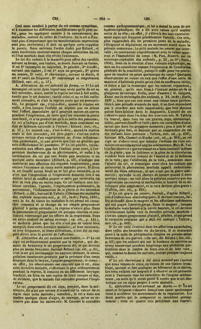 Cecî nous conduit à parler du cri comme symptôme, et à examiner les différentes modifications qu’il peut su- bir , pour les appliquer ensuite à la connaissance des maladies, surtout de celles de l’enfance. Ici le cri a d’au- tant plus d’importance que les manifestations expressives 6ont plus restreintes; il doit en quelque sorte suppléer la parole. Nous suivrons l’ordre établi par Billard , et nous étudierons successivement chaque altération du cri et l’état morbide dont elle révèle l’existence. Le cri des enfants à la mamelle peut offrir des variétés suivant sa forme, son timbre, sa durée. Suivant sa forme, il est 1° incomplet ou imparfait, 2o pénible, 3° étouffé ; suivant son timbre, il est 1° aigu ou perçant, 2° grave ou sonore, 3» voilé, 4» chevrotant; suivant sa durée, il est 1° court ou fréquent, 2° entrecoupé et singultueux (Billard, ouv. cit-, p. 57), A. Altération du cri suivant sa forme. — 1° Le cri incomplet est celui dans lequel une seule partie du cri se fait entendre. Ainsi, tantôt la reprise est tout à fait nulle, tandis que le cri domine; tantôt celui-ci ne se fait nulle- ment entendre, et c’est la reprise seule qui est percepti- ble. Le premier cas , c’est-à-dire , quand la reprise est nulle, a lieu lorsque l’enfaht ne déploie pas en criant tout l’effort musculaire qu’il pourrait mettre en œuvre pendant l’inspiration, de sorte que l’air traverse la glotte sans bruit, et n’en produit un qu’à sa sortie des poumons. Ce cri n’indique pas d’état morbide, mais seulement un état de faiblesse naturelle à l’enfant ( Billard, ouv. cit., p. 57). Le second cas, c'est-à-dire, quand la reprise seule se fait entendre, est plus grave : c’est un indice presque certain d’un engorgement ou d’une inflamma- tion pulmonaire, et une preuve que l’air ne pénètre que très-difficilement les poumons. 2° Le cri pénible, recon- naissable aux efforts quu fait l’enfant pour crier, à l’ex- pression douloureuse de sa physionomie, et enfin à la terminaison du cri par une finale peu soutenue et en quelque sorte mourante ■(Billard, p. 59), n’indique pas seulement une affection des organes respiratoires , mais encore l’existence de toute autre maladie grave. 3° Dans le cri étouffé aucun bruit ne se fait plus entendre, si ce n’est que l’inspiration et l’expiration donnent lieu à un double bruit de soufflet auquel se môle par intervalle un filet de voix plus ou moins aigu. Ce cri indique une fai- blesse extrême, l’agonie, l’engorgement pulmonaire, la pneumonie, l’inflammation de la glotte et des bronches (Billard, p. 60). Suivant M.Valleix (CYmfque des maladies des enfants nouveau-nés, p. 12,in-8o; Paris, 1838), vers la fin de toutes les maladies le cri prend un carac- tère commun et se change en un simple grognement plaintif à peine entendu : la reprise n’existe plus. Dans la pneumonie ce grognement est presque continu et seu- lement entrecoupé par les efforts de la respiration. Dans un autre endroit du même ouvrage ( op. cit., p. 145 ), ce médecin pense que les cris n’ont pas de valeur bien marquée dans cette dernière maladie ; ni leur existence, ni leur fréquence, ni leurs altérations, n’ont été en rap- port direct avec la gravité de l’affection. B. Altération du cri suivant son timbre.— 1° Le cri aigu est ordinairement produit par la reprise , qui do- mine de beaucoup le cri proprement dit, et qui devient plus ou moins bruyante. Suivant Billard (op. cit.. p. 61), c’est le cri qui accompagne les angines intenses, la stran- gulation imminente produite par la présence d'un corps étranger dans le larynx, l’angine gangréneuse, le croup : en effet, les observateurs ont constaté que le cri, dans cette dernière maladie, s’effectuait le plus ordinairement pendant la reprise. Il consiste en un sifflement laryngo- trachéal, ou bien en une espèce de bruit rauque et dur, de strideur, que le malade fait entendre pendant l’inspi- ration. Le cri proprement dit est aigu, perçant, dans la mé- ningite. On n’est pas encore d’accord sur la valeur de ce signe dans celte maladie ; toutefois, le cri a dans son timbre quelque chose d’aigre, de sauvage, qu’on ne re- trouve pas dans les autres cris. M. Coindel le considère comme pathognomonique, et lui a donné le nom de cri hydrencéphalique. On a dit avec raison qu’il semble sortir de la tête ; en effet, il s’élève à des tons excessive- ment aigus qui frappent péniblement l’oreille. Ces cris, plus rapprochés dès les premiers jours de la maladie, s’éteignent et dégénèrent en un murmure sourd dans la période comateuse. Le petit malade les pousse par inter- valle ; ils contrastent singulièrement avec le calme appa- rent et l’immobilité du corps ( M. Piet, Dissert, sur la méningo-céphalite des enfants , p. 22 , in-8° ; Paris, 1836). Sont-ils le résultat d’une violente céphalalgie, ou doit-on les considérer comme l’expression de l’exaltation générale de la sensibilité, puisqu’il suffit pour les provo- quer de toucher un point quelconque du corps ? Quelques observateurs ne voient en eux que l’effet d’une sorte de manie et d’habitude plutôt qu’un état de souffrance réelle, et Odier a fait la remarque que les enfants répondent, en général , qu’ils sont bien à l’instant même où ils se plaignent davantage. Enfin, pour d’autres ( M. Coignet, Essai surla méningite des enfants, p 34, in-8a; Paris, 1837 ), bien que ces cris aient une valeur toute particu- lière à une période avancée du mal, il ne faut cependant pas y attacher une telle importance, que leur absence puisse faire hésiter dans le diagnostic. L’acuité du cri s’observe aussi dans l’œdème des nouveau-nés. M. Valleix l’a trouvé, dans tous les cas graves, aigu, entrecoupé, faible, souvent étouffé et voilé ; mais ces caractères n’exis- taient que dans les premiers moments ; peu à peu le cri devenait plus fort, et finissait par se rapprocher du cri des enfants bien portants (Valleix, ouv. cit , p. 626). Suivant MM. Chomcl etBlache (art. cil., p. 303), ce cri aigu ne s’obseiverait que lorsque l’oedème du tissu cel- lulaire est accompagnéd’angine œdémateuse. Mais M. Val- leix fait observer a que rarement on a bien constaté l’œdème de la glotte ; que la faiblesse et 1a gêne de la circulation rendent bien mieux compte de l'acuité et de la faiblesse de la voix; que l’altération de la voix, consistant dans l’acuité du cri, se remarque aussi chez les enfants qui présentent le phénomène morbide appelé endurcisse- ment du tissu adipeux, et qui n’ont pas la glotte œdé- matiée; qu’eofin le cri change de nature quand il dure quelque temps : on voit alors la poitrine acquérir par des inspirations successives et multipliées la faculté de se dé- velopper plus amplement, et la voix devient plus grave » (Valleix, ouv. cit., p. 628). 2° Le cri grave ou sonore, fournil, d’après Billard , peu d’indications séméiologiques. 11 devient rauque, fai- ble et étouffé dans le muguet et les affections aphtheuses qui ont gagné l’arrière-gorge. Dans le muguet , lorsque la maladie reste bornée à la cavité buccale, le cri devient extrêmement faible vers la dernière période morbide : c’estun simple grognement plaintif, pénible, et qui prend le caractère commun qui a déjà été indiqué ( Valleix , ouv. cil., p. 408). 3° Le cri voilé s’entend dans les affections catarrhales, dans celles des bronches ou du larynx. 11 se remarque aussi à la suite de phlegmasies simples ou pseudo-mem- braneuses de ces parties. « On sait, dit Billard ( loc. cit., p. 63), que les enfants qui ont le bonheur de survivre au croup conservent pendant longtemps une altération par- ticulière dans le timbre de leurs cris et de leur voix , qui, comme le disent les auteurs, restent presque toujours voilés. » 4° Le cri chevrotant a été ainsi nommé par l’auteur que nous venons de citer, en raison de son timbre trem- blant, saccadé et fort analogue au bêlement de la chèvre. Les trois enfants sur lesquels il a observé ce cri présentè- rent à l’autopsie tous les caractères de l’angine œdéma- teuse , en sorte qu’il serait porté à croire que le cri che- vrotant est un signe propre à cette maladie. C. Altération du cri suivant sa durée.— 1° Le cri court et fréquent s’observe lorsqu’une cause quelconque vient à accélérer les mouvements de la respiration. Les deux parties qui le composent se succèdent promp- tement ; trois ou quatre cris précèdent une reprise.