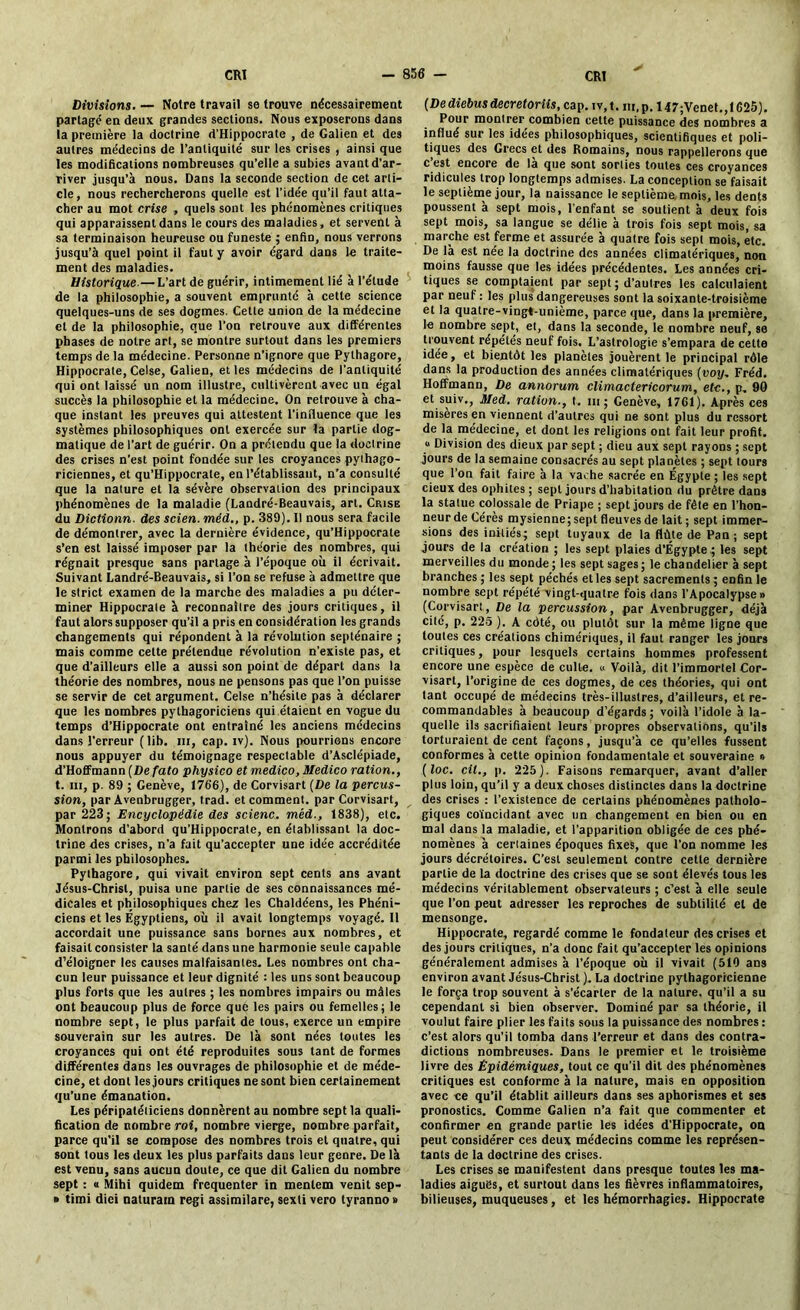 Divisions. — Notre travail se trouve nécessairement partagé en deux grandes sections. Nous exposerons dans la première la doctrine d’Hippocrate , de Galien et des autres médecins de l’antiquité sur les crises , ainsi que les modifications nombreuses qu’elle a subies avant d’ar- river jusqu’à nous. Dans la seconde section de cet arti- cle, nous rechercherons quelle est l’idée qu’il faut atta- cher au mot crise , quels sont les phénomènes critiques qui apparaissent dans le cours des maladies, et servent à sa terminaison heureuse ou funeste ; enfin, nous verrons jusqu’à quel point ii faut y avoir égard dans le traite- ment des maladies. Historique.— L’art de guérir, intimement lié à l’étude de la philosophie, a souvent emprunté à cette science quelques-uns de ses dogmes. Cette union de la médecine et de la philosophie, que l’on retrouve aux différentes phases de notre art, se montre surtout dans les premiers temps de la médecine. Personne n’ignore que Pythagore, Hippocrate, Celse, Galien, et les médecins de l’antiquité qui ont laissé un nom illustre, cultivèrent avec un égal succès la philosophie et la médecine. On retrouve à cha- que instant les preuves qui attestent l’influence que les systèmes philosophiques ont exercée sur la partie dog- matique de l’art de guérir. On a prétendu que la doctrine des crises n’est point fondée sur les croyances pythago- riciennes, et qu’Hippocrale, en l’établissant, n’a consulté que la nature et la sévère observation des principaux phénomènes de la maladie (Landré-Beauvais, art. Crise du Dictionn. des scien. méd., p. 389). Il nous sera facile de démontrer, avec 1a dernière évidence, qu’Hippocrate s’en est laissé imposer par la théorie des nombres, qui régnait presque sans partage à l’époque oit il écrivait. Suivant Landré-Beauvais, si l’on se refuse à admettre que le strict examen de la marche des maladies a pu déter- miner Hippocrate à reconnaître des jours critiques, il faut alors supposer qu’il a pris en considération les grands changements qui répondent à la révolution septénaire ; mais comme cette prétendue révolution n’existe pas, et que d’ailleurs elle a aussi son point de départ dans la théorie des nombres, nous ne pensons pas que l’on puisse se servir de cet argument. Celse n’hésite pas à déclarer que les nombres pythagoriciens qui étaient en vogue du temps d’Hippocrate ont entraîné les anciens médecins dans l'erreur (lib. 111, cap. iv). Nous pourrions encore nous appuyer du témoignage respectable d’Asclépiade, d’Hoffmann (Defato physico et medico, Medico ration., t. in, p. 89 ; Genève, 176'6), de Corvisart (De la percus- sion, par Avenbrugger, trad. et comment, par Corvisart, par 223; Encyclopédie des scienc. méd., 1838), etc. Montrons d’abord qu’Hippocrate, en établissant la doc- trine des crises, n’a fait qu’accepter une idée accréditée parmi les philosophes. Pythagore, qui vivait environ sept cents ans avant Jésus-Christ, puisa une partie de ses connaissances mé- dicales et philosophiques chez les Chaldéens, les Phéni- ciens et les Egyptiens, où il avait longtemps voyagé. Il accordait une puissance sans bornes aux nombres, et faisait consister la santé dans une harmonie seule capable d’éloigner les causes malfaisantes. Les nombres ont cha- cun leur puissance et leur dignité : les uns sont beaucoup plus forts que les autres ; les nombres impairs ou mâles ont beaucoup plus de force que les pairs ou femelles; le nombre sept, le plus parfait de tous, exerce un empire souverain sur les autres. De là sont nées toutes les croyances qui ont été reproduites sous tant de formes différentes dans les ouvrages de philosophie et de méde- cine, et dont les jours critiques ne sont bien certainement qu’une émanation. Les péripatéticiens donnèrent au nombre sept la quali- fication de nombre roi, nombre vierge, nombre parfait, parce qu’il se compose des nombres trois et quatre, qui sont tous les deux les plus parfaits dans leur genre. De là est venu, sans aucun doute, ce que dit Galien du nombre sept : « Mihi quidem fréquenter in menlem venit sep- » timi diei naturam régi assimilare, sexti vero tyranno » (De diebus decretoriis, cap. tv, t. m, p. 147;Venet., 1625). Pour montrer combien cette puissance des nombres a influé sur les idées philosophiques, scientifiques et poli- tiques des Grecs et des Romains, nous rappellerons que c est encore de la que sont sorties toutes ces croyances ridicules trop longtemps admises. La conception se faisait le septième jour, la naissance le septième mois, les dents poussent à sept mois, l’enfant se soutient à deux fois sept mois, sa langue se délie à trois fois sept mois, sa marche est ferme et assurée à quatre fois sept mois, etc. De là est née la doctrine des années climatériques, non moins fausse que les idées précédentes. Les années cri- tiques se comptaient par sept ; d’autres les calculaient par neuf : les plus dangereuses sont la soixante-troisième et la quatre-vingt-unième, parce que, dans la première, le nombre sept, et, dans la seconde, le nombre neuf, se trouvent répétés neuf fois. L’astrologie s’empara de cette idée, et bientôt les planètes jouèrent le principal rôle dans la production des années climatériques (voy, Fréd. Hoffmann, De annorum climactericorum, etc., p. 90 et suiv., Med. ration., t. m; Genève, 1761). Après ces miseres en viennent d’autres qui ne sont plus du ressort de la médecine, et dont les religions ont fait leur profit. * Division des dieux par sept ; dieu aux sept rayons ; sept jours de la semaine consacrés au sept planètes ; sept tours que l’on fait faire à la vache sacrée en Égypte ; les sept cieux des ophiles ; sept jours d’habitation du prêtre dans la statue colossale de Priape ; sept jours de fêle en l’hon- neur de Gérés mysienne; sept fleuves de lait ; sept immer- sions des initiés; sept tuyaux de la flûte de Pan ; sept jours de la création ; les sept plaies d’Égypte ; les sept merveilles du monde ; les sept sages; le chandelier à sept branches ; les sept péchés elles sept sacrements ; enfin le nombre sept répété vingt-quatre fois dans l’Apocalypse» (Corvisart, De la percussion, par Avenbrugger, déjà cité, p. 225 ). A côté, ou plutôt sur la même ligne que toutes ces créations chimériques, il faut ranger les jours critiques, pour lesquels certains hommes professent encore une espèce de culte. « Voilà, dit l’immortel Cor- visart, l’origine de ces dogmes, de ces théories, qui ont tant occupé de médecins très-illustres, d’ailleurs, et re- commandables à beaucoup d’égards; voilà l’idole à la- quelle ils sacrifiaient leurs propres observations, qu’ils torturaient de cent façons, jusqu’à ce qu’elles fussent conformes à cette opinion fondamentale et souveraine » ( loc. cil., p. 225). Faisons remarquer, avant d’aller plus loin, qu'il y a deux choses distinctes dans la doctrine des crises : l’existence de certains phénomènes patholo- giques coïncidant avec un changement en bien ou en mal dans la maladie, et l’apparition obligée de ces phé- nomènes à certaines époques fixes, que l’on nomme les jours décrétoires. C’est seulement contre cette dernière partie de la doctrine des crises que se sont élevés tous les médecins véritablement observateurs ; c’est à elle seule que l’on peut adresser les reproches de subtilité et de mensonge. Hippocrate, regardé comme le fondateur des crises et des jours critiques, n’a donc fait qu’accepter les opinions généralement admises à l’époque où il vivait (510 ans environ avant Jésus-Christ ). La doctrine pythagoricienne le força trop souvent à s’écarter de la nature, qu’il a su cependant si bien observer. Dominé par sa théorie, il voulut faire plier les faits sous la puissance des nombres : c’est alors qu'il tomba dans l’erreur et dans des contra- dictions nombreuses. Dans le premier et le troisième livre des Epidémiques, tout ce qu’il dit des phénomènes critiques est conforme à la nature, mais en opposition avec ce qu’il établit ailleurs dans ses aphorismes et ses pronostics. Comme Galien n’a fait que commenter et confirmer en grande partie les idées d’Hippocrate, on peut considérer ces deux médecins comme les représen- tants de la doctrine des crises. Les crises se manifestent dans presque toutes les ma- ladies aiguës, et surtout dans les fièvres inflammatoires, bilieuses, muqueuses, et les hémorrhagies. Hippocrate