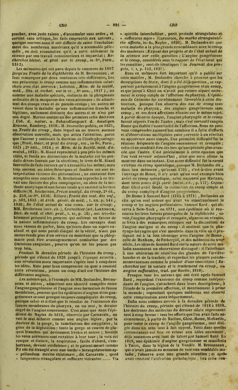 procher, avec juste raison , d’accumuler sans ordre , et surtout sans critique,,les faits empruntés aux auteurs , quoique souvent aussi il soit difficile de saisir l’enchaîne- ment des nombreux matériaux qu’il a accumulés pêle- mêle , on doit reconnaître qu’il a servi utilement la science par son travail consciencieux et impartial ( Re- cherches histor. et vrai, sur le croup, in-8°, Paris, 1812). Les mémoires qui ont paru depuis le concours de 1807 jusqu’au Traité de la diphthérite de M. Brelonneau , se l'ont remarquer par deux tendances très-différentes., Les uns présentent le croup comme une inflammation catar- rhale avec état nerveux ( Lobstein , Mêm■ de la sociét. méd-, Obs. et recher, sur le cr. , 8e ann. , 1817) , ou comme une maladie spéciale, distincte de la phlegmasie ordinaire de la muqueuse des voies aériennes : ils admet- tent des croups vrais et de pseudo-croups ; les autres ne voient dans la maladie qu’une inflammation franche et légitime, nullement distincte des autres si ce n’est par son degré. Marcus soutint un^des premiers cette doctrine ( Ueb. d. natur. u. Itehandlungsart d. hautigen Jiraune, Bamberg, 1810). M. Desruelles publia, en 1821, un Traité du croup , dans lequel on ne trouve aucune observation nouvelle, mais qui attira l’attention, parce que l’auteur y soutenait la doctrine de l’école physiologi- que [Trait, théor. et prat du croup , etc., in 8o, Paris , 1821 ; 2e édit., 1824.; et Mém. delà Sociét. méd. d'é- mulat., 1824). M.Blaud reproduisit à peu près les mêmes idées, et fonda ses distinctions de la maladie sur les pro- duits divers fournis par la sécrétion; le livre deM. Blaud fourmille de faits curieux qu’il a recueillis lui-même; mais trop souvent ses idées théoriques et fondées sur une in- terprétation vicieuse des phénomènes , ne sauraient être acceptées sans contrôle. M. Bricheteau reproche à ce tra- vail une facture des plus compliquées, un abus de la mé- thode analyliqueelune forme totale qui en rend la lecture difficile (M. Bricheteau, Précis analyt. du croup, 2e éd., p. 259, in-8°, 1826) Billard (Traité des mal. des enf., p. 502, 1833 ; et Arch. génér. de méd., t. xn, p. 544 , 1826; De l'état actuel de nos conn. sur le croup) , MM. Bricheteau (ouv. cil.), Cruveilhier (art. Larïngitk, Dict. de méd. et chir. prat., t. xi, p. 26), ont très-ha- bilement présenté les preuves qui militent en faveur de la nature inflammatoire du croup. Les ouvrages dont nous venons de parler, bien qu’écrits dans un esprit ex- clusif et qui nous paraît éloigné de la vérité, n’ont pas moins rendu plus d'un service en montrant que la phleg- masie peut être avantageusement combattue par des émissions sanguines , pourvu qu’on ne les pousse pas trop loin. Pendant là dernière période de l’histoire du croup , période qui s’étend de 1826 jusqu’à l’époque actuelle , une révolution assez importante s’opère tout à coup dans les idées. Mais pour bien comprendre en quoi a consisté telle révolution , jetons un coup d’œil sur l’histoire des différentes angines. Les auteurs qui, à l’exemple de MM. Deslandes, Breton- neau et autres , admettent une identité complète entre l’anginegangréneuse et l’angine avec formation de fausse membrane, pensenL que les épidémies d’angine dites gan- gréneuses se sont presque toujours compliquées du croup, puisque celui-ci n était que le résultat de l’extension des lausses membranes du pharynx, en un mot, le dernier degré de l’angine couenneuse. C’est ainsi que dans l’épi- démie de Naples de 1618, observée par Carnavale, on voit le mal débuter comme une angine légère , par la douleur de la gorge, la tuméfaction des amygdales, la gêne de la déglutition : toute la gorge se couvre de pla- ques blanches qui deviennent livides et noires ; bientôt les voies aériennes sont envahies à leur tour ; la voix est rauque et éteinte, la respiration, facile d’abord, s’em- barrasse, devient slriduleuse ; et le patient meurt comme s’il eût été étranglé avec une corde: « Slrangulatorium ap- » pellandum merilo exislimavi , dit Carnavale , quod » languenles strangulare et suffooare videantur Via » spiritûs intercluditur , périt proinde strangulatus et- » suffocatus æger » (Carnavale, De morbo strangulato- rio affectu, in-4o, Naples, 1620). M Deslandesdit que celte maladie a la plusgrande ressemblance avec le croup des modernes (Exposé des progrès et de l’état actuel de la science sur cette question : L’aDgine gangréneuse et le croup, considérés sous le rapport de l’état local qui les constitue , sont-ils identiques ? in Journal des pro- grès, t. i, p. 152, 1827). Dans ce mémoire fort important qu’il a publié sur celte matière, M. Deslandes cherche à prouver que les descriptions de Starr, dont il a été déjà question , se rap- portent parfaitement à l’angine gangréneuse et au croup, et que jusqu’à Chisi on n’avait pas encore séparé nette- ment le croup simple de l’affection du pharynx. L’épidé- mie de Crémone fut extrêmement favorable à celle dis- tinction, puisque l’on observa des cas de croup sans maladie du pharynx, des angines gangréneuses sans croup , et ces deux affections réunies sur le même sujet. A partir de cette époque, l’angine pharyngée elle croup furent séparés l’un de l’autre ;mais c’est surtoutFrançois Home qui établit l’essentialité de l’affection. Nous ne pou- vons comprendre aujourd'hui combien il a fallu d’efforts et d’observations multipliées pour parvenir à un résultat en apparence aussi simple. Une première difficulté fut la réunion fréquente de l’angine couenneuse et croupale; celle-ci ne semblait être dès lors qu’une période plus avan- cée que l’autre. C’est précisément à cette opinion que l’on veut revenir aujourd’hui , ainsi que nous allons le montrer dans un instant. Une autre difficulté fut la rareté extrême du croup sporadique, puisque M. Deslandes dit , dans son mémoire , qu’avant 1765 , c’est-à-dire avant l’ouvrage de Home, il n’y avait qu’un seul exemple bien avéré de croup sporadique, celui rapporté par Marteau, dont nous avons déjà parlé (mém. cit. , p. 177). Cepen- dant Chisi avait fondé la distinction du croup simple et du croup compliqué d’angine gangréneuse. De Home à Samuel Bard (1765 à 1771) , Deslandes no cite qu'un seul auteur qui avait vu simultanément le croup et les angines pelliculaires. Samuel Bard . qui ob- serva à New-York , en 1771, une épidémie où il ren- contra les trois formes principales de la diphthérite , sa- voir,l’angine pharyngée et croupale, séparées ou réunies, se livra à des remarques critiques sur la distinction de l’angine maligne et du croup : il soutient que la pha- ryngo-laryngite qui s’est montrée dans la.ville où il pra- tiquait est à la fois identique avec l’angine de Home , celle de Huxham, deFolhergill, et des médecins du xvn» siècleJLes idéesde Samuel Bard sur la nature de cette ma- ladie annoncent un observateur distingué : il l’attribuait à une altération de sécrétion des glandes de l’arrière- bouche et de la trachée, et regardait lés plaques pseudo-- membraneuses comme le produit d’une concrétion ( Re- cherches sur la nature et le traitement du croup, ou, angine suffocative, trad. par Ruettc, 1810). Presque tous les auteuis qui ont écrit après Samuel Bard , regardant l’existence du croup comme indépen- dante de l’angine, s’attachent dans leurs descriptions, à l’étude de la première affection, et mentionnent à peine la seconde; cependant quelques médecins ont observé cette complication assez fréquemment. Enfin nous sommes arrivés à la dernière période de l’histoiredu croup, période qui s’étend de 1818 à 1838. Les doctrines des médecins du dernier siècle reprennent tout à coup faveur : tous les efforts que l’on avait faits an- ciennement, àpartirde Baillou, Ghisi, Home, Michaelis, pour isoler le croup de l'angine gangréneuse, sont diri- gés dans un sens tout à fait opposé. Voici dans quelles circonstances eut lieu ce retour aux idées anciennes , déjà soutenues avec tant de talent par Samuel Bard- En 1818, une épidémie d’angine gangréneuse se manifesta à Tours, dans la légion de la Vendée. M. Bretonneau, qui n’avait jamais eu occasion de voir une semblable ma- ladie , l’observa avec une grande attention ; et après avoir constaté l’altération pathologique , tira cette cou-