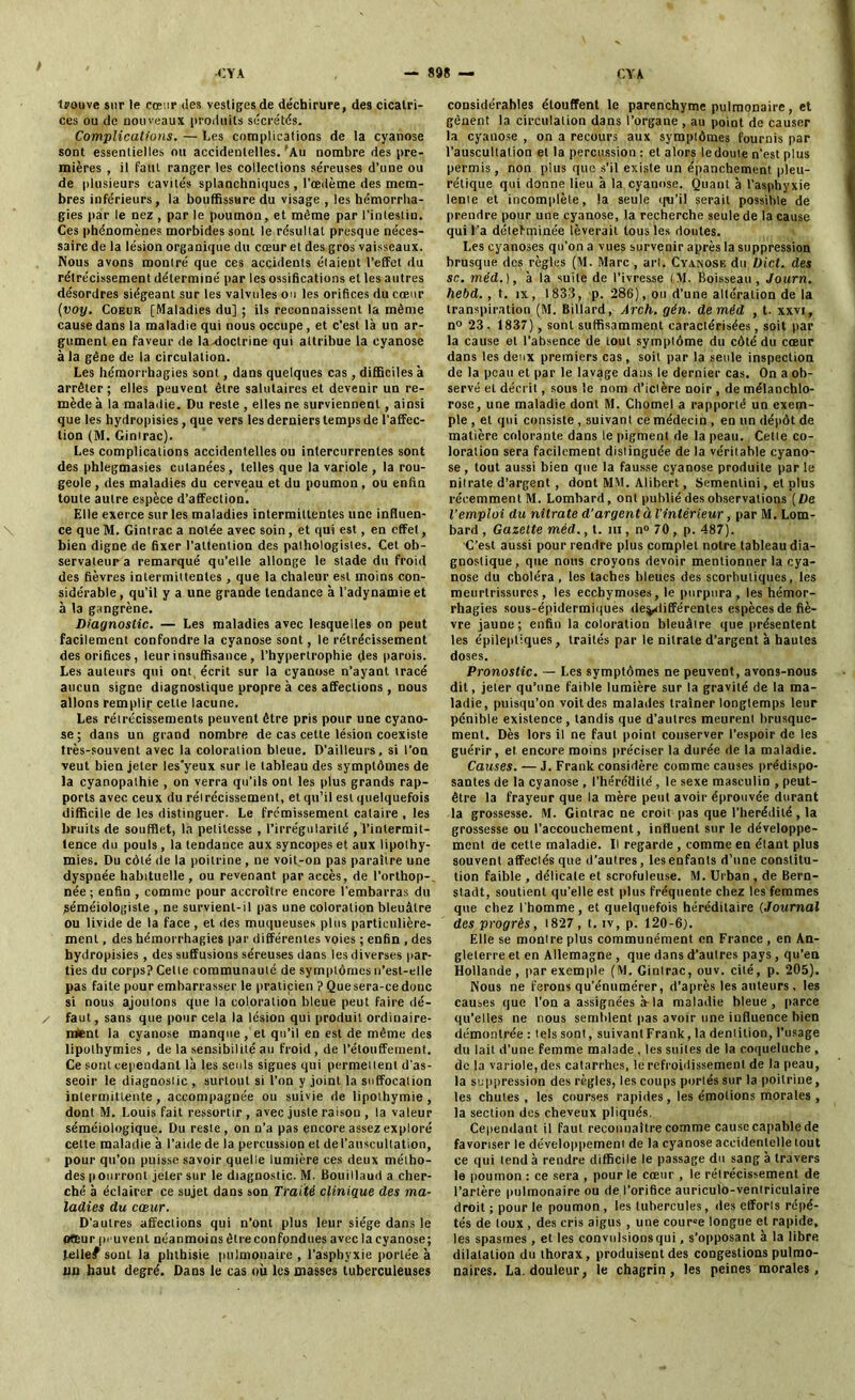 trouve sur le cœur des vestiges de déchirure, des cicatri- ces ou de nouveaux produits sécrétés. Complications. — Les complications de la cyanose sont essentielles ou accidentelles. 'Au nombre des pre- mières , il faut ranger les collections séreuses d’une ou de plusieurs cavités splanchniques , l’œdème des mem- bres inférieurs, la bouffissure du visage , les hémorrha- gies par le nez , par le poumon, et même par l’intestin. Ces phénomènes morbides sont le résultat presque néces- saire de la lésion organique du cœur et des gros vaisseaux. Nous avons montré que ces accidents étaient l'effet du rétrécissement déterminé par les ossifications et les autres désordres siégeant sur les valvules ou les orifices du cœur (voy. Coeur [Maladies du] ; ils reconnaissent la même cause dans la maladie qui nous occupe, et c’est là un ar- gument en faveur de la-doctrine qui attribue la cyanose à la gêne de la circulation. Les hémorrhagies sont, dans quelques cas , difficiles a arrêter; elles peuvent être salutaires et devenir un re- mède à la maladie. Du reste , elles ne surviennent , ainsi que les hydropisies, que vers les derniers temps de l'affec- tion (M. Gintrac). Les complications accidentelles ou intercurrentes sont des phlegmasies cutanées, telles que la variole , la rou- geole, des maladies du cerveau et du poumon, ou enfin toute autre espèce d’affection. Elle exerce sur les maladies intermittentes une influen- ce que M. Gintrac a notée avec soin, et qui est, en effet, bien digne de fixer l’attention des pathologistes. Cet ob- servateur a remarqué qu’elle allonge le stade du froid des fièvres intermittentes , que la chaleur est moins con- sidérable, qu’il y a une grande tendance à l’adynamie et à la gangrène. Diagnostic. — Les maladies avec lesquelles on peut facilement confondre la cyanose sont, le rétrécissement des orifices, leur insuffisance , l’hypertrophie des parois. Les auteurs qui ont, écrit sur la cyanose n’ayant tracé aucun signe diagnostique propre à ces affections , nous allons remplit; celle lacune. Les rétrécissements peuvent être pris pour une cyano- se; dans un grand nombre de cas cette lésion coexiste très-souvent avec la coloration bleue. D’ailleurs, si l'on veut bien jeter les’yeux sur le tableau des symptômes de la cyanopathie , on verra qu’ils ont les plus grands rap- ports avec ceux du rétrécissement, et qu’il est quelquefois difficile de les distinguer. Le frémissement cataire , les bruits de soufflet, la petitesse , l’irrégularité , l’intermit- tence du pouls , la tendance aux syncopes et aux lipothy- mies. Du côté de la poitrine, ne voit-on pas paraître une dyspnée habituelle, ou revenant par accès, de l’orthop-, née; enfin , comme pour accroître encore l’embarras du jéméiologiste , ne survient-il pas une coloration bleuâtre ou livide de la face , et des muqueuses plus particulière- ment , des hémorrhagies par différentes voies ; enfin , des hydropisies , des suffusions séreuses dans les diverses par- ties du corps? Celle communauté de symptômes n’est-elle pas faite pour embarrasser le praticien ? Quesera-cedonc si nous ajoutons que la coloration bleue peut faire dé- / faut, sans que pour cela la lésion qui produit ordinaire- ment la cyanose manque, et qu’il en est de même des lipothymies , de la sensibilité au froid , de l’étouffement. Ce sont cependant là les seuls signes qui permettent d’as- seoir le diagnostic , surtout si l’on y joint la suffocation intermittente, accompagnée ou suivie de lipothymie, dont M. Louis fait ressortir , avec juste raison , la valeur séméiologique. Du reste, on n’a pas encore assez exploré celte maladie à l’aide de la percussion et del’auscultation, pour qu’on puisse savoir quelle lumière ces deux métho- des pourront jeter sur le diagnostic. M. Bouillaud a cher- ché à éclairer ce sujet dans son Traité clinique des ma- ladies du cœur. D'autres affections qui n’ont plus leur siège dans le ofEur peuvent néanmoins être confondues avec la cyanose; telle# sont la phthisie pulmonaire , l’asphyxie portée à un haut degré. Dans le cas où les masses tuberculeuses considérables étouffent le parenchyme pulmonaire, et gênent la circulation dans l’organe , au point de causer la cyanose , on a recours aux symptômes fournis par l’auscultation et la percussion : et alors le doute n’est plus permis, non plus que s’il existe un épanchement pleu- rétique qui donne lieu à la cyanose. Quant à l’asphyxie lente et incomplète, la seule qn’il serait possible de prendre pour une cyanose, la recherche seule de la cause qui l’a délefminée lèverait tous les doutes. Les cyanoses qu’on a vues survenir après la suppression brusque des règles (M. Marc , art. Cyanose du Dict. des sn. méd.), à la suite de l’ivresse (\I. Boisseau, Journ. hebd. , t. ix, 1833, p. 286), ou d’une altération de la transpiration (M. Billard, Ârch. gén. de méd , t. xxvi, n° 23, 1837), sont suffisamment caractérisées, soit par la cause et l’absence de tout symptôme du côté du cœur dans les deux premiers cas, soit par la seule inspection de la peau et par le lavage dans le dernier cas. On a ob- servé et décrit, sous le nom d’ictère noir , de mélanchlo- rose, une maladie dont M. Chomel a rapporté un exem- ple , et qui consiste , suivant ce médecin , en un dépôt de matière colorante dans le pigment de la peau. Cette co- loration sera facilement distinguée de la véritable cyano- se , tout aussi bien que la fausse cyanose produite par le nitrate d’argent , dont MM. Alibert, Semenlini, et plus récemment M. Lombard, ont publié des observations (De l’emploi du nitrate d’argent à l'intérieur, par M. Lom- bard , Gazette méd., t. m , n° 70 , p. 487). C’est aussi pour rendre plus complet notre tableau dia- gnostique, que nous croyons devoir mentionner la cya- nose du choléra, les taches bleues des scorbutiques, les meurtrissures, les ecchymoses, le purpura, les hémor- rhagies sous-épidermiques de^différentes espèces de fiè- vre jaune; enfin la coloration bleuâtre que présentent les épileptiques, traités par le nitrate d’argent à hautes doses. Pronostic. — Les symptômes ne peuvent, avon9-nous dit, jeter qu’une faible lumière sur la gravité de la ma- ladie, puisqu’on voit des malades traîner longtemps leur pénible existence, tandis que d’autres meurent brusque- ment. Dès lors il ne faut point conserver l’espoir de les guérir, et encore moins préciser la durée de la maladie. Causes. — J. Frank considère comme causes prédispo- santes de la cyanose , l’hérédité , le sexe masculin , peut- être la frayeur que la mère peut avoir éprouvée durant la grossesse. M. Gintrac ne croit pas que l’hérédité, la grossesse ou l’accouchement, influent sur le développe- ment de cette maladie. Il regarde , comme en étant plus souvent affectés que d’autres, les enfants d’une constitu- tion faible , délicate et scrofuleuse. M. Urban , de Bern- stadt, soutient qu’elle est plus fréquente chez les femmes que chez l’homme, et quelquefois héréditaire (Journal des progrès, 1827, t. iv, p. 120-6). Elle se montre plus communément en France , en An- gleterre et en Allemagne , que dans d’autres pays , qu’en Hollande , par exemple (M. Gintrac, ouv. cité, p. 205). Nous ne ferons qu’énumérer, d’après les auteurs , les causes que l’on a assignées à la maladie hleue , parce qu’elles ne nous semblent pas avoir une influence bien démontrée : tels sont, suivant Frank, la dentition, l’usage du lait d'une femme malade , les suites de la coqueluche , de la variole, des catarrhes, le refroidissement de la peau, la suppression des règles, les coups portés sur la poitrine, les chutes , les courses rapides, les émotions morales , la section des cheveux pliqués. Cependant il faut reconnaître comme cause capable de favoriser le développement de la cyanose accidentelle tout ce qui tend à rendre difficile le passage du sang à travers le poumon : ce sera , pour le cœur , le rétrécissement de l’artère pulmonaire ou de l’orifice auriculo-ventriculaire droit ; pour le poumon , les tubercules, des efforts répé- tés de toux , des cris aigus , une cour»e longue et rapide, les spasmes , et les convulsions qui, s’opposant à la libre dilatation du thorax, produisent des congestions pulmo- naires. La. douleur, le chagrin, les peines morales.