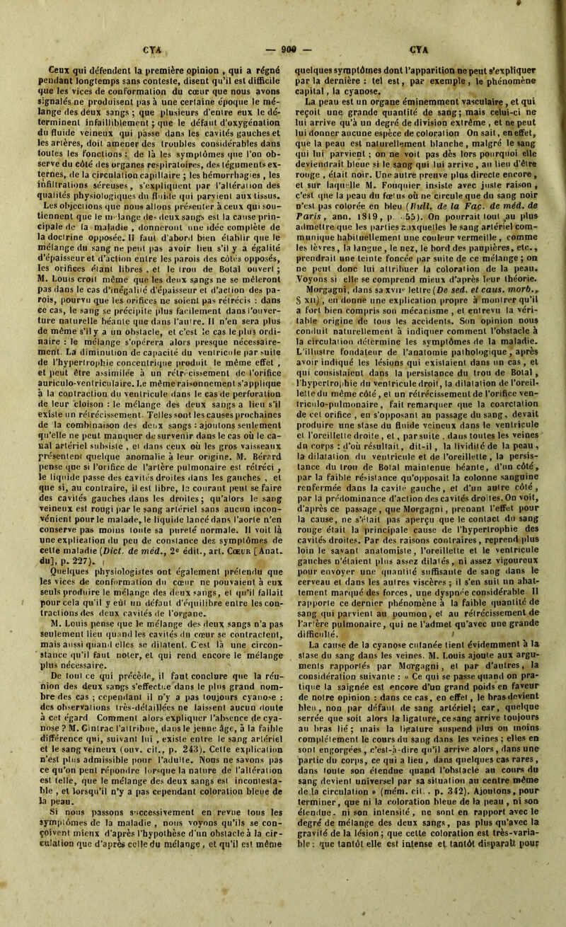 * Ceux qui défendent la première opinion , qui a régné pendant longtemps sans conteste, disent qu’il est difficile que les vices de conformation du cœur que nous avons signalés ne produisent pas à une certaine époque le mé- lange des deux sangs ; que plusieurs d'entre eux le dé- terminent infailliblement ; que le défaut d'oxygénation du fluide veineux qui passe dans les cavités gauches et les arières, doit amener des troubles considérables dans toutes les fonctions : de là les symptômes que l’on ob- serve du côté des organes respiratoires, des téguments ex- ternes, de la circulation capillaire ; les hémorrhagies , les infiltrations séreuses, s’expliquent par l’altération des qualités physiologiques du fluide qui parvient aux tissus. Les objections que nous allons présenter àceux qui sou- tiennent que le un lange de-deux sangs est la cause prin- cipale de la maladie , donneront une idée complète de la doctrine opposée. Il faut d’abord bien établir que le mélange du sang ne peut pas avoir lieu s’il y a égalité d’épaisseur et d’action entre les parois des côtés opposés, les orifices étant libres , et le trou de Botal ouvert ; M. Louis croit même que les deux sangs ne se mêleront pas dans le cas d'inégalité d’épaisseur et d’action des pa- rois, pourvu que les orifices ne soient pas rétrécis : dans ce cas, le sang se précipite plus facilement dans l'ouver- ture naturelle béante que dans l’autre. Il n’en sera plus de même s'il y a un obstacle, et c’est le cas le plus ordi- naire : le mélange s’opérera alors presque nécessaire- ment. La diminution de capacité du ventricule par suite de l’hypertrophie concentrique produit le même effet , et peut être assimilée à un rétrécissement de l’orifice auriculo-ventriculaire. Le même raisonnement s’applique à la contraction du ventricule dans le cas de perforation de leur cloison : le mélange des deux sangs a lieu s’il existe un rétrécissement. Telles sont les causes prochaines de la combinaison des doux sangs : ajoutons seulement qu’elle ne peut manquer de survenir dans le cas où le ca- nal artériel subsiste , et dans ceux où les gros vaisseaux présentent quelque anomalie à leur origine. M. Bérard pense que si l’orifice de l’artère pulmonaire est rétréci , le liquide passe des cavités droites dans les gauches , et que si, au contraire, il est libre, le courant peut se faire des cavités gauches dans les droiles; qu’alors le sang veineux est rougi par le sang artériel sans aucun incon- vénient pour le malade, le liquide lancé dans l’aorte n’en conserve pas moins toute sa pureté normale. Il voit là une explication du peu de constance des symptômes de celte maladie (Dict. de méd., 2e édit., art. Cœur [ Anat. du], p. 227). i Quelques physiologistes ont également prétendu que les vices de conformation du cœur ne pouvaient à eux seuls produire le mélange des deux sangs, et qu’il fallait pour cela qu'il y eût un défaut d'équilibre entre les con- tractions des deux cavités de l’organe. M. Louis pense que le mélange des deux sangs n’a pas seulement lieu quand les cavités du cœur se contractent, mais aussi quand elles se dilatent. C'est là une circon- stance qu’il faut noter, et qui rend encore le mélange plus nécessaire. De tout ce qui précède, il faut conclure que la réu- nion des deux sangs s’effectue dans le plus grand nom- bre des cas ; cependant il n’y a pas toujours cyanose : des observations très-détaillées ne laissent aucun doute à cet égard Comment alors expliquer l’absence de cya- nose ? M. Cinirac l’attribue, dans le jeune âge, à la faible différence qui, suivant lui , existe entre le sang artériel et le sang veineux (ouv. cil., p. 243). Celle explication n’est plus admissible pour l’adulte. Nous ne savons pas ce qu’on peut répondre lorsque la nature de l’altération est telle, que le mélange des deux sangs est incontesta- ble , et lorsqu’il n’y a pas cependant coloration bleue de la peau. Si nous passons successivement en revue tous les symptômes de la maladie , nous voyons qu’ils se con- çoivent mieux d’après l’hypothèse d'un obstacle à la cir- culation que d’après celle du mélange, et qu’il es! même quelques symptômes dont l’apparition ne peut s'expliquer par la dernière : tel est, par exemple, le phénomène capital, la cyanose. La peau est un organe éminemment vasculaire , et qui reçoit une grande quantité de sang; mais celui-ci ne lui arrive qu’à un degré de division extrême , et ne peut lui donner aucune espèce de coloration On sait, en effet, que la peau est naturellement blanche, malgré le sang qui lui parvient ; on ne voit pas dès lors pourquoi elle deviendrait bleue si le sang qui lui arrive , au lieu d’être rouge , était noir. Une autre preuve plus directe encore , et sur laquelle M. Fouquier insiste avec juste raison , c’est que la |>eau du fœtus où ne circule que du sang noir n’est pas colorée en Meu ( Huit. de la Fac. de méd. de Taris, ann. 1819, p. 55). On pourrait tout ,au plus admettre que les parties a.ixqueiles le sang artériel com- munique habituellement une couleur vermeille, comme les lèvres, la langue , le nez, le bord des paupières, etc., prendrait une teinte foncée par suite de ce mélange; on ne peut donc lui attribuer la coloration de la peau. Voyons si elle se comprend mieux d’après leur théorie. Morgagni, dans sa xvu>- lettre (De sed. et caus. morb.r § xii) , en donne une explication propre à montrer qu’il a fort bien compris son mécanisme , et entrevu la véri- table origine de tous les accidents. Son opinion nous conduit naturellement à indiquer comment l’obstacle à la circulation détermine les symptômes de la maladie. L’illustre fondateur de l’anatomie pathologique , après avoir indiqué les lésions qui existaient dans un cas, et qui consistaient dans la persistance du trou de Botal, l'hypertrophie du ventricule droit, la dilatation de l’oreil- lette du même côté , et un rétrécissement de l’orifice ven- triculo-pulmonaire, fait remarquer que la coarctation de cet orifice , en s’opposant au passage du sang, devait produire une stase du fluide veineux dans le ventricule et l’oreillette droite , et, parsuile . dans tonies les veines dn corps : d’où résultait, dit-il, la lividité de la peau , la dilatation du ventricule et de l’oreillette , la persis- tance du troir de Botal maintenue béante, d’un côté, par la faible résistance qu’opposait la colonne sanguine renfermée dans la cavité gauche, et d’un autre côté, par la prédominance d’action des cavités droiles. On voit, d’après ce passage , que Morgagni, prenant l’effet pour la cause, ne s’était pas aperçu que le contact du sang rouge était la principale cause de l’hyperlrophie des cavités droites. Par des raisons contraires, reprend plus loin le savant anatomiste, l’oreillette et le ventricule gauches n’étaient plus assez dilatés, ni assez vigoureux pour envoyer une quantité suffisante de sang dans le eerveau et dans les autres viscères ; il s’en suit un abat- tement marqué des forces, une dyspnée considérable II rapporte ce dernier phénomène à la faible quantité de sang qui parvient au poumon, et au rétrécissement de Tarière pulmonaire, qui ne l’admet qu’avec une grande difficulté. La cause de la cyanose cutanée tient évidemment à la stase du sang dans les veines. M. Louis ajoute aux argu- ments rapportés par Morgagni, et par d’autres, la considération suivante : « Ce qui se passe quand on pra- tique la saignée est encore d’un grand poids en faveur de notre opinion : dans ce cas, en effet, le brasdevient bleu, non par défaut de sang artériel; car, quelque serrée que soit alors la ligature,ce sang arrive toujours au bras lié; mais la ligature suspend plus ou moins complètement le cours du sang dans les veines ; elles eu sont engorgées , c’est-à-dire qu’il arrive alors , dans une partie du corps, ce qui a lieu , dans quelques cas rares, dans toute son étendue quand l’obstacle au cours du sang devient universel par sa situation au centre même de la circulation » (mém. rit. . p. 342). Ajoutons, pour terminer, que ni la coloration bleue de fa peau , ni son étendue, ni son intensité, ne sont en rapport avec le degré de mélange des deux sangs, pas plus qu’avec la gravilé de la lésion; que celle coloration est très-varia- ble : que tantôt elle csl intense et tantôt disparaît pour