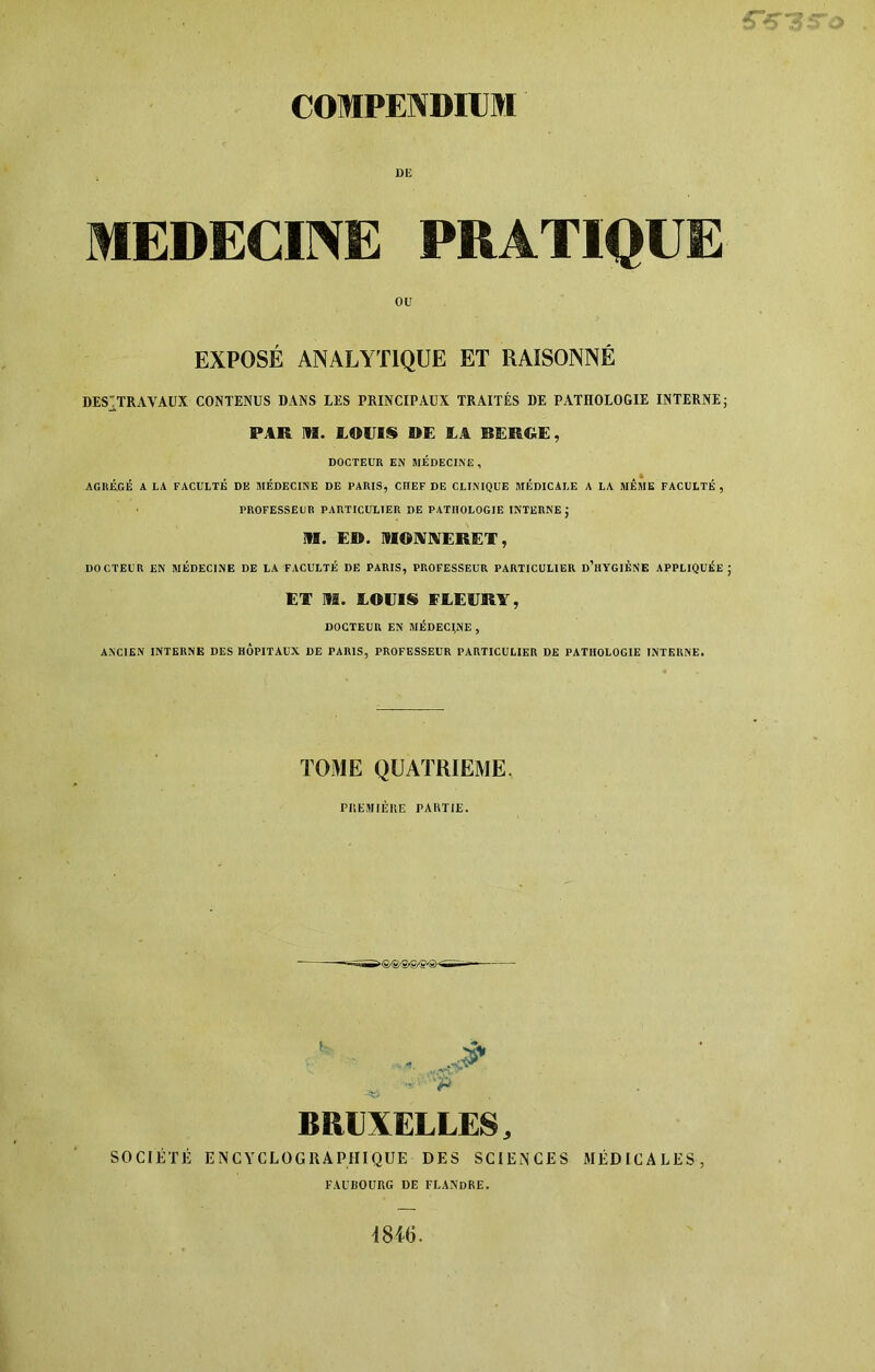 DE MEDECINE PRATIQUE OU EXPOSÉ ANALYTIQUE ET RAISONNÉ DESTTRAVAUX CONTENUS DANS LES PRINCIPAUX TRAITÉS DE PATHOLOGIE INTERNE; PAR IH. LOUIS DE LA REROE, DOCTEUR EN MÉDECINE, AGRÉ.GÉ A LA FACULTÉ DE MÉDECINE DE PARIS, CHEF DE CLINIQUE MÉDICALE A LA MÊME FACULTÉ , PROFESSEUR PARTICULIER DE PATHOLOGIE INTERNE J M. E®. MONNERET, DOCTEUR EN MÉDECINE DE LA FACULTÉ DE PARIS, PROFESSEUR PARTICULIER d’hYGIÈNE APPLIQUÉE J El’ m. LOUIS FLEURY, DOCTEUR EN MÉDECINE , ANCIEN INTERNE DES HOPITAUX DE PARIS, PROFESSEUR PARTICULIER DE PATHOLOGIE INTERNE. TOME QUATRIEME. PREMIÈRE PARTIE. BRUXELLES, SOCIÉTÉ ENCYCLOGRAPHIQUE DES SCIENCES MÉDICALES, FAUBOURG DE FLANDRE. 1846.