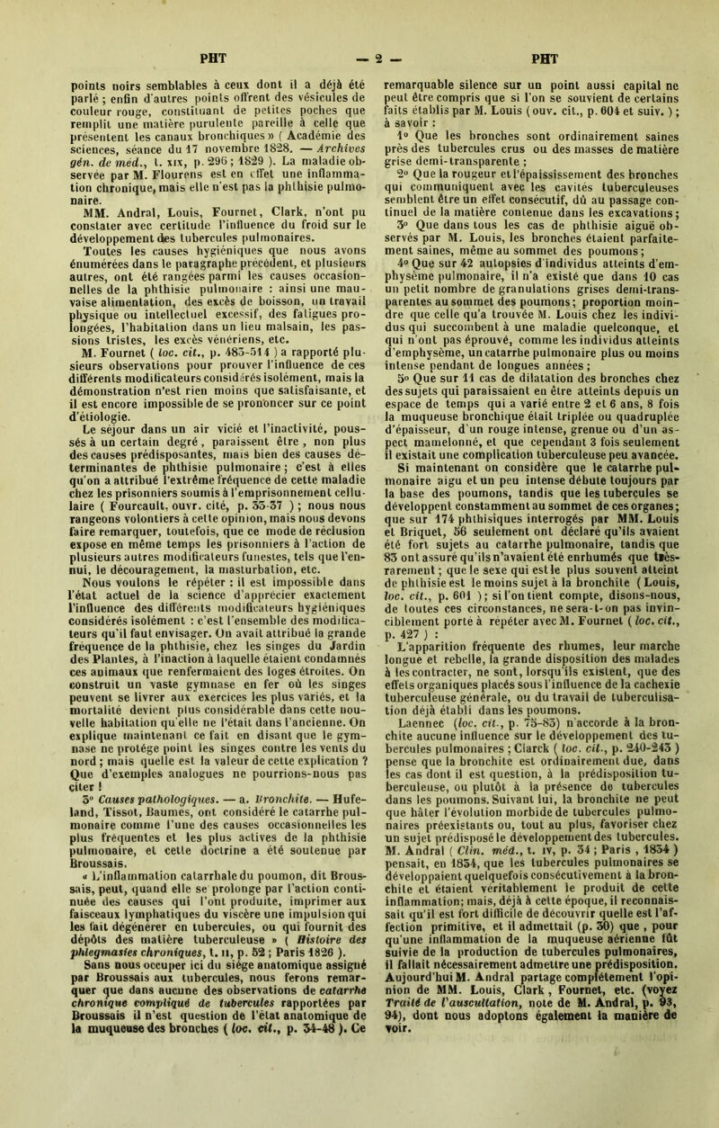 points noirs semblables à ceux dont il a déjà été parlé ; enfin d'autres points offrent des vésicules de couleur rouge, constituant de petites poches que remplit une matière purulente pareille à celle que présentent les canaux bronchiques » ( Académie des sciences, séance du 17 novembre 1828. — Archives gén. de méd., t. xix, p. 296 ; 1829 ). La maladie ob- servée par M. Flourens est en effet une inflamma- tion chronique, mais elle n'est pas la phthisie pulmo- naire. MM. Andral, Louis, Fournet, Clark, n’ont pu constater avec certitude l’influence du froid sur le développement des tubercules pulmonaires. Toutes les causes hygiéniques que nous avons énumérées dans le paragraphe précédent, et plusieurs autres, ont été rangées parmi les causes occasion- nelles de la phthisie pulmonaire : ainsi une mau- vaise alimentation, des excès de boisson, un travail physique ou intellectuel excessif, des fatigues pro- longées, l’habitation dans un lieu malsain, les pas- sions tristes, les excès vénériens, etc. M. Fournet ( loc. cit., p. 483-514 ) a rapporté plu- sieurs observations pour prouver l’influence de ces différents modificateurs considérés isolément, mais la démonstration n’est rien moins que satisfaisante, et il est encore impossible de se prononcer sur ce point d’étiologie. Le séjour dans un air vicié et l’inactivité, pous- sés à un certain degré, paraissent être, non plus des causes prédisposantes, mais bien des causes dé- terminantes de phthisie pulmonaire; c’est à elles qu'on a attribué l’extrême fréquence de cette maladie chez les prisonniers soumis à l’emprisonnement cellu- laire ( Fourcault, ouvr. cité, p. 55-37 ) ; nous nous rangeons volontiers à celte opinion, mais nous devons faire remarquer, toutefois, que ce mode de réclusion expose en même temps les prisonniers à l’action de plusieurs autres modificateurs funestes, tels que l’en- nui, le découragement, la masturbation, etc. Nous voulons le répéter : il est impossible dans l’état actuel de la science d’apprécier exactement l’influence des différents modificateurs hygiéniques considérés isolément : c’est l'ensemble des modifica- teurs qu’il faut envisager. On avait attribué la grande fréquence de la phthisie, chez les singes du Jardin des Plantes, à l’inaction à laquelle étaient condamnés ces animaux que renfermaient des loges étroites. On construit un vaste gymnase en fer où les singes peuvent se livrer aux exercices les plus variés, et la mortalité devient plus considérable dans cette nou- velle habitation qu elle ne l’était dans l’ancienne. On explique maintenant ce fait en disant que le gym- nase ne protège point les singes contre les vents du nord ; mais quelle est la valeur de cette explication ? Que d’exemples analogues ne pourrions-nous pas citer ! 5° Causes pathologiques. — a. bronchite. — Hufe- land, Tissot, Paumés, ont considéré le catarrhe pul- monaire comme l’une des causes occasionnelles les plus fréquentes et les plus actives de la phthisie pulmonaire, et cette doctrine a été soutenue par Broussais. « L’inflammation catarrhale du poumon, dit Brous- sais, peut, quand elle se prolonge par l’action conti- nuée des causes qui l’ont produite, imprimer aux faisceaux lymphatiques du viscère une impulsion qui les fait dégénérer en tubercules, ou qui fournit des dépôts des matière tuberculeuse » ( Histoire des phiegmasies chroniques, t. il, p. 52 ; Paris 4826 ). Sans nous occuper ici du siège anatomique assigné par Broussais aux tubercules, nous ferons remar- quer (jue dans aucune des observations de catarrhe chronique compliqué de tubercules rapportées par Broussais il n’est question de l’état anatomique de la muqueuse des bronches ( loc. cit., p. 54-48 ). Ce remarquable silence sur un point aussi capital ne peut être compris que si l'on se souvient de certains faits établis par M. Louis ( ouv. cit., p. 004 et suiv. ) ; à savoir : 4° Que les bronches sont ordinairement saines près des tubercules crus ou des masses de matière grise demi-transparente ; 2“ Que la rougeur et l’épaississement des bronches qui communiquent avec les cavités tuberculeuses semblent être un effet consécutif, dû au passage con- tinuel de la matière contenue dans les excavations; 3° Que dans tous les cas de phthisie aiguë ob- servés par M. Louis, les bronches étaient parfaite- ment saines, même au sommet des poumons; 4° Que sur 42 autopsies d individus atteints d’em- physème pulmonaire, il n'a existé que dans 10 cas un petit nombre de granulations grises demi-trans- parentes au sommet des poumons; proportion moin- dre que celle qu’a trouvée M. Louis chez les indivi- dus qui succombent à une maladie quelconque, et qui n’ont pas éprouvé, comme les individus atteints d’emphysème, un catarrhe pulmonaire plus ou moins intense pendant de longues années ; 5» Que sur 14 cas de dilatation des bronches chez des sujets qui paraissaient en être atteints depuis un espace de temps qui a varié entre 2 et 6 ans, 8 fois la muqueuse bronchique était triplée ou quadruplée d’épaisseur, d’un rouge intense, grenue ou d’un as- pect mamelonné, et que cependant 3 fois seulement il existait une complication tuberculeuse peu avancée. Si maintenant on considère que le catarrhe pul* monaire aigu et un peu intense débute toujours par la base des poumons, tandis que les tubercules se développent constamment au sommet de ces organes; que sur 174 phthisiques interrogés par MM. Louis et Briquet, 56 seulement ont déclaré qu’ils avaient été fort sujets au catarrhe pulmonaire, tandis que 83 ont assuré qu’ils n’avaient été enrhumés que ttès- rarement ; que le sexe qui estle plus souvent atteint de phthisie est le moins sujet à la bronchite (Louis, loc. cit., p. 601 ); si l’on tient compte, disons-nous, de toutes ces circonstances, ne sera-t-on pas invin- ciblement porté à repéter avec M. Fournet ( loc. cit., p. 427 ) : L’apparition fréquente des rhumes, leur marche longue et rebelle, la grande disposition des malades à les contracter, ne sont, lorsqu'ils existent, que des effets organiques placés sous l’influence de la cachexie tuberculeuse générale, ou du travail de tuberculisa- tion déjà établi dans les poumons. Laennec (loc. cit-, p. 75-85) n'accorde à la bron- chite aucune influence sur le développement des tu- bercules pulmonaires ;Clarck ( loc. cit-, p. 240-243 ) pense que la bronchite est ordinairement due, dans les cas dont il est question, à la prédisposition tu- berculeuse, ou plutôt à la présence do tubercules dans les poumons. Suivant lui, la bronchite ne peut que hâter l’évolution morbide de tubercules pulmo- naires préexistants ou, tout au plus, favoriser chez un sujet prédisposé le développement des tubercules. M. Andral ( Clin, méd., t. iv, p. 54 ; Paris , 1854 ) pensait, en 1854, que les tubercules pulmonaires se développaient quelquefois consécutivement à la bron- chite et étaient véritablement le produit de cette inflammation; mais, déjà à cette époque, il reconnais- sait qu’il est fort difficile de découvrir quelle est l’af- fection primitive, et il admettait (p. 30) que , pour qu’une inflammation de la muqueuse aérienne fût suivie de la production de tubercules pulmonaires, il fallait nécessairement admettre une prédisposition. Aujourd’hui M. Andral partage complètement l’opi- nion de MM. Louis, Clark, Fournet, etc. (voyez Traité de l'auscultation, note de M. Andral, p. 93, 94), dont nous adoptons également la manière de voir.