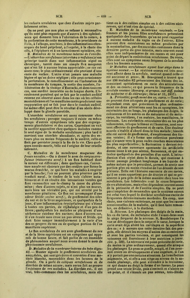 les enfants scrofuleux que chez d'aulres sujets par- faitement sains. On ne peut pas non plus se refuser à reconnaître qu’ils sont plus exposés que d'autres à des ophthal- mies qui donnent lieu à l’ulcération de la cornée, à la perforation de cette membrane, à la procidence de l’iris, à l'albugo, aux taies, à desinflammationschro- niques du bord palpébral, à l'orgelet, à la chute des cils, à l’épiphora et à un larmoiement opiniâtre, etc. B. Maladies de la membrane interne de l'oreille■ —L’othorrliée scrofuleuse (olorrhcea S'rofulosa)z son principe tantôt dans une inflammation aiguë ou chronique, tantôt dans un simple flux muqueux qui n’est lié à aucune lésion appréciable ; ce cas est assez rare; le plus ordinairement elle provient d'une carie du rocher. L'otite n’est jamais une maladie légère et qu’on doive négliger ; elle peut occasionner la perforation, le ramollissement, ou l'induration de la membrane du tympan, la sortie des osselets, l'o- blitération de la trompe d’Eusiachi, et dans tousces cas, une surdité incurable ou de longue durée. L’é- coulement purulent qui se fait par le conduit auditif externe est observé aussi dans les cas où les cellules mastoïdiennes et l’os maxillaire cariés produisent une suppuration qui se' fait jour dans le conduit auditif. Le même effet peut être le résultat d’un abcès déve- loppé dans la glande parotide. L’otorrhée scrofuleuse est assez commune chez les scrofuleux; presque toujours il existe en même temps d'autres symptômes tels que des engorge- ments glandulaires et des caries. Cependant on voit la surdité apparaître chez quelques malades comme le seul signe de la maladie scrofuleuse ; plus tard il survient une otorrhée abondante, et après des re- tours plus ou moins fréquents de la surdité, celle-ci finit par persister jusqu'à la fin de la vie. Chez quel- ques sourds-muets, telle est l'origine de leur cruelle infirmité. C. Maladies de la membrane muqueuse des fosses nasales.—On a donné le nom de coryza scro- fuleux (rhinorrœa sevof.) à un flux habituel dont la nature est différente ; dans quelques cas, l'ouver- ture nasale est obstruée par des croûtes que forme le mucus desséché, ce qui force les malades à respirer par la bouche; l’air ne pouvant plus pénéirer par le conduit nasal, le timbre de la voix s’altère nota- blement et il en résulte des intonations vocales qui font reconnaître sur-le-champ la cause du phéno- mène ; chez d'autres sujets, ce n’est plus un mucus, mais bien un véritable pus, qui est sécrété par la membrane pituitaire. Ce flux est accompagné d’une odeur fétide {ozone scrof.), de gonflement des ailes du nez et de la lèvre supérieure, et quelquefois de la joue, d'une inflammation érysipélateuse qui s’étend à toutes ces parties, de céphalalgie et d'un peu de fièvre; quelquefois les malades se plaignent d’une sécheresse extrême des narines; dans d'autres cas, il s’en écoule sans cesse un pus séreux et fétide, qui doit faire songer immédiatement à la carie d’un des os propres du nez ou de quelque portion de l’os maxillaire supérieur. Le flux scrofuleux du nez avec glonflement du nez et de la lèvre supérieure est un symptôme qui appa- raît de bonne heure, et fait partie de cet ensemble de phénomènes auquel nous avons donné le nom de physionomie scrofuleuse. D- Maladies de la mcmlraneinterne du tube diges- tif.— Hunier signale le gonflement scrofuleux des amygdales, qui sont grisâtres et couvertes d'une ma- tière blanche, rassemblée dans les lacunes de la glande. On a parlé de coliques scrofuleuses et de dirrrhéc de même nature ,■ mais aucun fait ne prouve l'existence de ces maladies. La diarrhée est, il est vrai, très-commune chez les scrofuleux, mais elle lient ou à des colites simples ou à des colites ulcé- reuses, qui n'ont rien de spécial. E. Maladies de la membrane vaginale. — Les femmes et les jeunes filles scrofuleuses présentent quelquefois des leucorrhées qu’on ne peut rapporter à aucune maladie du vagin ou de l’utérus. Elles peuvent être entretenues ou même produites par la masturbation, par des ascarides contenues dans la dernière partie du gros intestin, mais souvent aussi elles sont indépendantes de ces causes et ont pour point de départ la constitution scrofuleuse. Du reste, elles sont un symptôme assez fréquent de la scrofule citez les femmes mariées. 4° Maladies scrofuleuses ayant leur siège dans le système osseux. — Le système osseux est très-sou- vent affecté dans la scrofule, surtout quand celle-ci est ancienne et grave. M. Beaugrand a trouvé que sur 196 malades 82 présentaient des lésions des os, consistant spécialement en carie des articulations et des os courts; ce qui prouve la fréquence de la scrofule osseuse (tlemarq. et propos, sur di(f. points de médecine et de chirurgie ; thèse n° 11, 1857). A Périostite; gonflement des os; carie. —Tous les os peuvent être attaqués de gonflement et de carie; cependant ceux qui présentent le plus ordinaire- ment ces deux alterations sont les os spongienx, les extrémités des os longs, les phalanges des doigts, le calcanéum et les autres os du métatarse et du méta- carpe, les vertèbres^ l'os malaire, les maxillaires, le sternum. Les extrémités articulaires'des os les plus volumineux, telsque le fémur et l'humérus, sont sou- vent affectées de gonflement et de carie. Une douleur sourde s'établit d’abord dans le lieu malade ; bientôt elle est suivie dégonflement, d'empâtement des tis- sus voisins; il s’y forme une collection purulente qui s’avance vers la peau ou les couches musculaires les plus superficielles; la fluctuation y devient évi- dente, et une ouverture spontanée ou artificielle donne issue à un pus séreux, floconneux, et qui en- traîne quelquefois des parcelles d’os carié. L’intro- duction d’un stylet dans la fistule, qui continue à livrer passage pendant longtemps à un liquide de même nature que le précédent, permet de sentir une portion plus ou moins étendue de l'os dénudé de son périoste. Telle est I histoire succincte de ces caries, qu’il ne nous appartient pas de décrire et qui se pré- sentent à peu près de la même manière chez tous les scrofuleux. Les tubercules sont la cause fréquente de ces altérations, mais elles dépendent souvent aussi de la périostite et de l’ostéite simples. Ou ne peut pas s'empêcher de reconnaître que le système osseux est celui vers lequel la diathèse scrofuleuse excite de fréquentes délerminaisons morbides. Un coup, une chute, une violence extérieure, ne sont que les causes occasionnelles de la maladie, qu’il faut faire remon- ter, en définitive, à la diathèse. B. Nécrose. Les phalanges des doigts de la main, les os du tarse, du métatarse etde l’avant-bras sont le siège fréquent de Ja nécrose. M. Baudelocque l’a vue se développer dans le carpe et le tarse, lorsque la carie avait déjà altéré les cartilages et la superficie des os ; « à mesure que cette dernière fait des pro- grès, elle détruit les moyens d'union des os enlreeux et avec les parties voisines, et par conséquent les vaisseaux qui fournissent à leur nutrition » (ouvr. cité, p. 399). La nécrose n'est point précédée de carie, du moins le plus ordinairement, quand elle attaque les phalanges La peau se gonfle, rougit, et l'on pour- rait croire au développement d’une engelure, si l'on n'y portail pas une certaine attention. La tuméfaction augmente, et, si elle a son siège au niveau de la se- conde phalange, elle peut s'étendre à la troisième, ce qui donne au doigt la forme d'un fuseau. La peau prend une teinte livide, puis s'amincit et s’ulcère en un point, et il s’écoule un pus séreux, très-fétide.