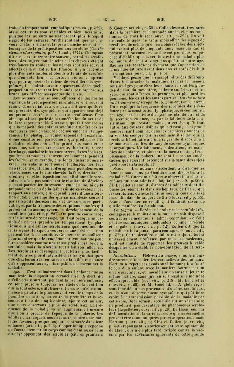 traits du tempérament lymphatique (loc. cil., p. 529). Mais ces traits sont variables et bien incertains, puisque les auleurs ne s’accordent plus lorsqu’il s'agit de les retracer. Withe soutient que les che- veux châtains clairs et la peau blanche ne sont pas les signes de la prédisposition aux scrofules (On llie struma ofscrophula, p. 58; Lorid., 1774). Thompson dit aussi avoir rencontré souvent, parmi les scrofu- leux, des sujets dont le teint et les cheveux étaient très-foncés en couleur ; les nègres sont très-souvent affectés de la maladie. En France, il y a peut-être plus d’enfants faibles et blonds atteints de scrofule que d’enfants bruns et forts ; mais on comprend que, pour apprécier la valeur de ces differents sym- ptômes, il faudrait savoir auparavant dans quelle proportion se trouvent les blonds par rapport aux bruns, aux différentes époques de la vie. Les auteurs qui se sont efforcés de décrire les signes de la prédisposition scrofuleuse ont souvent réuni, dans le tableau un peu arbitraire qu’ils en ont présenté, des symptômes qui appartiennent déjà au premier degré de la cachexie scrofuleuse. C’est ainsi qu’Alibert parle de la tuméfaction du nez et de la lèvre supérieure. M. Guersant, qui fait remarquer que la majorité des enfants scrofuleux n'offre pas les caractères que l’on accorde ordinairement au tempé- rament lymphatique, admet cependant l'existence d’une constitution particulière qui prédispose à la maladie, et dont voici les principaux caractères: peau line, satinée, transparente, blafarde, rosée; face large, mâchoire inférieure carrée, lèvres épaisses, gonflées, crevassées, souvent enflammées pendant les froids; yeux grands, cils longs, sclérotique na- crée. Les eufanls sont souvent affectés, dès leur naissance, d’ophlhalmie, d’éruptions pustuleuses ou vésiculeuses sur le cuir chevelu, la face, derrière les oreilles; « cette disposition constitutionnelle scro- fuleuse n’est pas seulement le résultat du dévelop- pement particulier du système lymphatique, ni de la prépondérance ou de la faiblesse de ce système par rapport aux autres, elle dépend aussi d’une altéra- tion notable des liquides qui se manifeste souvent par la fétidité des excrétions et des sueurs en parti- culier, et par la fréquence des éruplionscutanées qui précèdent ou accompagnent le développement de la scrofule » (art. cité, p. 207). On peut se convaincue, par la lecture de ce passage, qu’il est presque impos- sible de ne pas prendre au tempérament lympha- tique et à la diaLhèse scrofuleuse quelques-uns de leurs signes, lorsqu on veut créer une prédisposition particulière à la scrofule. Ces remarques suffisent pour montrer que le tempérament lymphatique peut être considéré comme une cause prédisposante de la scrofule; mais là s’arrête tout à tait son influence. Les scrofules se développent peut-être plus facile- ment et avec plus d'intensité chez les lymphatiques que chez les autres, en raison de la faible résistance qu’ils opposent aux agents capables de déterminer la maladie. ,, Age. — C’est ordinairement dans l’enfance que se manifeste la disposition écrouelleuse. Aliberl dit qu’elle éclate surtout pendant la première enfance ; ce sont presque toujours les effets de la dentition qui la font éclore. « M. Guersant assure qu’elle com- mence à paraître le plus souvent vers le temps de la première dentition, ou entre la première et la se- conde. « C’est de cinq à quinze, ajoute cet auteur, que nous observons le plus de scrofuleux. La fré- quence de la maladie va en augmentant à mesure que l’on approche de l’époque de la puberté. Les adultes chez lesquels nous avons rencontré cette ma - ladie l'avaient presque toujours contractée dans leur enfance» (art. cil., p. 206J. Cooper indique l’époque de l’accroissement du corps comme étant aussi celle du développement des scrofules (cil. empruntée à S. Cooper,art cit., p. 591). Cullen lescroit très-rares dans la première et la seconde année, et plus com- munes de trois à sept (ouvr. cit., p. 529). On voit des enfants âgés de trois mois offrir des signes de scrofules, de même qu'on en a observé chez des sujets qui avaient plus de cinquante ans ; mais ces cas se présentent rarement et ne doivent pas nous empê- cher d’établir que la scrofule est une maladie plus commune de sept à vingt ans qu’à tout autre âge. Baumes assure très-positivement que l’apparition de la maladie est rare avant deux ans et après dix-huit ou vingt ans (ouvr. cit., p. 155). M. Lloyd pense que la susceptibilité des différents tissus à contracter la maladie n’est pas la même à tous les âges; que chez les enfants ce sont les glan- des du cou, du mésentère, la lèvre supérieure et les yeux qui sont affectés les premiers, et plus tard les poumons, les os et les autres parties (On the nature and treatment of scrophula, p. 5, in-S°;Lond., 1822). On a expliqué la fréquence des scrofules dans l’en- fance par la constitution lymphatique, si commune à cet âge, par l'activité du système glandulaire et de la sécrétion cutanée, et par la faiblesse de la con- stitution, qui résiste moins, à cet âge qu’à tout autre, aux causes nuisibles qui agissent, en si grand nombre, sur l’homme, dans les premières années de sa vie. On comprend ainsi comment il se fait que la scrofule héréditaire ait une si grande disposition à se montrer au milieu de tant de causes hygiéniques et organiques. L’allaitement, la dentition, les mala- dies de l'enfance, et plus tard la menstruation, l'éta- blissement de la puberté, ne sont ils pas autant de causes que agissent fortement sur la santé des sujets prédisposés à la scrofule? Sexe. — Les auleurs s’accordent à dire que les femmes sont plus particulièrement disposées à la maladie.M.Guersant a fait cette observation chez les enfmtsqui sont admis à I hôpilal (loc. cit., p. 206). M. Lepelletier établit, d’après des tableaux dont il a puisé les éléments dans les hôpitaux de Paris, que les scrofuleux du sexe féminin sont à ceux du sexe masculin dans le rapport de 5 à 5 (ouvr. cit., p. 55). Avant d’accepter ce résultat, il faudrait savoir de quelle manière il a été obtenu. Contagion. — Bordeu ne croit pas la scrofule très- contagieuse, à moins que le sujet ne soit disposé à contracter la maladie; il admet cependant « qu’elle peut se communiquer quelquefois comme la vérole et la gale » (ouvr. cit., p. 72). Cull’en dit que la maladie ne lui a jamais paru contagieuse (ouvr. cil., p. 555). Celte dernière opinion est aujourd hui si universellement professée par tous les médecins, qu’il est inutile de rapporter les preuves à l’aide desquelles on a établi la non-contagion de la scro- fule. Inoculation. — Hébréard a essayé, sans le moin- dre succès, d’inoculer les écrouelles à des animaux. Korturn a répété ces essais sur l’homme ; il a frotté le cou d’un enfanl avec la matière fournie par un ulcère scrofuleux, et inoculé sur un autre sujet cette même matière, sans qu’il en soit résulté le moindre effet appréciable (loc. cit., p. 218). M. Lepelletier (ouv. cit., p. 20), et M. Goodlad, en Angleterre, se sont inoculé du pus provenant d ulcères scrofuleux, et ils n ont observé aucun symptôme qui pût faire croire à la transmission possible de la maladie par cette v oie. De la sérosité recueillie sur un vésicatoire ne produisit pas davantage de phénomènes scrofu- leux (Lepelletier, ouvr. cil,, p. 20). De Hacn, ennemi de l’inoculation de la variole, assure que les écrouelles peuvent être communiquées par cette opération ; mais Korturn (ouvr. cit., p; 216) et Cullen (ouvr. cit., p. 550) repoussent victorieusement celle opinion de de Haen, qui a été plus tard dirigée contre la vac- cine par les adversaires ignorants de celte grande